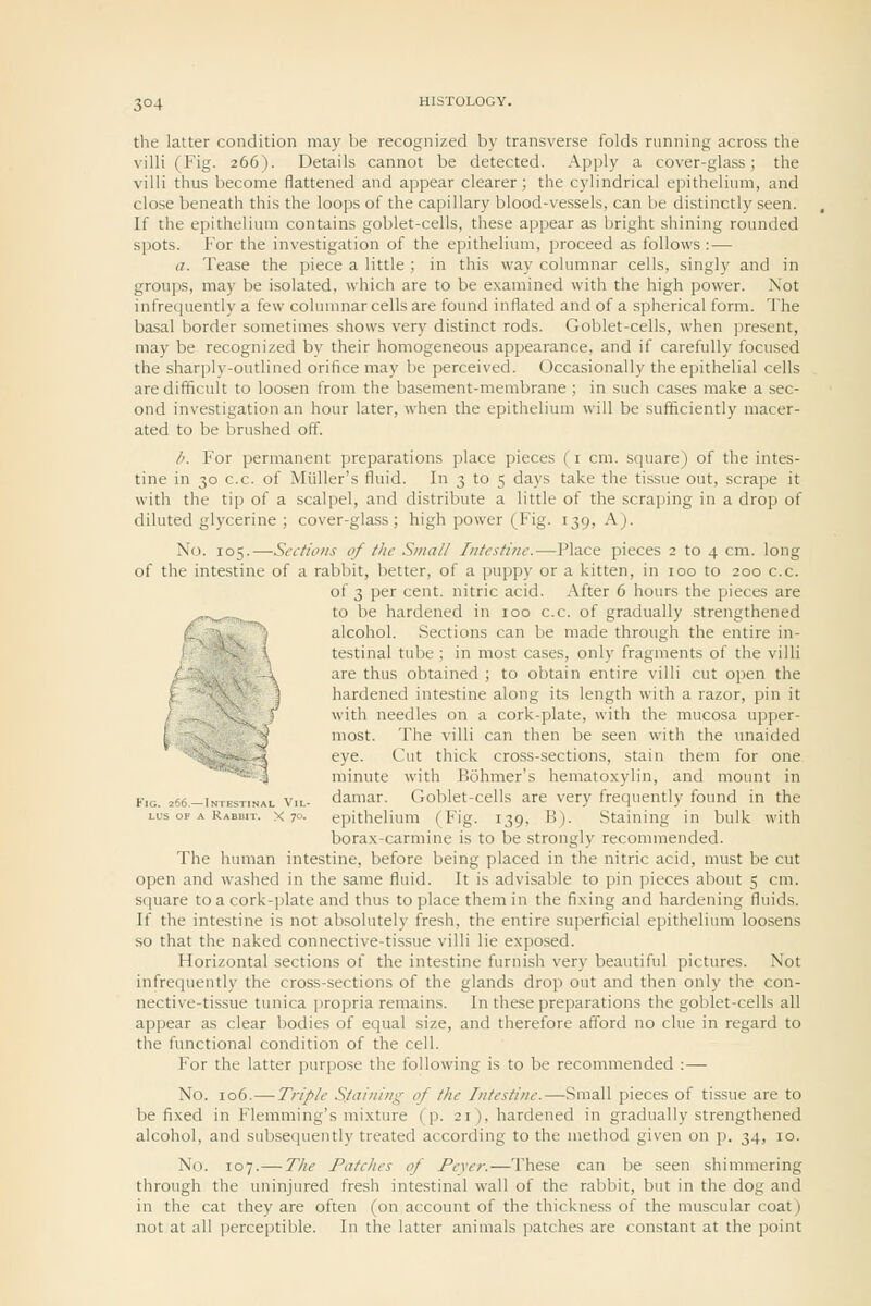 the latter condition may be recognized by transverse folds running across the villi (Fig. 266). Details cannot be detected. Apply a cover-glass; the villi thus become flattened and appear clearer; the cylindrical epithelium, and close beneath this the loops of the capillary blood-vessels, can be distinctly seen. If the epithelium contains goblet-cells, these appear as bright shining rounded spots. For the investigation of the epithelium, proceed as follows : — a. Tease the piece a little ; in this way columnar cells, singly and in groups, may be isolated, which are to be examined with the high power. Not infrequently a few columnar cells are found inflated and of a spherical form. The basal border sometimes shows very distinct rods. Goblet-cells, when present, may be recognized by their homogeneous appearance, and if carefully focused the sharply-outlined orifice may be perceived. Occasionally the epithelial cells are difficult to loosen from the basement-membrane ; in such cases make a sec- ond investigation an hour later, when the epithelium will be suificiently macer- ated to be brushed off. /'. For permanent preparations place pieces ( i cm. square) of the intes- tine in 30 c.c. of Miiller's fluid. In 3 to 5 days take the tissue out, scrape it with the tip of a scalpel, and distribute a little of the scraping in a drop of diluted glycerine ; cover-glass; high power (Fig. 139, K). No. lot;.—Secfioiis of the Small Intestine.—Place pieces 2 to 4 cm. long of the intestine of a rabbit, better, of a puppy or a kitten, in 100 to 200 c.c. of 3 per cent, nitric acid. After 6 hours the pieces are to be hardened in 100 c.c. of gradually strengthened alcohol. Sections can be made through the entire in- testinal tube ; in most cases, only fragments of the villi are thus obtained ; to obtain entire villi cut ojien the hardened intestine along its length with a razor, pin it with needles on a cork-plate, with the mucosa upper- most. The villi can then be seen with the unaided eye. Cut thick cross-sections, stain them for one. minute with Bohmer's hemato.xylin, and mount in daraar. Goblet-cells are very frequently found in the epithelium (Fig. 139, B). Staining in bulk with borax-carmine is to be strongly recommended. The human intestine, before being placed in the nitric acid, must be cut open and washed in the same fluid. It is advisable to pin pieces about 5 cm. square to a cork-plate and thus to place them in the fixing and hardening fluids. If the intestine is not absolutely fresh, the entire superficial epithelium loosens so that the naked connective-tissue villi lie exposed. Horizontal sections of the intestine furnish very beautiful pictures. Not infrequently the cross-sections of the glands drop out and then only the con- nective-tissue tunica propria remains. In these preparations the goblet-cells all appear as clear bodies of equal size, and therefore afford no clue in regard to the functional condition of the cell. For the latter purpose the following is to be recommended :— No. 106.—-Triple Staining of the Intestine.—Small pieces of tissue are to be fixed in Flemming's mixture (p. 21), hardened in gradually strengthened alcohol, and subsequently treated according to the method given on p. 34, 10. No. 107.—The Patches of Fever.—These can be seen shimmering through the uninjured fresh intestinal wall of the rabbit, but in the dog and in the cat they are often (on account of the thickness of the muscular coat) not at all perceptible. In the latter animals patches are constant at the point