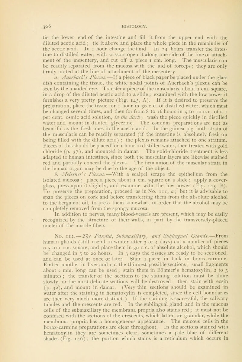 tie the lower end of the intestine and fill it from the upper end with the diluted acetic acid ; tie it above and place the whole piece in the remainder of the acetic acid. In i hour change the fluid. In 24 hours transfer the intes- tine to distilled water, with scissors open it along one side of the line of attach- ment of the mesentery, and cut off a piece 1 cm. long. The muscularis can be readily separated from the mucosa with the aid of forceps; they are only firmly united at the line of attachment of the mesentery. a. AuerbacJi s Plexus.—If a piece of black paper be placed under the glass dish containing the tissue, the white nodal points of Auerbach's plexus can be seen by the unaided eye. Transfer a piece of the muscularis, about i cm. square, in a drop of the diluted acetic acid to a slide ; examined with the low power it furnishes a very pretty picture (Fig. 145, A). If it is desired to preserve the preparation, place the tissue for i hour in 30 c.c. of distilled water, which must be changed several times, and then for from 8 to 16 hours in 5 to 10 c.c. of a i per cent, osmic acid solution, in /he dark ; wash the piece quickly in distilled water and mount in diluted glycerine. The osmium preparations are not as beautiful as the fresh ones in the acetic acid. In the guinea-pig both strata of the muscularis can be readily separated (if the intestine is absolutely fresh on being filled with the dilute acid) : the plexus remains attached to one stratum. Pieces of this should be placed for i hour in distilled water, then treated with gold chloride (p. 37), and mounted in damar. The gold-chloride treatment is less adapted to human intestines, since both the muscular layers are likewise stained red and partially conceal the plexus. The firm union of the muscular strata in the human organ may be due to the age of the object. b. Afeissner's Plexus.—With a scalpel scrape the epithelium from the isolated mucosa ; place a piece about i cm. square on a slide ; apply a cover- glass, press upon it slightly, and examine with the low power (Fig. 145, B). To preserve the preparation, proceed as in No. in, a; but it is advisable to span the pieces on cork and before transferring them from the absolute alcohol to the bergamot oil, to press them somewhat, in order that the alcohol may be completely removed from the spongy mucosa. In addition to nerves, many blood-vessels are present, which may be easily recognized by the structure of their walls, in part by the transversely-placed nuclei of the muscle-fibers. No. 112.— The Parotid, Siil/maxillary, and Sublingual Glands.—From human glands (still useful in winter after 3 or 4 days) cut a number of pieces 0.5 to I cm. square, and place them in 30 c.c. of absolute alcohol, which should be changed in 5 to 20 hours. In 3 days the tissues are ready to be sectioned, and can be used at once or later. Stain i piece in bulk in borax-carmine. Embed another in liver and cut the thinnest possible sections ; small fragments about 2 mm. long can be used ; stain them in Bohmer's hematoxylin, 2 to 3 minutes; the transfer of the sections to the staining solution must be done slowly, or the most delicate sections will be destroyed ; then stain with eosin (p. 32), and mount in damar. (Very thin sections should be examined in water after the staining in hematoxylin is completed, since the cell boundaries are then very much more distinct.) If the staining is successful, the salivary tubules and the crescents are red. In the sublingual gland and in the mucous cells of the submaxillary the membrana propria also stains red ; it must not be confused with the sections of the crescents, which latter are granular, while the membrana propria has a homogeneous appearance. The mucous cells in the borax-carmine preparations are clear throughout. In the sections stained with hematoxylin they are sometimes clear, sometimes a pale blue of different shades (Fig. 146) ; the portion which stains is a reticulum which occurs in