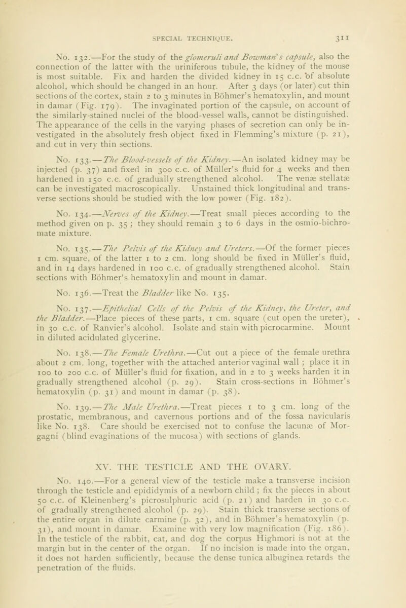 No. 132.—For the study of Unt glomeruli and Bowman's capsule, also the connection of the latter with the uriniferous tubule, the kidney of the mouse is most suitable. Fi.\ and harden the divided kidney in 15 c.c. 'of absolute alcohol, which should be changed in an hour- After 3 days (or later) cut thin sections of the cortex, stain 2 to 3 minutes in Bohmer's hematoxylin, and mount in dauiar (Fig. 179). The invaginated jjortion of the capsule, on account of the similarly-stained nuclei of the blood-vessel walls, cannot be distinguished. The appearance of the cells in the varying phases of .secretion can only be in- vestigated in the absolutely fresh object fixed in Flemming's mixture (p. 21), and cut in very thin sections. No. 133.—The Blood-vessels of the Kidney.—.\n isolated kidney may be injected (p. 37) and fixed in 300 c.c. of Miiller's fluid for 4 weeks and then hardened in 150 c.c. of gradually strengthened alcohol. The venae stellata; can be investigated macroscopically. Unstained thick longitudinal and trans- verse sections should be studied with the low power (Fig. 182). No. 134.—Nerves of the Kidney.—Treat small pieces according to the method given on p. 35 ; they should remain 3 to 6 days in the osmio-bichro- mate mixture. No. 135.—The Pelvis of the Kidney and Ureters.—Of the former pieces I cm. square, of the latter i to 2 cm. long should be fixed in Miiller's fluid, and in 14 days hardened in 100 c.c. of gradually strengthened alcohol. Stain sections with Bohmer's hematoxylin and mount in damar. No. 136.—Treat the j9/<f<Mv-like No. 135. No. 137.—Epithelial Cells of the Pelvis of the Kidney, the Ureter, and the Bladder.—Place pieces of these parts, i cm. square (cut open the ureter), in 30 c.c. of Ranvier's alcohol. Isolate and stain with picrocarmine. Mount in diluted acidulated glycerine. No. 138. — The Female Urethra.—Cut out a piece of the female urethra about 2 cm. long, together with the attached anterior vaginal wall ; place it in 100 to 200 c.c. of Miiller's fluid for fixation, and in 2 to 3 weeks harden it in gradually strengthened alcohol (]). 29). Stain cross-sections in Bohmer's hematoxylin (p. 31 ) and mount in damar (p. 38). No. 139.—The Male Urethra.—Treat pieces i to 3 cm. long of the prostatic, membranous, and cavernous portions and of the fossa navicularis like No. 138. Care should be exercised not to confuse the lacuna; of Mor- gagni (blind evaginations of the mucosa) with sections of glands. XV. THE TESTICLE AND THE OVARY. No. 140.—For a general view of the testicle make a transverse incision through the testicle and epididymis of a newborn child ; fix the pieces in about 50 c.c. of Kleinenl)erg's picrosulphuric acid (p. 21) and harden in 30 c.c. of gradually strengthened alcohol (p. 29). Stain thick transverse sections of the entire organ in dilute carmine (p. 32), and in Bohmer's hematoxylin (p. 31), and mount in damar. Examine with very low magnification (Fig. i86). In the testicle of the rabbit, cat, and dog the corpus Highmori is not at the margin but in the center of the organ. If no incision is made into the organ, it does not harden sufficiently, because the dense tunica albuginea retards the penetration of the fluids.