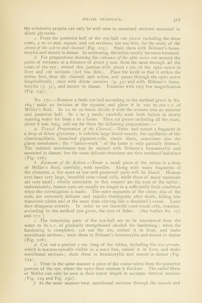 the substantia propria can only be well seen in unstained sections mounted in dilute glycerine. c. From the posterior half of the eye-ball cut pieces including the three coats, 5 to 10 mm. square, and cut sections, not too thin, for the study of the strata of the sclera and choroid {Y\%. 225). Stain them with Bohmer's hema- to.\yiin and mount in damar. In sectioning, the retina usually becomes loosened. (/. For i)reparations showing the entrance of the optic-nerve cut around the point of entrance at a distance of about 5 mm. from the same through all tiie coats of the eye ; embed this jjortion with about i cm. of the optic-nerve in liver and cut sections (not too thin). Place the knife so that it strikes the retina first, then the choroid and sclera, and passes through the optic-nerve longitudinally; stain with dilute carmine (p. 32) and with Bohmer's hema- to.xylin (p. 31), and mount in damar. Examine with very low magnification (Fig. 235). No. 170.—Remove a fresh eye-ball according to the method given in No. 169; make an incision at the eiiuator. and jilace it in 100 to 200 c.c. of Miiller's fluid. In 12 to 20 hours divide it with the scissors into an anterior and posterior half In 2 to 3 weeks carefully wash both halves in slowly running water for from i to 2 hours. Then cut pieces including all the coats, about 8 mm. long, and use for them the following i)reparations :— a. Teased Preparation of the Choroid.—Tease and mount a fragment in a drop of dilute glycerine; it exhibits large blood-vessels, the ca|)illaries of the choriocapillaris, branched pigment-cells, elastic fibers, sometimes also the gla.ssy membrane; the lattice-work  of the latter is only partially distinct. The isolated membranes may be stained with Bohmer's hematoxylin and mounted in damar, but the more delicate structures are thus rendered indistinct (Fig. 226). /'. Elements of the Retina.—Tease a small piece of the retina in a drop of Miiller's fluid, carefully, with needles. Along with many fragments of the elements, a few more or less well-preserved parts will be found. Human eyes have very large, beautiful cone-visual cells, while those of many mammals are very small ; wholly unsuitable in this respect are the eyes of the rabbit; unfortunately, human eyes are usually no longer in a sufficiently fresh condition when the investigation is made. The outer segments of the cones, also of the rods, are extremely delicate and rapidly disintegrate after death, falling into transverse plates and at the same time curving like a shepherd's crook. Later they disappear entirely. In order to see beautiful cone-visual cells, examine, according to the method just given, the eyes of fishes. (See furtiier No. 171 and 172.) c. The remaining parts of the eye-ball are to be transferred from the water to 80 c.c. of gradually strengthened alcohol for hardening: when the hardening is com|)leted, cut out the iris, embed it in liver, and make meridional sections; stain them in Bohmer's hematoxylin and mount in damar (Fig. 228). (/. Cut out a portion i cm. long of the retina, including the ora serrata. which is macroscopically visible as a wavy line, embed it in liver, and make meridional sections; stain them in hematoxylin and mount in damar (Fig. 234)- e. Treat in the same manner a |)iece of tjie retina taken from the posterior portion of the eye, where the optic-fiber stratum is thickest. The radial fibers of Miiller can only be seen in their entire length in accurate vertical sections (Fig. 229 and Fig. 230). f. In the same manner treat meridional sections through the macula and