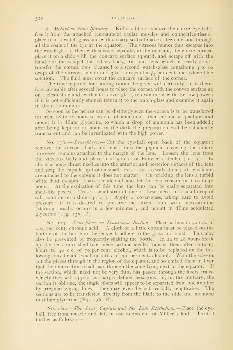 b. Methylene Blue Staining.—Kill a rabbit; remove the entire eye-ball; free it from the attached remnants of ocular muscles and connective-tissue ; place it in a watch-glass and with a sharp scalpel make a deep incision through all the coats of the eye at the equator. The vitreous humor thus escapes into the watch-gla.ss ; then with scissors separate, at the incision, the entire cornea, place it on a slide with the concave surface upward, and scrape off with the handle of the scalpel the ciliary body, iris, and lens, which is easily done ; transfer the cornea thus cleansed to a second watch-glass containing 3 to lo drops of the vitreous humor and 3 to 4 drops of a J^ per cent, methylene blue solution. The fluid must cover the concave surface of the cornea. The time required for staining cannot be given with certainty ; it is there- fore advisable after several hours to place the cornea with the convex surface up on a clean slide and, without a cover-glass, to examine it with the low power ; if it is not sufficiently stained return it to the watch-glass and examine it again in about 10 minutes. So soon as the nerves can be distinctly seen the cornea is to be transferred for from 18 to 20 hours to 20 c.c. of ammonia; then cut out a quadrant and mount it in dilute glycerine, to which a drop of ammonia has been added ; after being kept for 24 hours in the dark the preparation will be sufficiently transparent and can be investigated with the high power. No. I 78.— Lens-fibers.— Cut the eye-ball open back of the equator; remove the vitreous body and lens; thus the pigment covering the ciliary processes remains attached to the margin of the lens. Loosen the lens from the vitreous body and place it in 50 c.c. of Ranvier's alcohol (p. 19). In about 2 hours thrust needles into the anterior and posterior surfaces of the lens and strip the capsule up from a small area ; this is easily done ; if lens-fibers are attached to the capsule it does not matter. On pricking the lens a turbid white fluid escapes; shake the alcohol and let the lens remain in it 10 to 40 hours. .\t the expiration of this time the lens can be easily separated into shell-like pieces. Tease a small strip of one of these pieces in a small drop of salt solution on a slide (p. 25). Apply a cover-glass, taking care to avoid pressure; if it is desired to preserve the fibers, stain with picrocarmine (staining usually occurs in a few minutes), and mount in dilute acidulated glycerine (Fig. 236, A). No. 179.—Lens-fibers in Transverse Section.—Place a lens in 50 c.c. of 0.05 per cent, chromic acid. A cloth or a little cotton must be placed on the bottom of the bottle or the lens will adhere to the glass and burst. This may also be prevented by frequently shaking the bottle. In 24 to 48 hours break up the lens into shell-like pieces with a needle, transfer them after 10 to 15 hours to 30 c.c. of 70 per cent, alcohol, which is to be replaced on the fol- lowing day by an equal quantity of 90 per cent, alcohol. With the scissors cut the pieces through in the region of the equator, and so embed them in liver that the first sections shall pass through the zone lying next to the equator. If the section, which need not be very thin, has passed through the fibers trans- versely they will appear as sharply-defined hexagons ; if, on the contrary, the section is oblique, the single fibers will appear to be separated from one another by irregular zigzag lines ; they may even be cut partially lengthwise. The sections are to be transferred directly from the blade to the slide and mounted in dilute glycerine (Fig. 236, £). No. 180.—The Lens Capsule and t/ie Lens Epithelium.—Place the eye- ball, free from muscle and fat, in 100 to 200 c.c. of Miiller's fluid. Treat it further as follows : —