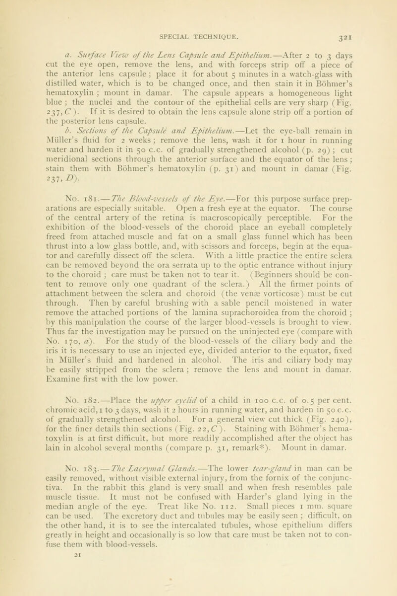 </. Surface View of the Lens Capsule and Epithelium.—After 2 to 3 days cut the eye open, remove the lens, and with forceps strip off a piece of the anterior lens capsule ; place it for about 5 minutes in a watch-glass with distilled water, which is to be changed once, and then stain it in Bohmer's hematoxylin ; mount in damar. The capsule appears a homogeneous light blue: the nuclei and the contour of the epithelial cells are very shar]) (Fig. -2>liC )■ If it is desired to obtain the lens capsule alone strip off a portion of the posterior lens capsule. /'. Sections of the Capsule and Epithelium.—Let the eye-ball remain in iMiiller's fluid for 2 weeks; remove the lens, wash it for i hour in running water and harden it in 50 c.c. of gradually strengthened alcohol (p. 29) ; cut meridional sections through the anterior surface and the equator of the lens; stain them with Bohmer's hematoxvlin (p. 31 ) and mount in damar (Fig. No. 181.— The Blood-vessels of the Eye.—For this purpose surface prep- arations are especially suitable. Open a fresh eye at the equator. The course of the central artery of the retina is macroscopically perceptible. For the exhibition of the blood-vessels of the choroid place an eyeball completely freed from attached muscle and fat on a small glass funnel which has been thrust into a low glass bottle, and, with scissors and forceps, begin at the eijua- tor and carefully dissect off the sclera. With a little practice the entire sclera can be removed beyond the ora serrata up to the optic entrance without injury to the choroid ; care must be taken not to tear it. (Beginners should be con- tent to remove only one quadrant of the sclera.) All the firmer points of attachment between the sclera and choroid (the venaj vorticosre) must be cut through. Then by careful brushing with a sable pencil moistened in water remove the attached portions of the lamina suprachoroidea from the choroid ; by this manipulation the course of the larger blood-vessels is brought to view. Thus far the investigation may be pursued on the uninjected eye (compare with No. 170, a). For the study of the blood-vessels of the ciliary body and the iris it is necessary to use an injected eye, divided anterior to the equator, fixed in Miiller's fluid and hardened in alcohol. The iris and ciliary body may be easily stripped from the sclera ; remove the lens and mount in damar. E,\amine first with the low power. No. 182.—Place the upper eyelid oi a child in 100 c.c. of 0.5 per cent, chromic acid, i to 3 days, wash it 2 hours in running water, and harden in 50 c.c. of gradually strengthened alcohol. For a general view cut thick (Fig. 240), for the finer details thin sections (Fig. 22, C). Staining with Bohmer's hema- toxylin is at first difficult, l)ut more readily accomplished after the object has lain in alcohol several months (compare p. 31, remark*). Mount in damar. No. 183. — The Lacrymal Glands.—The lower tear-gland m man can be easily removed, without visible external injury, from the fornix of the conjunc- tiva. In the rabbit this gland is very small and when fresh resembles pale muscle tissue. It must not be confiised with Harder's gland lying in the median angle of the eye. Treat like No. 112. Small pieces i mm. square can be used. The excretory duct and tubules may be easily seen ; difficult, on the other hand, it is to see the intercalated tulniles, whose epithelium differs greatly in height and occasionally is so low that care must be taken not to con- fuse tliem with blood-vessels.