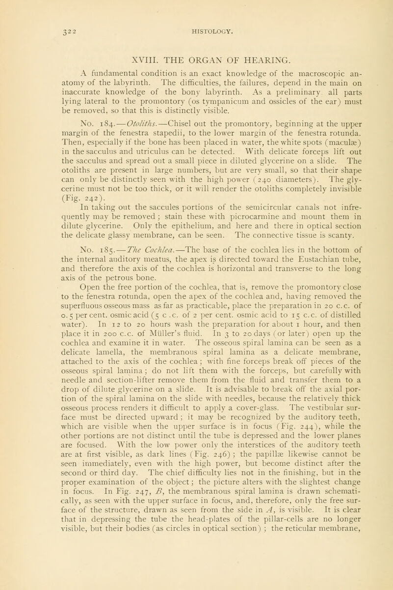 XVIII. THE ORG.W OF HEARING. A fundamental condition is an exact knowledge of the macroscopic an- atomy of the labyrinth. The difficulties, the failures, depend in the main on inaccurate knowledge of the bony labyrinth. As a preliminary all parts lying lateral to the promontory (os tympanicum and ossicles of the ear) must be removed, so that this is distinctly visible. No. 184.—Otoliths.—Chisel out the promontory, beginning at the upper margin of the fenestra stapedii, to the lower margin of the fenestra rotunda. Then, especially if the bone has been placed in water, the white spots (maculje) in the sacculus and utriculus can be detected. With delicate forceps lift out the sacculus and spread out a small piece in diluted glycerine on a slide. The otoliths are present in large numbers, but are very small, so that their shape can only be distinctly seen with the high power ( 240 diameters). The gly- cerine must not be too thick, or it will render the otoliths completely invisible (Fig. 242). In taking out the saccules portions of the semicircular canals not infre- quently may be removed ; stain these with picrocarmine and mount them in dilute glycerine. Only the epithelium, and here and there in optical section the delicate glassy membrane, can be seen. The connective tissue is scanty. No. 185. — The Cochlea.—The base of the cochlea lies in the bottom of the internal auditory meatus, the apex is directed toward the Eustachian tube, and therefore the axis of the cochlea is horizontal and trans\-erse to the long axis of the petrous bone. Open the free portion of the cochlea, that is, remove the promontory close to the fenestra rotunda, open the apex of the cochlea and, having removed the superfluous osseous mass as far as practicable, place the ])reparation in 20 c.c. of 0.5 percent, osmicacid (5 c .c. of 2 per cent, osmic acid to 15 c.c. of distilled water). In 12 to 20 hours wash the preparation for about i hour, and then place it in 200 c.c. of Miiller's fluid. In 3 to 20 days (or later) open up the cochlea and examine it in water. The osseous spiral lamina can be seen as a delicate lamella, the membranous spiral lamina as a delicate membrane, attached to the axis of the cochlea; with fine forceps break off pieces of the osseous spiral lamina; do not lift them with the forceps, but carefully with needle and section-lifter remove them from the fluid and transfer them to a drop of dilute glycerine on a slide. It is advisable to break off the axial por- tion of the spiral lamina on the slide with needles, because the relatively thick osseous process renders it difficult to apply a cover-glass. The vestibular sur- face must be directed upward ; it may be recognized by the auditory teeth, which are visible when the upper surface is in focus (Fig. 244), while the other portions are not distinct until the tube is depressed and the lower planes are focused. With the low power only the interstices of the auditory teeth are at first visible, as dark lines (Fig. 246); the papilte likewise cannot be seen immediately, even with the high power, but become distinct after the second or third day. The chief difficulty lies not in the finishing, but in the proper examination of the object; the picture alters with the slightest change in focus. In Fig. 247, B, the membranous sjjiral lamina is drawn schemati- cally, as seen with the upper surface in focus, and, therefore, only the free sur- face of the structure, drawn as seen from the side in A, is visible. It is clear that in depressing the tube the head-plates of the pillar-cells are no longer visible, but their bodies (as circles in optical section) ; the reticular membrane,