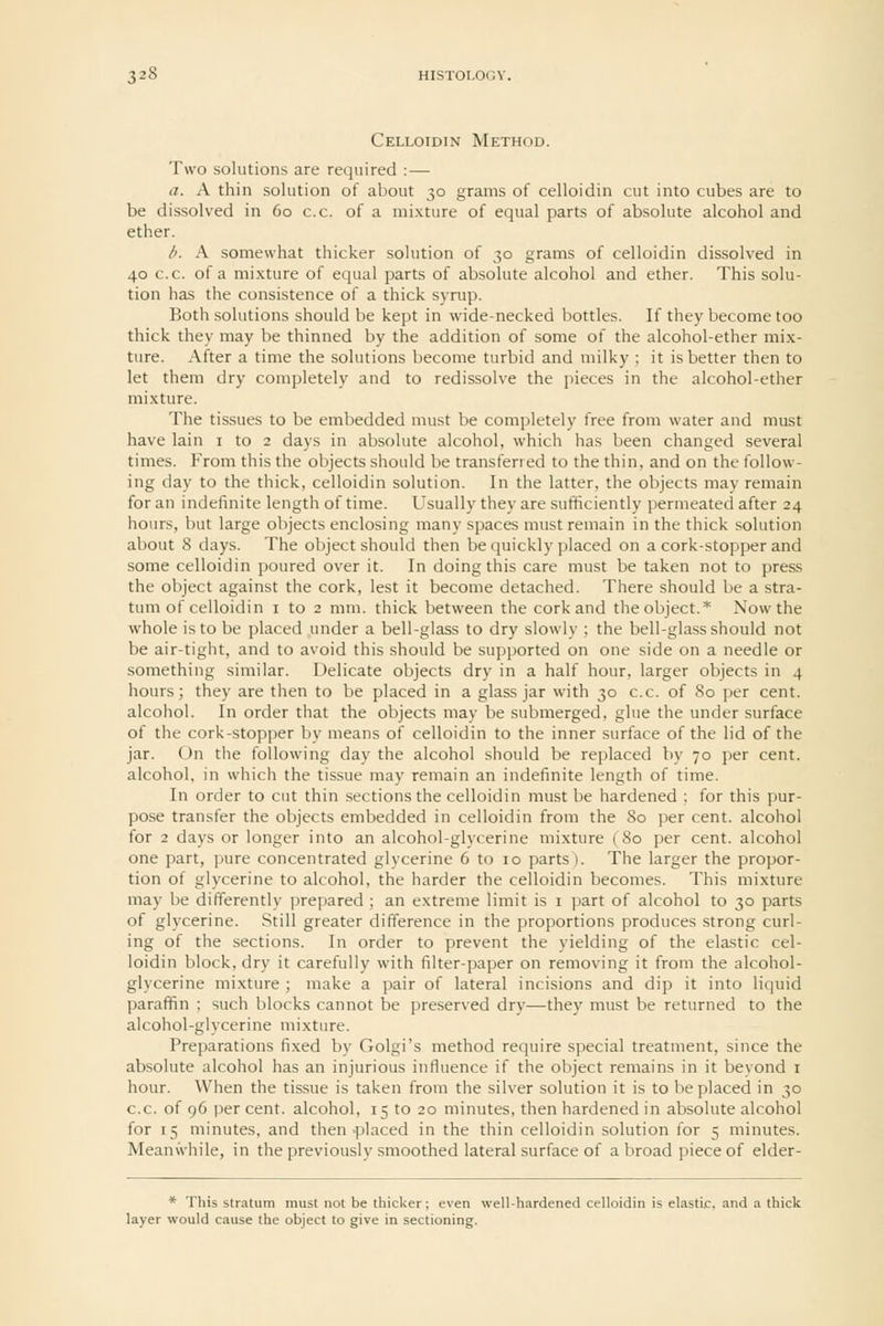 Celloidin Method. Two solutions are required :— a. A thin solution of about 30 grams of celloidin cut into cubes are to be dissolved in 60 c.c. of a mixture of equal parts of absolute alcohol and ether. d. A somewhat thicker solution of 30 grams of celloidin dissolved in 40 c.c. of a mixture of equal parts of absolute alcohol and ether. This solu- tion has the consistence of a thick syrup. Both solutions should be kept in wide-necked bottles. If they become too thick they may be thinned by the addition of some of the alcohol-ether mix- ture. After a time the solutions become turbid and milky; it is better then to let them dry completely and to redissolve the pieces in the alcohol-ether mixture. The tissues to be embedded must be completely free from water and must have lain i to 2 days in absolute alcohol, which has been changed several times. From this the objects should be transferred to the thin, and on the follow- ing day to the thick, celloidin solution. In the latter, the objects may remain for an indefinite length of time. Usually they are sufficiently permeated after 24 hours, but large objects enclosing many spaces must remain in the thick solution about 8 days. The object should then be quickly placed on a cork-stopper and some celloidin poured over it. In doing this care must be taken not to press the object against the cork, lest it become detached. There should be a stra- tum of celloidin I to 2 mm. thick between the cork and the object.* Now the whole is to be placed under a bell-glass to dry slowly ; the bell-glass should not be air-tight, and to avoid this should be supported on one side on a needle or something similar. Delicate objects dry in a half hour, larger objects in 4 hours; they are then to be placed in a glass jar with 30 c.c. of 80 per cent, alcohol. In order that the objects may be submerged, glue the under surface of the cork-stopper by means of celloidin to the inner surface of the lid of the jar. On the following day the alcohol should be replaced by 70 per cent. alcohol, in which the tissue may remain an indefinite length of time. In order to cut thin sections the celloidin must be hardened : for this pur- pose transfer the objects embedded in celloidin from the 80 per cent, alcohol for 2 days or longer into an alcohol-glycerine mixture (80 per cent, alcohol one part, pure concentrated glycerine 6 to 10 parts). The larger the propor- tion of glycerine to alcohol, the harder the celloidin becomes. This mixture may be differently prepared ; an extreme limit is i part of alcohol to 30 parts of glycerine. Still greater difference in the proportions produces strong curl- ing of the sections. In order to prevent the yielding of the elastic cel- loidin block, dry it carefully with filter-paper on removing it from the alcohol- glycerine mixture ; make a pair of lateral incisions and dip it into liquid paraffin ; such blocks cannot be preserved dry—they must be returned to the alcohol-glycerine mixture. Preparations fixed by Golgi's method reijuire special treatment, since the absolute alcohol has an injurious influence if the object remains in it bevond i hour. When the tissue is taken from the silver solution it is to be placed in 30 c.c. of 96 per cent, alcohol, 15 to 20 minutes, then hardened in absolute alcohol for 15 minutes, and then .placed in the thin celloidin solution for 5 minutes. Meanwhile, in the previously smoothed lateral surface of a broad piece of elder- * This stratum must not be thicker; even well-hardened celloidin is elastic, and a thick