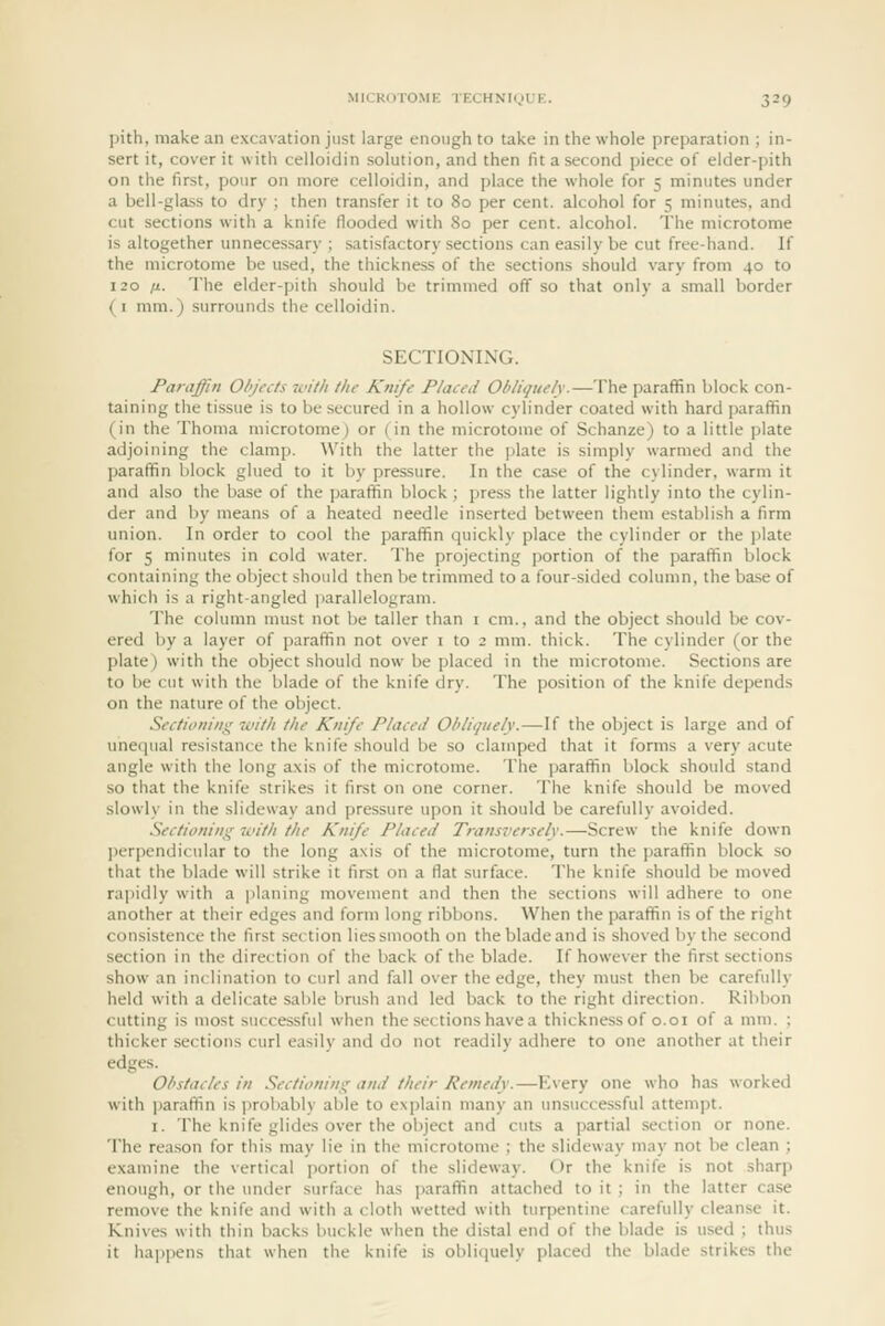 pith, make an excavation just large enough to take in the whole preparation ; in- sert it, cover it with celloidin solution, and then fit a second piece of elder-pith on the first, pour on more celloidin, and place the whole for 5 minutes under a bell-glass to dry ; then transfer it to 80 per cent, alcohol for 5 minutes, and cut sections with a knife flooded with 80 per cent, alcohol. The microtome is altogether unneces.sary ; satisfactory sections can easily be cut free-hand. If the microtome be used, the thickness of the sections should vary from 40 to 120 IX. The elder-pith should be trimmed off so that only a small border (i mm.) surrounds the celloidin. SECTIONING. Paraffin Ohjecis wi/h llie Knife Placed Obliquely.—The paraffin block con- taining the ti.ssue is to be secured in a hollow cylinder coated with hard ])araffin (in the Thoma microtome) or (in the microtome of Schanze) to a little plate adjoining the clamp. With the latter the plate is simply warmed and the paraffin block glued to it by pressure. In the case of the cylinder, warm it and also the base of the paraffin block; press the latter lightly into the cylin- der and by means of a heated needle inserted between them establish a firm union. In order to cool the paraffin quickly place the cylinder or the ])late for 5 minutes in cold water. The projecting portion of the paraffin block containing the object should then be trimmed to a four-sided column, the ba.se of which is a right-angled i)arallelogram. The column must not be taller than i cm., and the object should be cov- ered by a layer of paraffin not over i to 2 mm. thick. The cylinder (or the plate) with the object should now be placed in the microtome. Sections are to be cut with the blade of the knife dry. The position of the knife depends on the nature of the object. Sectioning with the Knife Placed Ohliqiiely.—If the object is large and of unequal resistance the knife should be so clamped that it forms a very acute angle with the long axis of the microtome. The paraffin block should stand so that the knife strikes it first on one corner. The knife should be moved slowly in the slideway and pressure upon it should be carefully avoided. Sectioning li'ith the Knife Placed Transversely.—Screw the knife down jierpendicular to the long axis of the microtome, turn the i)araffin block so that the blade will strike it first on a flat surface. The knife should be moved rapidly with a ])laning movement and then the sections will adhere to one another at their edges and form long ribbons. When the paraffin is of the right consistence the first section lies smooth on the blade and is shoved by the second section in the direction of the back of the blade. If however the first sections show an inclination to curl and fall over the edge, they must then be carefully held with a delicate sable brush and led back to the right direction. Ribbon cutting is most successful when the sections have a thickness of o.01 of a mm. ; thicker sections curl easily and do not readily adhere to one another at their edges. Ol'stacles in Sectioning and their Remedy.—P^very one who has worked with paraffin is probably able to explain many an unsuccessful attempt. I. The knife glides over the object and cuts a partial section or none. The reason for this may lie in the microtome ; the slideway may not be clean ; examine the vertical portion of the slideway. Or the knife is not sharp enough, or the under surface has paraffin attached to it ; in the latter case remove the knife and with a cloth wetted with turpentine carefully cleanse it. Knives with thin backs buckle when the distal end of the blade is used ; thus