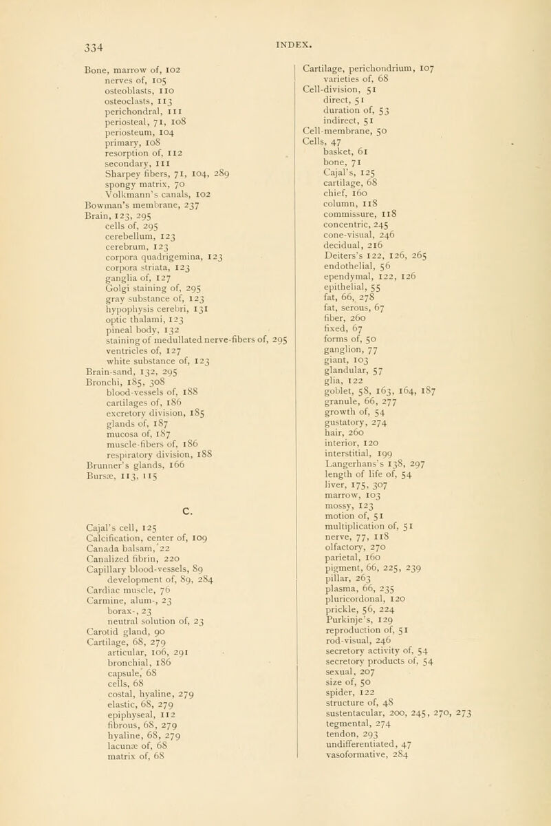 Bone, marrow of, I02 nerves of, 105 osteoblasts, no osteoclasts, 113 perichondral. III periosteal, 71, 108 periosteum, 104 primary, 108 resorption of, 112 secondary, in Sharpey libers, 71, I04, 289 spongy matrix, 70 Volkmann's canals, 102 Bowman's membrane, 237 Brain, 123, 295 cells of, 295 cerebellum, 123 cerebrum, 123 corpora quadrigemina, 123 corpora striata, 123 ganglia of, 127 Golgi staining of, 295 gray substance of, 12 J hypophysis cerebri, 131 optic thalami, 123 pineal body, 132 staining of niedullated nerve-fibers of, 295 ventricles of, 127 white substance of, 123 Brain-sand, 132, 295 Bronchi, 185, 30S blood-vessels of, 188 cartilages of, 186 excretory division, 185 glands of, 187 mucosa of, 1S7 muscle-fibers of, 186 respiratory division, iSS Brunner's glands, 166 Bursa;, 113, 115 Cajal's cell, 125 Calcification, center of, 109 Canada balsam,'22 Canalized fibrin, 220 Capillary blood-vessels, 89 development of, 89, 2S4 Cardiac muscle, 76 Carmine, alum-, 23 borax-, 23 neutral solution of, 23 Carotid gland, 90 Cartilage, 68, 279 articular, 106, 291 bronchial, 186 capsule, 68 cells, 68 costal, hyaline, 279 elastic, 68, 279 epiphyseal, 112 fibrous, 68, 279 hyaline, 68, 279 lacunas of, 68 matrix of, 68 Cartilage, perichondrium, 107 varieties of, 68 Cell-division, 51 direct, 51 duration of, 53 indirect, 51 Cell-membrane, 50 Cells, 47 basket, 61 bone, 71 Cajal's, 125 cartilage, 68 chief, 160 column, ilS commissure, I18 concentric, 245 cone-visual, 246 decidual, 216 Deiters's 122, 126, 265 endothelial, 56 ependymal, 122, 126 epithelial, 55 fat, 66, 278 fat, serous, 67 fiber, 260 fixed, 67 forms of, 50 ganglion, 77 giant, 103 glandular, 57 glia, 122 goblet, 58, 163, 164, 187 granule, 66, 277 growth of, 54 gustatory, 274 hair, 260 interior, 120 interstitial, 199 Langerhans's 138, 297 length of life of, 54 liver, 175, 307 marrow, 103 mossy, 123 motion of, 51 multiplication of, 51 nerve, 77, 118 olfactory, 270 parietal, 160 pigment, 66, 225, 239 pillar, 263 plasma, 66, 235 pluricordonal, 120 prickle, 56, 224 Purkinje's, 129 reproduction of, 51 rod-visual, 246 secretory activity of, 54 secretory products of. 54 sexual, 207 size of, 50 spider, 122 structure of, 48 sustentacular, 200, 245, 270, 273 tegmental, 274 tendon, 293 undiflferentiated, 47 vasoformative, 2S4