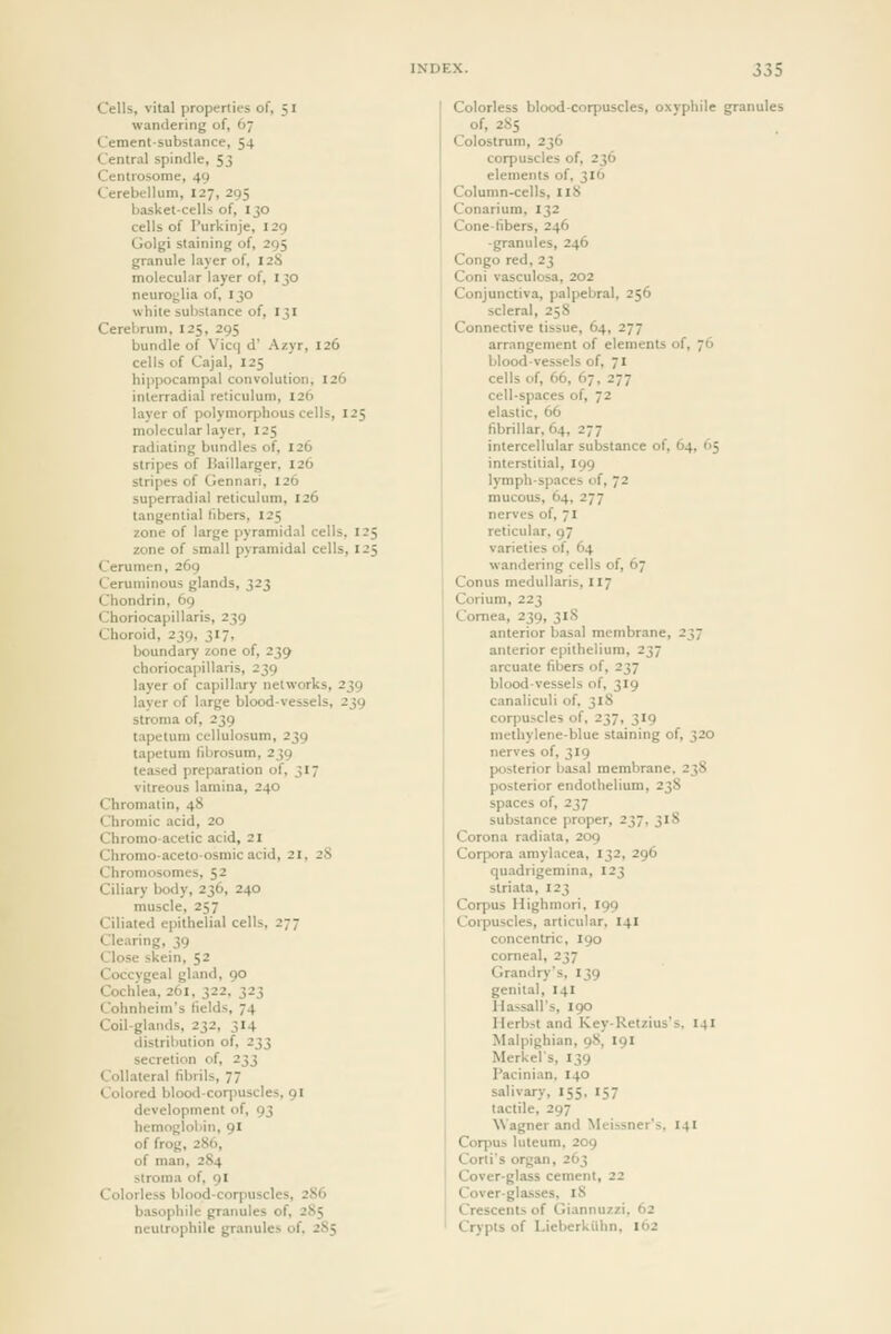 Cells, vita! properties of, 51 wandering of, 67 Cement-substance, 54 Central spindle, 53 Centrosome, 49 Cerebellum, 127, 295 basket-cells of, 130 cells of I'urkinje, 129 Golgi staining of, 295 granule layer of, 12S molecular layer of, 130 neuroglia of, 130 while substance of, 131 Cerebrum, 125, 295 bundle of Vic(| d' Azyr, 126 cells of Cajal, 125 hippocampal convolution, 126 inlerradial reticulum, 126 layer of polymorphous cells, 125 molecular layer, 125 radiating bundles of, 126 stripes of liaillarger, 126 stripes of Gennari, 126 superradial reticulum, 126 tangential libers, 125 zone of large pyramidal cells, 125 zone of small pyramidal cells, 125 Cerumen, 269 Ceruminous glands, 323 Chondrin, 69 Choriocapillaris, 239 Choroid, 239, 317, boundary zone of, 239 choriocapillaris, 239 layer of capillary networks, 239 layer of large blood-vessels, 239 stroma of, 239 tapetum cellulosum, 239 tapetum fibrosum, 239 teased preparation of, 317 vitreous lamina, 240 Chromatin, 48 Chromic acid, 20 Chromoacetic acid, 21 Chromoaceto-osmicacid, 21, 2S Chromosomes, $2 Ciliary body, 236, 240 muscle, 257 Ciliated epithelial cells, 277 Cle.iring, 39 Close skein, 52 Coccygeal gland, 90 Cochlea, 261. 322, 323 Cohnheim's fields, 74 Coil-glands, 232, 314 distribution of, 233 secretion of, 233 Collateral fibrils, 77 Colored blood-corpuscles, 91 development of, 93 hemoglobin, 91 of frog, 286, of man, 284 stroma of, 91 Colorless blood-corpuscles, 2S6 basophilc granules of, 285 nculrophile granules of. 2S5 Colorless blood-cor|)Uscles, oxyphile granules of, 28s Colostrum, 236 corpuscles of, 236 elements of, 316 Column-cells, 118 Conarium, 132 Cone-fibers, 246 -granules, 246 Congo red, 23 Coni vasculosa, 202 Conjunctiva, palpebral, 256 scleral, 25S Connective tissue, 64, 277 arrangement of elements of, 76 blood-vessels of, 71 cells of, 66, 67, 277 cell-spaces of, 72 elastic, 66 fibrillar, 64, 277 intercellular substance of, 64, 65 interstitial, 199 lymph-spaces of, 72 mucous, 64, 277 nerves of, 71 reticular, 97 varieties of, 64 wandering cells of, 67 Conus meduUaris, 117 Corium, 223 Cornea, 239, 31S anterior basal membrane, 237 anterior epithelium, 237 arcuate fibers of, 237 bloodvessels of, 319 canaliculi of. 31S corpuscles of, 237, 319 methylene-blue staining of, 320 nerves of, 319 posterior basal membrane. 238 posterior endothelium, 23S spaces of, 237 substance proper, 237, 318 Corona radiata, 209 Corpora amylacea, 132, 296 quadrigemina, 123 striata, 123 Corpus Highmori, 199 Coipuscles, articular, 141 concentric, 190 corneal, 237 Grandry's, 139 genital, 14I Hassall's, 190 Herbst and Key-Retzius's. 141 Malpighian, 98, 191 Merkel's, 139 Pacini.in, 140 salivary, 155, 157 tactile, 297 Wagner and Meissner's. 14I Corpus luteum. 209 Corti's organ, 263 Cover-glass cement, 22 Cover-glasses, iS Crescents of Giannuzzi, 62 Crypts of Lieberkiihn, 162