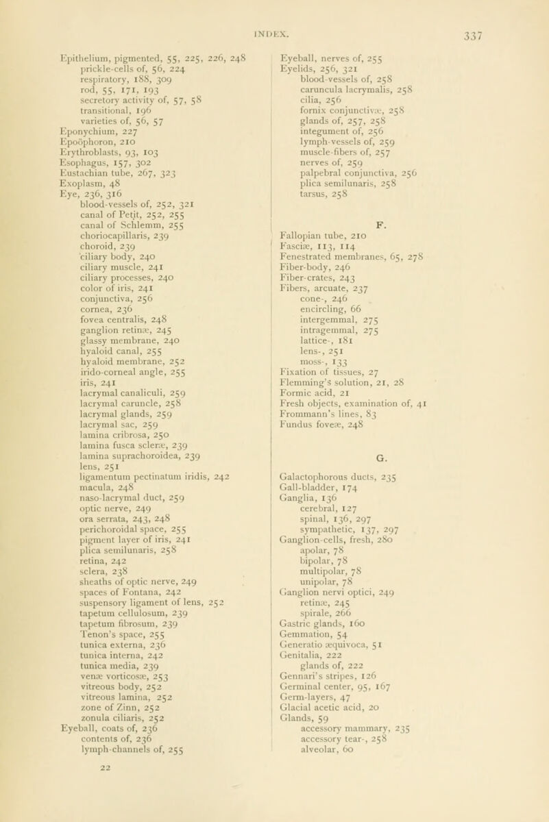 Kpillielium, pigmented, 55, 225, 226, 24 prickle-cells of, 56, 224 respiratory, 188, 309 rod, 55, 171, 193 secretor)- activity of, 57, 58 transitional, 196 varieties of, 56, 57 Kponychium, 227 l*-poophoron, 2IO Krythroblasts, 93, 103 Ksophagus, 157, 302 Kustachian tube, 267, 323 Exoplasm, 48 Kye, 236, 316 blood-vessels of, 252, 321 canal of Petit, 252, 255 canal of Schlemm, 255 choriocapillaris, 239 choroid, 239 ciliary body, 240 ciliary muscle, 241 ciliary processes, 240 color of iris, 241 conjunctiva, 256 cornea, 236 fovea centralis, 248 ganglion retina, 245 glassy membrane, 240 hyaloid canal, 255 hyaloid membrane, 252 iridocorneal angle, 255 iris, 241 lacrymal canaliculi, 259 lacrymal caruncle, 25S lacrymal glands, 259 lacrymal sac, 259 lamina cribrosa, 250 lamina fusca sclera-, 239 lamina suprachoroidea, 239 lens, 251 ligamentum pectinatum iridis, 242 macula, 248 naso-lacrymal duct, 259 optic nerve, 249 era serrata, 243, 248 perichoroidal space, 255 pigment layer of iris, 241 plica semilunaris, 258 retina, 242 sclera, 238 sheaths of optic nerve, 249 spaces of Kontana, 242 suspensory ligament of lens, 252 tapetum cellulosum, 239 tapetum fibrosum, 239 Tenon's space, 255 tunica externa, 236 tunica interna, 242 tunica media, 239 venae vorticosa;, 253 vitreous body, 252 vitreous lamina, 252 zone of Zinn, 252 zonula ciliaris, 252 Eyeball, coats of, 236 contents of, 236 lymph-channels of, 255 Eyeball, nerves of, 255 Eyelids, 256, 321 blood vessels of, 258 caruncula lacrymalis, 258 cilia, 256 fornix conjunctiva-, 25S glands of, 257, 25S integument of, 256 lymph-vessels of, 259 muscle-fibers of, 257 nerves of, 259 palpebral conjunctiva, 256 plica semilunaris, 258 tarsus, 258 Fallopian tube, 210 ' Fasciae, 113, 114 Fenestrated membranes, 65, 278 I Fiber-body, 246 I Fiber-crates, 243 ' Fibers, arcuate, 237 I cone-, 246 j encircling, 66 intergemmal, 275 intragemmal, 275 lattice-, 181 lens-, 251 moss-, 133 Fixation of tissues, 27 Flemming's solution, 21, 28 Formic acid, 21 Fresh objects, examination of, 41 Frommann's lines, 83 Fundus foveas, 248 Galactophorous ducts, 235 Gall-bladder, 174 Ganglia, 136 cerebral, 127 spinal, 136, 297 sympathetic, 137, 297 Ganglion-cells, fresh, 280 apolar, 78 bipolar, 78 multipolar, 78 unipolar, 78 Ganglion nervi optici, 249 retime, 245 spirale, 266 Gastric glands, 160 Gemmation, 54 Generatio x-quivoca, 51 Genitalia, 222 glands of, 222 Gennari's stripes, 126 Germinal center, 95, 167 Germ-layers, 47 Glacial acetic acid, 20 Glands, 59 accessory mammary, 235 accessory tear-, 258 alveolar, 60