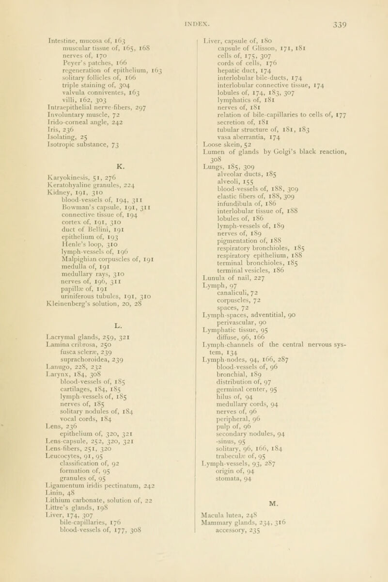 Intestine, mucosa of, 163 muscular tissue of, 165, 16S nerves of, 170 I'eyer's patches, 166 regeneration of epithelium, 163 sohtary follicles of, 166 triple staining of, 304 vaivula conniventes, 163 villi, 162, 303 Intraepithelial nerve-fibers, 297 Involuntary muscle, 72 Iridocorneal angle, 242 Iris, 236 Isolating, 25 Isotropic substance, 73 K. Karyokinesis, 51, 276 Keratohyaline tyrannies, 224 Kidney, 19I, 310 bloodvessels of, 194, 311 Bowman's capsule, 191,311 connective tissue of, 194 cortex of, igi, 310 duct of Hcllini, 191 epithelium of, 193 llenle's loop, 310 lymph-vessels of, 196 Malpighian corpuscles of, 191 medulla of, 191 medullary rays, 310 nerves of, 196, 311 papilliv of, 191 uriniferous tubules, 191, 310 Kleinenberg's solution, 20, 28 L. I.acrymal glands, 259, 321 Lamina cribrosa, 250 fusca sclera.', 239 suprachoroidea, 239 Lanugo, 228, 232 Larynx, 184, 30S blood-vessels of, 185 cartilages, 1S4, 1S5 lymph-vessels of, 185 nerves of, 185 solitary n(xlules of, 184 vocal cords, 184 Lens, 236 epithelium of, 320, 321 Lens-capsule, 252, 320, 321 Lens-fd)ers, 251, 320 Leucocytes, 91, 95 classification of, 92 formation of, 95 granules of, 95 l.igamentum iridis pectinatum, 242 Linin, 48 Lithium carbonate, solution of, 22 Littre's glands, 19S Liver, 174, 307 bile-capillaries, 176 blood-vessels of, 177, 308 Liver, capsule of, 180 capsule of (Ilisson, 171, 181 cells of, 175, 307 cords of cells, 176 hepatic duct, 174 interlobular bile-ducts, 174 interlobular connective tissue, 174 lobules of, 174, 183, 307 lymphatics of, 181 nerves of, I Si relation of bile-capillaries to cells of, 177 secretion of, 181 tubular structure of, 181, 183 vasa aberrantia, 174 Loose skein, 52 Lumen of glands by Golgi's black reaction, 308 Lungs, 185, 309 alveolar ducts, 185 alveoli, 155 blood-vessels of, 188, 309 elastic fibers of, 188, 309 infundibula of, 186 interlobular tissue of, 188 lobules of, 186 lymph-vessels of, 1S9 nerves of, 189 pigmentation of, 188 respiratory bronchioles, 1S5 respiratory epithelium, 188 terminal bronchioles, 185 terminal vesicles, 186 Lunula of nail, 227 Lymph, 97 canaliculi, 72 corpuscles, 72 spaces, 72 Lymph-spaces, adventitial, 90 perivascular, 90 Lymphatic tissue, 95 diffuse, 96, 166 Lymph-channels of the central nervous sys- tem, 134 Lymph-nodes, 94, lOfi, 287 blood-vessels of, 96 bronchial, 189 distribution of, 97 germinal center, 95 hilus of, 94 medullary cords, 94 nerves of, 96 peripheral, 96 pulp of, 96 secondary nodules, 94 -sinus, 95 solitai-y, 96, 166, 184 trabecuhv of, 95 Lymph-vessels, 93, 287 origin of, 94 stomata, 94 Macula lutea, 24S Mammary glands, 234, 316 accessory, 235
