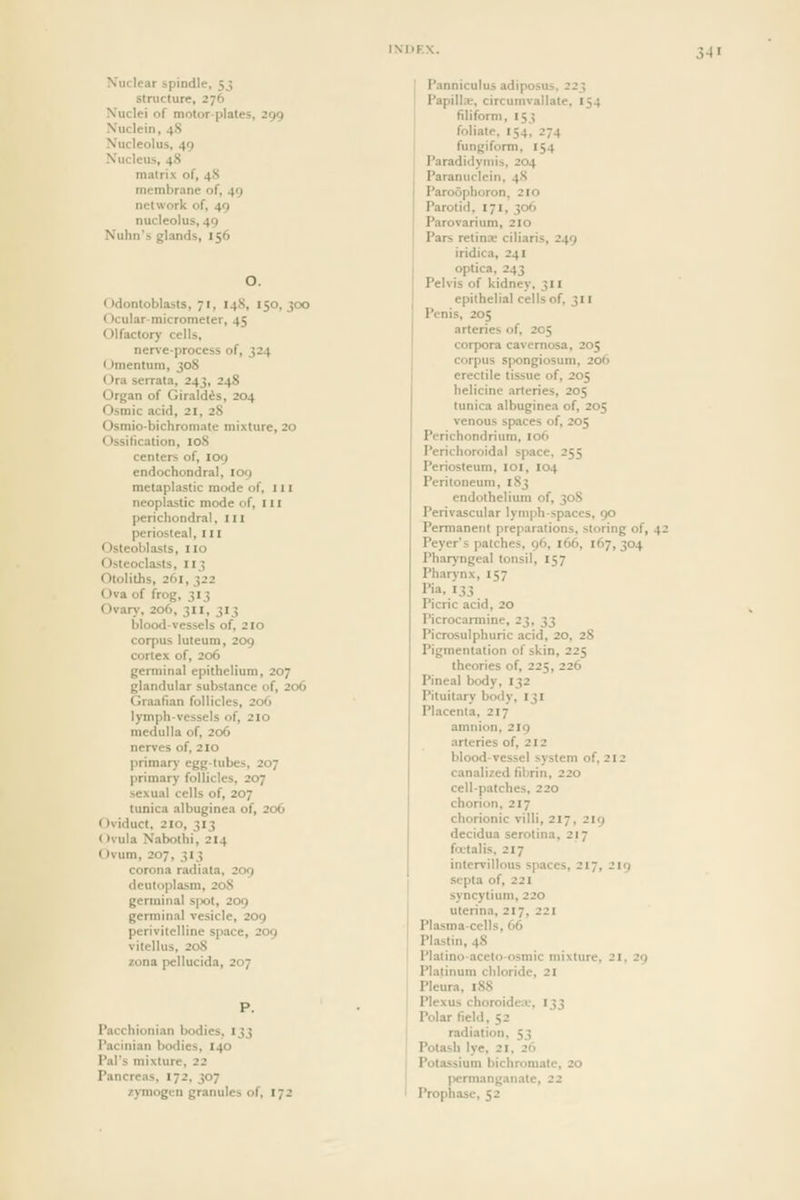 Xuclear spindle, 53 structure, 276 Nuclei of motor-plates, 299 Nuclein, 48 Nucleolus, 49 Nucleus, 48 matrix of, 48 membrane of, 49 network of, 49 nucleolus, 49 Nulin's glands, 156 O. Odontoblasts, 71, I48, 150,300 Ocular-micrometer, 45 Olfactory cells, nerve-process of, 324 (Jmentum, 308 Ora serrata, 243, 248 Organ of Giraldds, 204 Osmic acid, 21, 28 Osmio-bichromate mixture, 20 Ossification, loS centers of, 109 endochondral, 109 metaplastic mode of, 111 neoplastic mode of, 111 perichondral, I n periosteal, ill Osteoblasts, no Osteoclasts, 113 Otoliths, 261, 322 Ova of frog, 313 Ovary, 206, 311, 313 blood-vessels of, 2io corpus luteum, 209 cortex of, 206 germinal epithelium, 207 glandular substance of, 206 Graafian follicles, 206 lymph-vessels of, 210 medulla of, 206 nerves of, 210 primary egg-tubes, 207 primary follicles, 207 sexual cells of, 207 tunica albuginea of, 206 f)viduct. 210, 313 Ovula Nabothi, 214 Ovum, 207, 313 corona radiata, 209 deuloplasm, 208 germinal spot, 209 germinal vesicle, 209 perivitelline space, 209 vitellus, 20S zona pellucida, 207 P. Pacchionian bodies, 133 Pacinian bodies, 140 Pal's mixture, 22 Pancreas, 172. 307 z)Tnogcn granules of, 172 Panniculus adiposus. 223 Papillx, circumvallate, 154 filiform, 153 foliate, 154, 274 fungiform, 154 Paradidymis, 204 Paranuclcin, 48 Paroophoron, 210 Parotid, 171, 306 Parovarium, 210 Pars retinae ciliaris, 249 iridica, 241 optica, 243 Pelvis of kidney, 311 epithelial cells of, 311 Penis, 205 arteries of, 205 corpora cavernosa, 205 corpus spongiosum, 206 erectile tissue of, 205 helicine arteries, 205 tunica albuginea of, 205 venous spaces of, 205 Perichondrium, 106 Perichoroidal space, 255 Periosteum, loi, 104 Peritoneum, 183 endothelium of, 308 Perivascular lymph-spaces, 90 Permanent preparations, storing of, 42 Peyer's patches, 96, 166, 167,304 Pharyngeal tonsil, 157 Pharynx, 157 Picric acid, 20 Picrocaniiine, 23, ^^ Picrosulphuric acid, 20, 28 Pigmentation of skin, 225 theories of, 225, 226 Pineal body, 132 Pituitary body, 131 Placenta, 217 amnion, 219 arteries of, 212 blood-vessel system of, 212 canalized fibrin, 220 cell-patches, 220 chorion, 217 chorionic villi, 217, 219 decidua serotina, 217 foetal is. 217 intervillous spaces, 217. Jin septa of, 221 syncytium, 220 uterina, 217, 221 Plasma-cells, 66 Plastin, 48 Platino-aceto-osmic mixture, 21. 2q Platinum chloride, 21 Pleura, 188 Plexus choroideiv, 133 Polar field, 52 radiation, 53 Potash lye, 21, 26 Potassium bichromate, 20 permanganate, 22 Prophase, 52