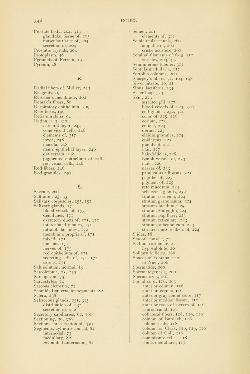 Prostate body, 204, 313 glandular tissue of, 205 muscular tissue of, 204 secretion of, 204 Prostatic crystals, 204 Protoplasm, 48 Pyramids of Kerrein, 191 Pyrenin, 48 Radial fibers of Muller, 243 Reagents, 19 Reissner's membrane, 262 Remak's fibers, 80 Respiratory epithelium, 309 Rete testis, 199 Retia mirabilia, 94 Retina, 243, 317 cerebral layer, 243 cone-visual cells, 246 elements of, 317 fovea, 248 macula, 248 neuro-epithelial layer, 246 era serrata, 24S pigmented epithelium of, 248 rod-visual cells, 246 Rod-fibers, 246 Rod-granules, 246 Saccule, 260 Saflfranin, 23, 33 Salivary corpuscles, 155, 157 Salivary glands, 171 blood-vessels of, 173 demilunes, 171 excretory ducts of, 171, 172 intercalated tubules, 171 intralobular tubes, 172 membrana propria of, 171 mixed, 171 mucous, 171 nerves of, 173 rod epithelium of, 171 secreting cells of, 171, 172 serous, 171 Salt solution, normal, 19 Sarcolemma, 75, 279 Sarcoplasm, 74 Sarcostyles, 74 Sarcous elements, 74 Schmidt-Lantermann segments, 82 Sclera. 23S Sebaceous glands, 231, 315 distribution of, 232 secretion of, 232 Secretory capillaries, 62, 160 Sectioning, 30, 329 Sections, preservation of. 330 Segments, cylindro-conical, 82 internodal, 73 medullary, 82 Schmidt-Lantermann, 82 Semen, 201 elements of, 312 Semicircular canals, 260 ampuUoe of, 260 crista; acusticLU, 260 Seminal filaments of frog, 312 vesicles, 203, 313 Seminiferous tubules, 312 Septula medullaria, 117 Sertoli's columns, 200 Sharpey's fibers, 71, 104, 148 Silver nitrate, 20, 21 Sinus lactiferus, 234 Sister-loops, 53 Skin, 223 arrector pili, 227 blood-vessels of, 223, 316 coil-glands, 232, 314 color of, 225, 226 corium, 223 cuticle, 223 derma, 223 eleidin granules, 224 epidermis, 223 glands of, 231 hair, 227 hair-follicles, 228 lymph-vessels of, 233 nails, 226 nerves of, 233 panniculus adiposus, 223 papillae of, 223 pigment of, 225 rete mucosum, 224 sebaceous glands, 232 stratum corneum, 224 stratum granulosum, 224 stratum lucidum, 225 stratum Malpighii, 224 stratum papillare, 223 stratum reticulare, 223 stratum subcutaneum, 223 striated muscle-fibers of, 224 Slides, 18 Smooth muscle, 72 Sodium carminate, 23 hyposulphite, 20 Solitary follicles, 166 Spaces of Fontana, 242 of Nuel, 266 Spermatids, 200 Spermatogenesis, 200 Spermatozoa, 201 Spinal cord, 116, 293 anterior column, 116 anterior cornua, I16 anterior gray commissure, 117 anterior medi.in fissure, 116 anterior roots of nerves of, 116 central canal, 117 collateral fibers, 118, 119, 120 column of Burdach, :i6 column-cells, 118 column of Clark, 116, 119, I20 column of GoU, II6 commissure-cells, 118 conus medullaris, 117