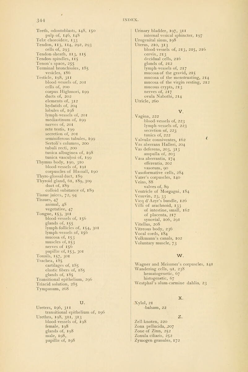 Teeth, odontoblasts, 148, 150 pulp of, 146, 14S Telre choroide;!:, 133 Tendon, 113, 114, 292, 293 cells of, 293 Tendon-sheath, 113, 115 Tendon-spindles, 115 Tenon's space, 255 Terminal bronchioles, 1S5 vesicles, 186 Testicle, 198, 311 blood-vessels of, 201 cells of, 200 corpus Highniori, 199 ducts of, 202 elements of, 312 hydatids of, 204 lobules of, 198 lymph-vessels of, 201 mediastinum of, 199 nerves of, 201 rete testis, 199 secretion of, 201 seminiferous tubules, 199 Sertoli's columns, 200 tubuli recti, 200 tunica albuginea of, 19S tunica vasculosi of, 199 Thymus body, 190, 310 blood-vessels of, 191 corpuscles of Hassall, 190 Thyro-glossalduct, 189 Thyroid gland, 61, 189, 309 duct of. 189 colloid substance of, 189 Tissue juices, 72, 94 Tissues, 47 animal, 48 vegetative, 47 Tongue, 153, 301 blood-vessels of, 156 glands of, 155 lymph-follicles of, 154, 301 lymph-vessels of, 156 mucosa of, 153 muscles of, 153 nerves of 156 papilla: of, 153, 301 •ronsils, 157, 301  Trachea, 185 cartilages of, 185 elastic fibers of, 185 glands of, 185 Transitional epithelium, 296 Triacid solution, 2S5 Tympanum, 268 U. Ureters, 196, 311 transitional epithelium of, 19 Urethra, 198, 311, 313 blood-vessels of, 19S female, 198 glands of, 198 male, 198, papillce of, 19S Urinary bladder, 197, 311 internal vesical sphincter, 197 Urogenital sinus, 198 Uterus, 210, 313 blood-vessels of, 213, 215, 216 cervix, 213 decidual cells, 216 glands of, 212 lymph-vessels of, 217 mucosa of the gravid, 215 mucosa of the menstruating, 214 mucosa of the virgin resting, 212 mucous crypts, 213 nerves of, 217 ovula Nabothi, 214 Utricle, 260 Vagina, 222 blood-vessels of, 223 lymph-vessels of, 223 secretion of, 223 tunics of, 222 Valvula; conniventes, 162 * Vas aberrans Halleri, 204 Vas deferens, 203, 313 ampulla of, 203 Vasa aberrantia, 174 efierentia, 202 vasorum, 90 Vasoformative cells, 284 Vater's corpuscles, 140 Veins, 88 valves of, 89 Ventricle of Morgagni, 1S4 Vesuvin, 23, 33 Vicq d'Azyr's bundle, 126 Villi of arachnoid, 133 of intestine, small, 162 of placenta, 217 synovial, 106, 291 Vitellus, 208 Vitreous body, 236 Vocal cords, 184 Volkmann's canals, 102 Voluntary muscle, 73 W. Wagner and Meissner's corpuscles, i Wandering cells, 91, 238 hematogenetic, 67 histogenetic, 67 Westphal's alum-carmine dahlia, 23 Xylol, 21 -balsam, 22 Zell-knoten, 220 Zona pellucida, .207 Zone of Zinn, 252 Zonula ciliaris, 252 Zymogen granules, 172