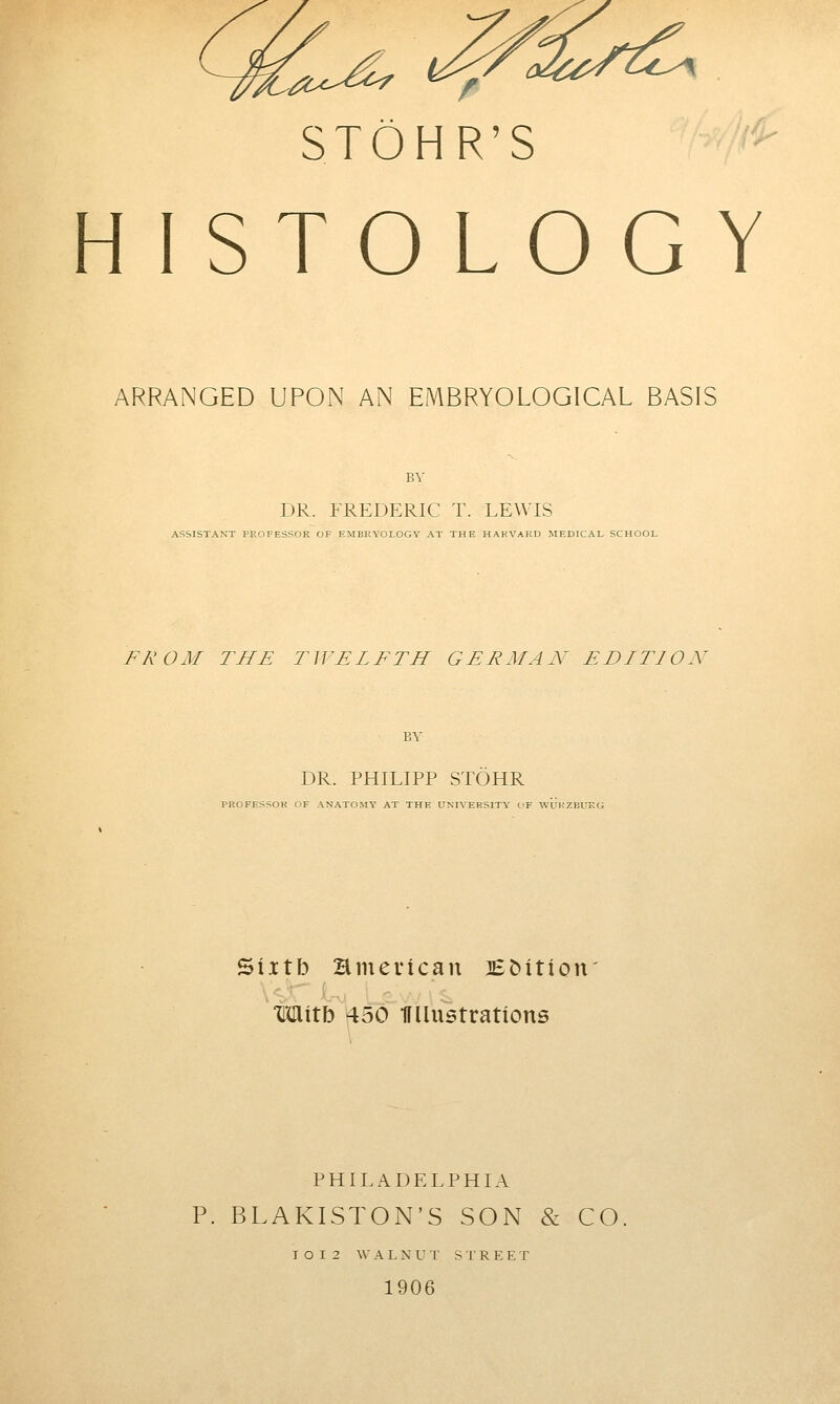 -a-c-^ STOHR'S HISTOLOGY ARRANGED UPON AN EMBRYOLOGICAL BASIS BY DR. FREDERIC T. LEWIS ASSISTANT PROFESSOR OF EMBRYOLOGY AT THE HARVARD JIEDICAL SCHOOL FROM THE TWELFTH GERMAN EDITION DR. PHILIPP STOHR PROFESSOR OF ANATOMY AT THE UNIVERSITY C'F WUKZIJUKC; Sixtb Hmerican BMtion limtb 450 IFIlustrations PHIL.A.DELPHIA P. BLAKISTON'S SON & CO I O I 2 W A L X U T S T R E E T 1906