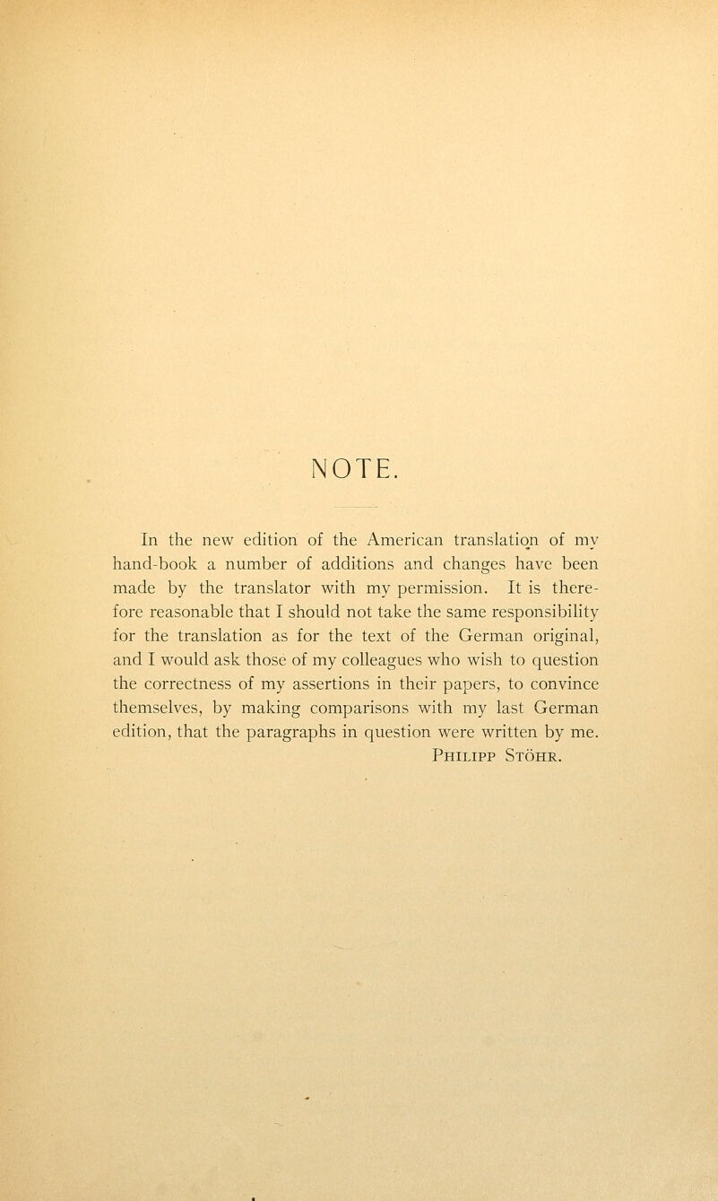 NOTE In the new edition of the American translation of my hand-book a number of additions and changes have been made by the translator with my permission. It is there- fore reasonable that I should not take the same responsibihty for the translation as for the text of the German original, and I would ask those of my colleagues who wish to question the correctness of my assertions in their papers, to convince themselves, by making comparisons with my last German edition, that the paragraphs in question were written by me. Philipp Stohr.