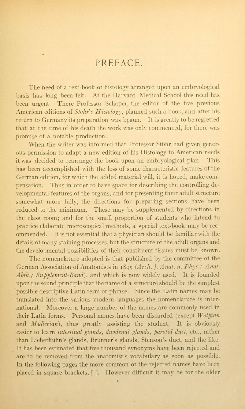 PREFACE The need of a text-book of histology arranged upon an embryological basis has long been felt. At the Harvard Medical School this need has been urgent. There Professor Schaper, the editor of the five previous American editions of Stohr's Histology, planned such a book, and after his return to Germany its preparation was begun. It is greatly to be regretted that at the time of his death the work was only commenced, for there was promise of a notable production. When the writer was informed that Professor Stohr had given gener- ous permission to adapt a new edition of his Histology to American needs it was decided to rearrange the book upon an embryological plan. This has been accompHshed with the loss of some characteristic features of the German edition, for which the added material will, it is hoped, make com- pensation. Thus in order to have space for describing the controlling de- velopmental features of the organs, and for presenting their adult structure somewhat more fully, the directions for preparing sections have been reduced to the minimum. These may be supplemented by directions in the class room; and for the small proportion of students who intend to practice elaborate microscopical methods, a special text-book may be rec- ommended. It is not essential that a physician should be famihar with the details of many staining processes, but the structure of the adult organs and the developmental possibiUties of their constituent tissues must be known. The nomenclature adopted is that published by the committee of the German Association of Anatomists in 1895 (Arch. f. Anat. u. Phys.; Anat. Ahth.; Supplement-Band), and which is now widely used. It is founded upon the sound principle that the name of a structure should be the simplest possible descriptive Latin term or phrase. Since the Latin names may be translated into the various modem languages the nomenclature is inter- national. Moreover a large number of the names are commonly used in their Latin forms. Personal names have been discarded (except Wolffian and Miillerian), thus greatly assisting the student. It is obviously easier to learn intestinal glands, duodenal glands, parotid duct, etc., rather than Lieberkiihn's glands, Brunner's glands, Stenson's duct, and the like. It has been estimated that five thousand synon^mis have been rejected and are to be removed from the anatomist's vocabulary as soon as possible. In the following pages the more common of the rejected names have been placed in square brackets, [ ]. However difficult it may be for the older