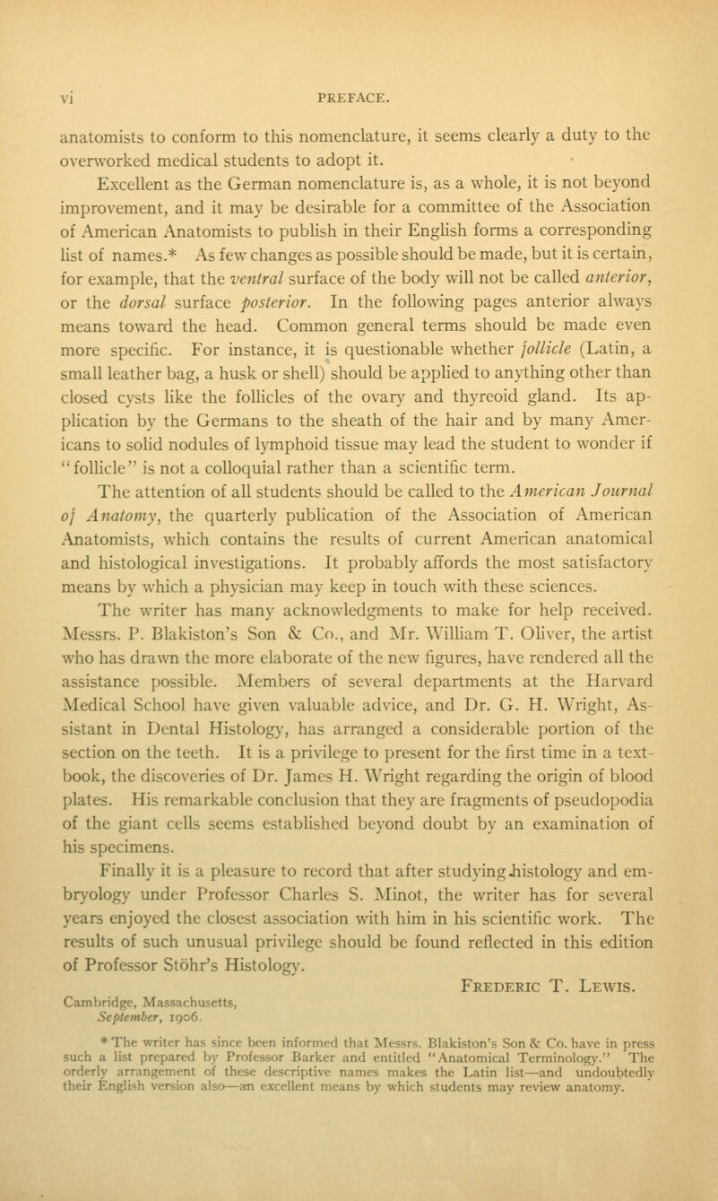 anatomists to conform to this nomenclature, it seems clearly a duty to the overworked medical students to adopt it. Excellent as the German nomenclature is, as a whole, it is not beyond improvement, and it may be desirable for a committee of the Association of American Anatomists to pubhsh in their Enghsh forms a corresponding Hst of names.* As few changes as possible should be made, but it is certain, for example, that the ventral surface of the body will not be called anterior, or the dorsal surface posterior. In the following pages anterior always means toward the head. Common general terms should be made even more specific. For instance, it is questionable whether follicle (Latin, a small leather bag, a husk or shell) should be apphed to anything other than closed cysts hke the follicles of the ovar}^ and thyreoid gland. Its ap- phcation by the Germans to the sheath of the hair and by many Amer- icans to soUd nodules of lymphoid tissue may lead the student to wonder if follicle is not a colloquial rather than a scientific term. The attention of all students should be called to the American Journal 0} Anatomy, the quarterly publication of the Association of American Anatomists, which contains the results of current American anatomical and histological investigations. It probably affords the most satisfactory means by which a physician may keep in touch with these sciences. The writer has many acknowledgments to make for help received. Messrs. P. Blakiston's Son & Co., and Mr. William T. Ohver, the artist who has drawn the more elaborate of the new figures, have rendered all the assistance possible. Members of several departments at the Harvard Medical School have given valuable advice, and Dr. G. H. Wright, As- sistant in Dental Histology, has arranged a considerable portion of the section on the teeth. It is a privilege to present for the first time in a text- book, the discoveries of Dr. James H. Wright regarding the origin of blood plates. His remarkable conclusion that they are fragments of pseudopodia of the giant cells seems established beyond doubt by an examination of his specimens. Finally it is a pleasure to record that after studying iiistology and em- br\'ology under Professor Charles S. Minot, the writer has for several years enjoyed the closest association with him in his scientific work. The results of such unusual privilege should be found reflected in this edition of Professor Stohr's Histology. Frederic T. Lewis. Cambridge, Massachusetts, September, 1906. * The writer has since been informed that Messrs. Blakiston's Son & Co. have in press such a list prepared by Professor Barker and entitled Anatomical TerminoIog>-. The orderly arrangement of these descriptive names makes the Latin list—and undoubtedly their English version also—an excellent means by which students may review anatomy.