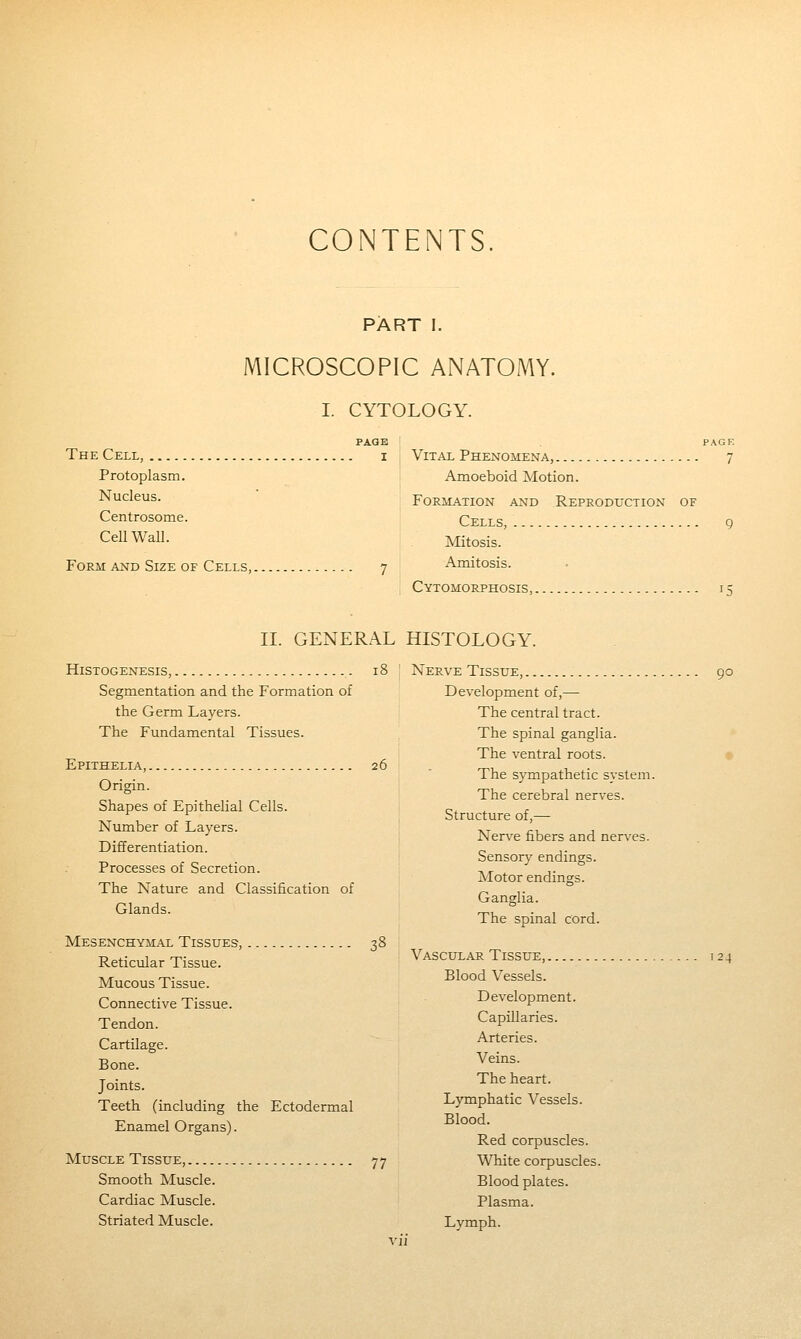 CONTENTS PART I. MICROSCOPIC ANATOMY. I. CYTOLOGY. PAGE PAGK The Cell, i Vital Phenomena, 7 Protoplasm. Amoeboid Motion. Nucleus. Formation and Reproduction of Centrosome. Cells, 9 Cell Wall. Mitosis. Form and Size of Cells, 7 Amitosis. Cytomorphosis, 15 II. GENERAL HISTOLOGY. Histogenesis, 18 J Nerve Tissue, 90 Segm.entation and the Formation of Development of,— the Germ Layers. i The central tract. The Fundamental Tissues. The spinal ganglia. ^ , The ventral roots. Epithelia, 26 „, ^, . . i he sympathetic svstem. Origin. „, , , ° The cerebral nerves, bhapes of Epithelial Cells. o^ ^ r ^ ^ Structure of,— Number of Layers. t-t ^, , ■' Nerve libers and nerves. Differentiation. „ ,. bensory endings. Processes of Secretion. Ti^r . ,- Motor endings. The Nature and Classification of „ .. Ganglia. Glands. t-u • 1 j ihe spinal cord. Mesenchymal Tissues, 38 Reticular Tissue. Vascular Tissue, ,24 Mucous Tissue. Bloodvessels. Connective Tissue. Development. Tendon. Capillaries. Cartilage. Arteries. Bone. Veins. Joints. The heart. Teeth (including the Ectodermal Lymphatic Vessels. Enamel Organs). ^^°°'^- Red corpuscles. Muscle TisstJE, 77 White corpuscles. Smooth Muscle. Blood plates. Cardiac Muscle. Plasma. Striated Muscle. Lymph.