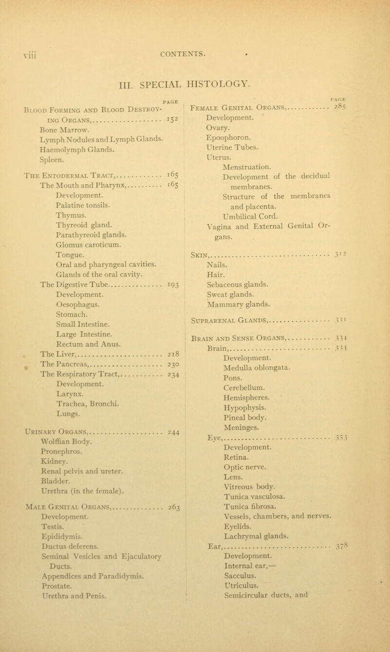 VUl III. SPECIAL HISTOLOGY. Blood Forming and Blood Destroy- ing Org.\ns, 15- Bone Marrow. Lymph Nodules and Lymph Glands. Haemolymph Glands. Spleen. The Entodermal Tract, 165 The Mouth and Pharj-nx, r65 Development. Palatine tonsils. Thymus. Thyreoid gland. Parathyreoid glands. Glomus caroticum. Tongue. Oral and pharyngeal cavities. Glands of the oral cavity. The Digestive Tube 193 Development. Oesophagus. Stomach. Small Intestine. Large Intestine. Rectum and Anus. The Liver, 218 The Pancreas, 2?o The Respiratory Tract, 234 Development. Lar}'n.x. Trachea, Bronchi. Lungs. Urinary Org.^ns, 244 Wolffian Body. Pronephros. Kidney. Renal pelvis and ureter. Bladder. Urethra (in the female). Male Genital Organs 263 Development. Testis. Epididymis. Ductus deferens. Seminal Vesicles and Ejaculatory Ducts. Appendices and Paradidymis. Prostate. Urethra and Penis. Female Genital Organs, 285 Development. Ovary. Epoophoron. Uterine Tubes. Uterus. Menstruation. Development of the decidual membranes. Structure of the membranes and placenta. Umbilical Cord. Vagina and External Genital Or- gans. Skin, .V^ Nails. Hair. Sebaceous glands. Sweat glands. Mammary glands. Sltrarenal Glands, ;^ ^ • Brain .\nd Sense Organs, 3^4 Brain, 3'1 Development. Medulla oblongata. Pons. Cerebellum. Hemispheres. Hypophysis. Pineal body. Meninges. Eye, .v^ .5 Development. Retina. Optic nen^e. Lens. Vitreous body. Tunica vasculosa. Tunica fibrosa. Vessels, chambers, and nerves. Eyelids. Lachrymal glands. Ear, 37'*^ Development. Internal ear,— Sacculus. Utriculus. Semicircular ducts, and