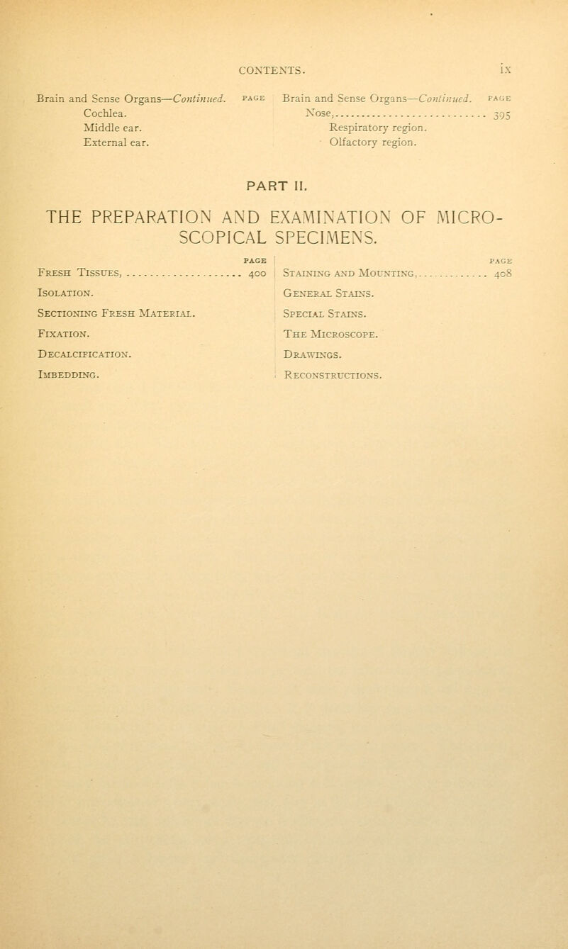 Brain and Sense Organs—Continued. page Brain and Sense Organs—Cotiliniied. page Cochlea. Xose, 395 Middle ear. Respiratory region. External ear. Olfactory region. PART II. THE PREPARATION AiND EXAMINATION OF MICRO SCOPICAL SPECIMENS. Fresh Tissues, 400 ; Staining and MorNxiNG,. Isolation. Sectioning Fresh Material. Fixation. Decalcification. Imbedding. General Stains. Special Stains. The Microscope. Drat;\tngs. Reconstructions.