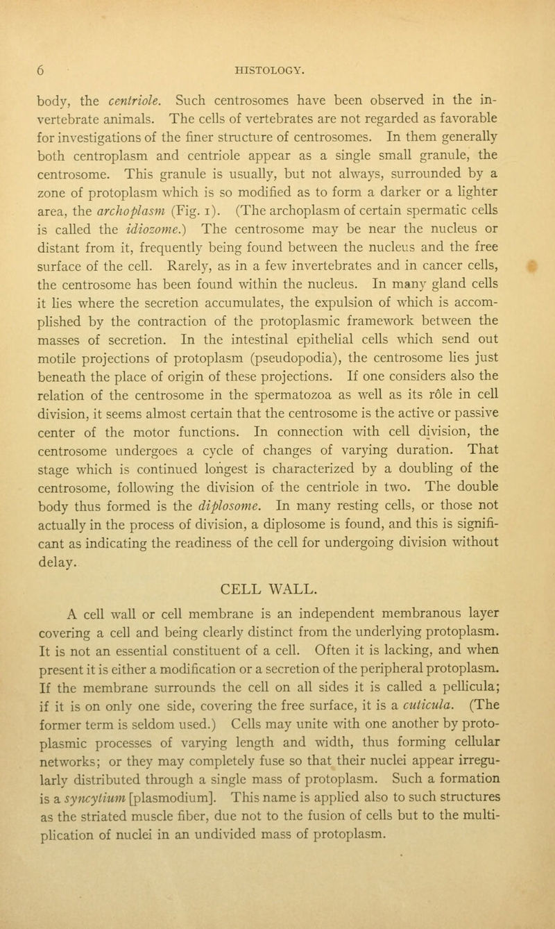 body, the centriole. Such centrosomes have been observed in the in- vertebrate animals. The cells of vertebrates are not regarded as favorable for investigations of the finer structure of centrosomes. In them generally both centroplasm and centriole appear as a single small granule, the centrosome. This granule is usually, but not always, surrounded by a zone of protoplasm which is so modified as to form a darker or a lighter area, the archoplasm (Fig. i). (The archoplasm of certain spermatic cells is called the idiozome.) The centrosome may be near the nucleus or distant from it, frequently being found between the nucleus and the free surface of the cell. Rarely, as in a few invertebrates and in cancer cells, ^ the centrosome has been found within the nucleus. In many gland cells it lies where the secretion accumulates, the expulsion of wliich is accom- plished by the contraction of the protoplasmic framework between the masses of secretion. In the intestinal epithehal cells which send out motile projections of protoplasm (pseudopodia), the centrosome lies just beneath the place of origin of these projections. If one considers also the relation of the centrosome in the spermatozoa as well as its role in cell division, it seems almost certain that the centrosome is the active or passive center of the motor functions. In connection with cell division, the centrosome undergoes a cycle of changes of varying duration. That stage which is continued longest is characterized by a doubling of the centrosome, following the division of the centriole in two. The double body thus formed is the diplosome. In many resting cells, or those not actually in the process of division, a diplosome is found, and this is signifi- cant as indicating the readiness of the cell for undergoing division without delay. CELL WALL. A cell wall or cell membrane is an independent membranous layer covering a cell and being clearly distinct from the underlying protoplasm. It is not an essential constituent of a cell. Often it is lacking, and when present it is either a modification or a secretion of the peripheral protoplasm. If the membrane surrounds the cell on all sides it is called a pellicula; if it is on only one side, covering the free surface, it is a cuticula. (The former term is seldom used.) Cells may unite with one another by proto- plasmic processes of varying length and width, thus forming cellular networks; or they may completely fuse so that their nuclei appear irregu- larly distributed through a single mass of protoplasm. Such a formation is a syncytium [plasmodium]. This name is apphed also to such structures as the striated muscle fiber, due not to the fusion of cells but to the multi- plication of nuclei in an undivided mass of protoplasm.