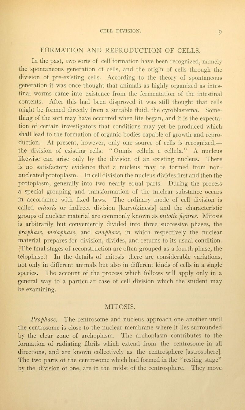 FORMATION AND REPRODUCTION OF CELLS. In the past, two sorts of cell formation have been recognized, namely the spontaneous generation of cells, and the origin of cells through the division of pre-existing cells. According to the theory of spontaneous generation it was once thought that animals as highly organized as intes- tinal worms came into existence from the fermentation of the intestinal contents. After this had been disproved it was still thought that cells might be formed directly from a suitable fluid, the cytoblastema. Some- thing of the sort may have occurred when life began, and it is the expecta- tion of certain investigators that conditions may yet be produced which shall lead to the formation of organic bodies capable of growth and repro- duction. At present, however, only one source of cells is recognized,— the division of existing cells. Omnis cellula e cellula. A nucleus likewise can arise only by the division of an existing nucleus. There is no satisfactory evidence that a nucleus may be formed from non- nucleated protoplasm. In cell division the nucleus divides first and then the protoplasm, generally into two nearly equal parts. During the process a special grouping and transformation of the nuclear substance occurs in accordance v^th fixed laws. The ordinary mode of cell division is called mitosis or indirect division [karyokinesis] and the characteristic groups of nuclear material are commonly known as mitotic figures. Mitosis is arbitrarily but conveniently divided into three successive phases, the prophase, metaphase, and anaphase, in which respectively the nuclear material prepares for division, divides, and returns to its usual condition. (The final stages of reconstruction are often grouped as a fourth phase, the telophase.) In the details of mitosis there are considerable variations, not only in different animals but also in different kinds of cells in a single species. The account of the process which follows will apply only in a general way to a particular case of cell division which the student may be examining. MITOSIS. Prophase. The centrosome and nucleus approach one another until the centrosome is close to the nuclear membrane where it lies surrounded by the clear zone of archoplasm. The archoplasm contributes to the formation of radiating fibrils which extend from the centrosome in all directions, and are known collectively as the centrosphere [astrosphere]. The two parts of the centrosome which had formed in the resting stage by the division of one, are in the midst of the centrosphere. They move