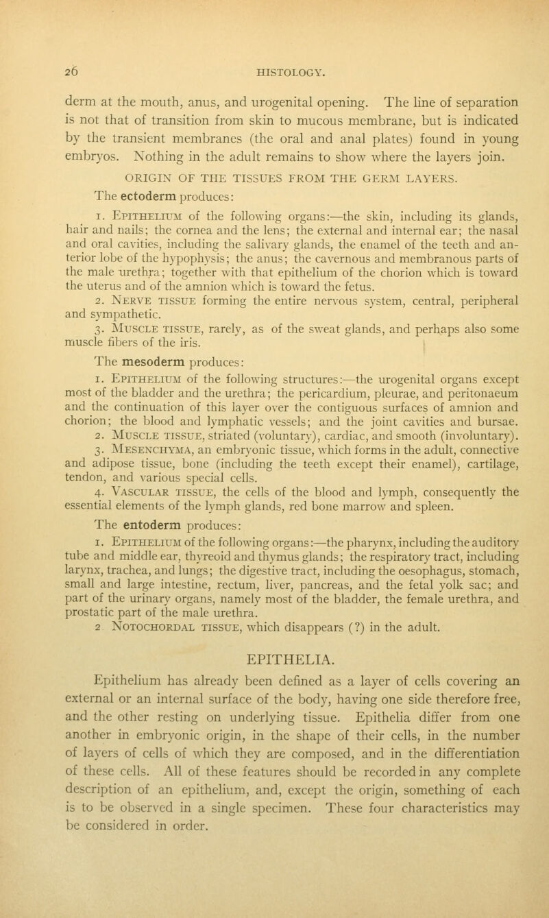 derm at the mouth, anus, and urogenital opening. The hne of separation is not that of transition from skin to mucous membrane, but is indicated by the transient membranes (the oral and anal plates) found in young embryos. Nothing in the adult remains to show where the layers join. ORIGIN OF THE TISSUES FROM THE GERM LAYERS. The ectoderm produces: 1. Epithelium of the following organs:—the skin, including its glands, hair and nails; the cornea and the lens; the external and internal ear; the nasal and oral cavities, including the salivary glands, the enamel of the teeth and an- terior lobe of the hypophysis; the anus; the cavernous and membranous parts of the male urethra; together with that epithelium of the chorion which is toward the uterus and of the amnion which is toward the fetus. 2. Nerve tissue forming the entire nervous system, central, peripheral and sympathetic. 3. Muscle tissue, rarely, as of the sweat glands, and perhaps also some muscle fibers of the iris. The mesoderm produces: 1. Epithelium of the following structures:—the urogenital organs except most of the bladder and the urethra; the pericardium, pleurae, and peritonaeum and the continuation of this layer over the contiguous surfaces of amnion and chorion; the blood and lymphatic vessels; and the joint cavities and bursae. 2. Muscle tissue, striated (voluntary), cardiac, and smooth (involuntary). 3. Mesenchyma, an embryonic tissue, which forms in the adult, connective and adipose tissue, bone (including the teeth except their enamel), cartilage, tendon, and various special cells. 4. Vascular tissue, the cells of the blood and lymph, consequently the essential elements of the lymph glands, red bone marrow and spleen. The entoderm produces: I. Epithelium of the following organs:—the pharynx, including the auditory tube and middle ear, thyreoid and thymus glands; the respiratory tract, including larynx, trachea, and lungs; the digestive tract, including the oesophagus, stomach, small and large intestine, rectum, liver, pancreas, and the fetal yolk sac; and part of the urinary organs, namely most of the bladder, the female urethra, and prostatic part of the male urethra. 2 NoTOCHORDAL TISSUE, which disappears (?) in the adult. EPITHELIA. Epithelium has already been defined as a layer of cells covering an external or an internal surface of the body, having one side therefore free, and the other resting on underlying tissue. Epithelia differ from one another in embryonic origin, in the shape of their cells, in the number of layers of cells of which they are composed, and in the differentiation of these cells. All of these features should be recorded in any complete description of an epithelium, and, except the origin, something of each is to be observed in a single specimen. These four characteristics may be considered in order.