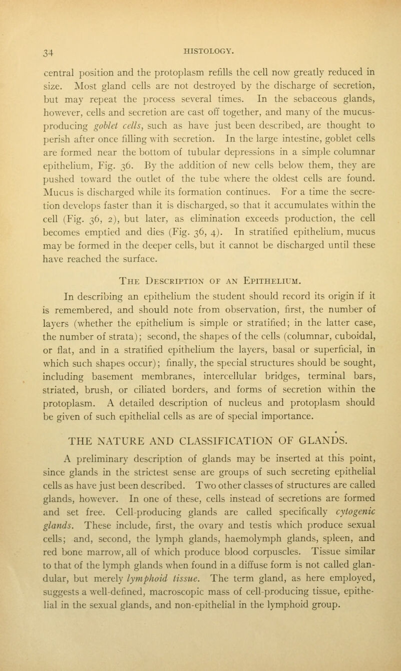 central position and the protoplasm relills the cell now greatly reduced in size. Most gland cells are not destroyed by the discharge of secretion, but may repeat the process several times. In the sebaceous glands, however, cells and secretion are cast off together, and many of the mucus- producing goblet cells, such as have just been described, are thought to perish after once filling with secretion. In the large intestine, goblet cells are formed near the bottom of tubular depressions in a simple columnar epithelium. Fig. 36. By the addition of new cells below them, they are pushed toward the outlet of the tube where the oldest cells are found. Mucus is discharged while its formation continues. For a time the secre- tion develops faster than it is discharged, so that it accumulates within the cell (Fig. 36, 2), but later, as elimination exceeds production, the cell becomes emptied and dies (Fig. 36, 4). In stratified epithelium, mucus may be formed in the deeper cells, but it cannot be discharged until these have reached the surface. The Description of an Epithelium. In describing an epithelium the student should record its origin if it is remembered, and should note from observation, first, the number of layers (whether the epithelium is simple or stratified; in the latter case, the number of strata); second, the shapes of the cells (columnar, cuboidal, or flat, and in a stratified epithelium the layers, basal or superficial, in which such shapes occur); finally, the special structures should be sought, including basement membranes, intercellular bridges, terminal bars, striated, brush, or ciliated borders, and forms of secretion within the protoplasm. A detailed description of nucleus and protoplasm should be given of such epithelial cells as are of special importance. THE NATURE AND CLASSIFICATION OF GLANDS. A prehminary description of glands may be inserted at this point, since glands in the strictest sense are groups of such secreting epithehal cells as have just been described. Two other classes of structures are called glands, however. In one of these, cells instead of secretions are formed and set free. Cell-producing glands are called specifically cytogenic glands. These include, first, the ovary and testis which produce sexual cells; and, second, the lymph glands, haemolymph glands, spleen, and red bone marrow, all of which produce blood corpuscles. Tissue similar to that of the lymph glands when found in a diffuse form is not called glan- dular, but merely lymphoid tissue. The term gland, as here employed, suggests a well-defined, macroscopic mass of cell-producing tissue, epithe- lial in the sexual glands, and non-epithelial in the lymphoid group.