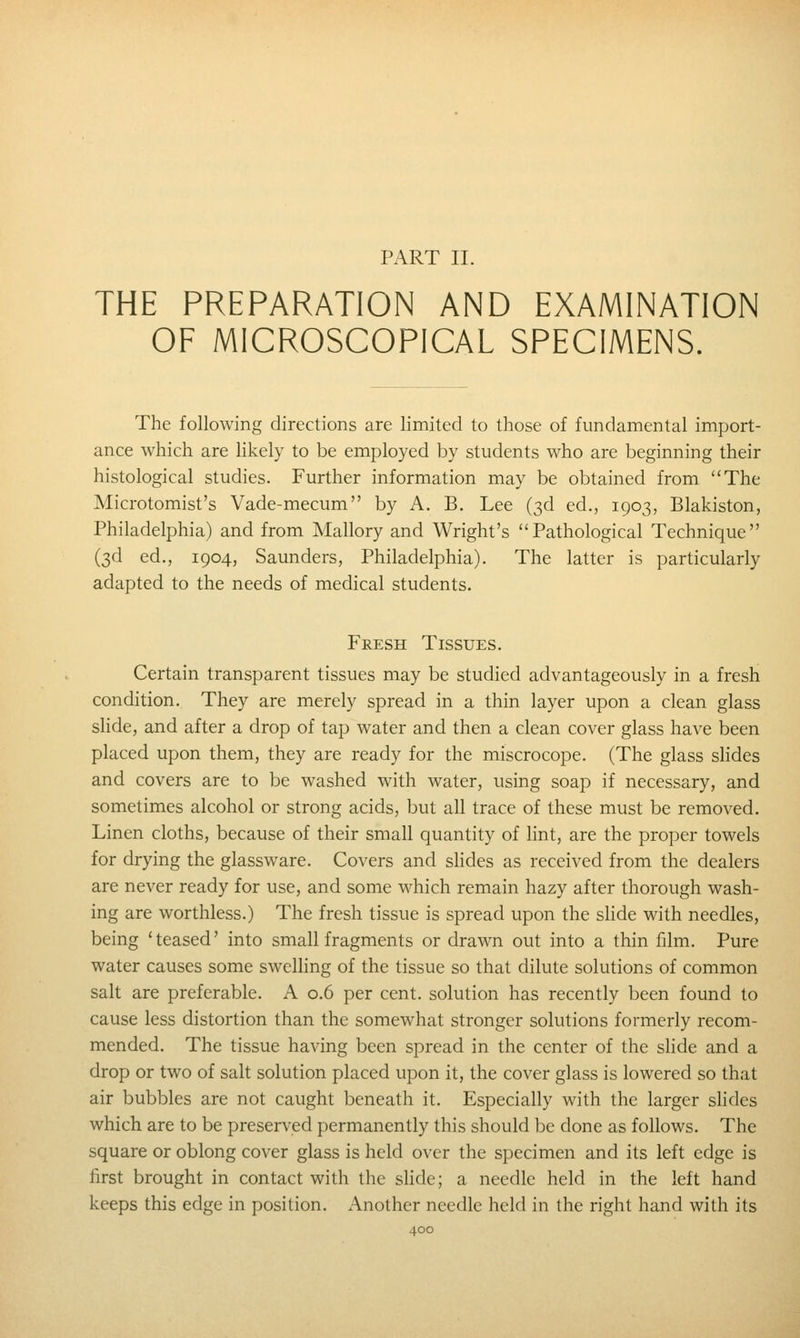 PART II. THE PREPARATION AND EXAMINATION OF MICROSCOPICAL SPECIMENS. The following directions are limited to those of fundamental import- ance which are hkely to be employed by students who are beginning their histological studies. Further information may be obtained from The Microtomist's Vade-mecum by A. B. Lee (3d ed., 1903, Blakiston, Philadelphia) and from Mallory and Wright's Pathological Technique (3d ed., 1904, Saunders, Philadelphia). The latter is particularly adapted to the needs of medical students. Fresh Tissues. Certain transparent tissues may be studied advantageously in a fresh condition. They are merely spread in a thin layer upon a clean glass slide, and after a drop of tap water and then a clean cover glass have been placed upon them, they are ready for the miscrocope. (The glass shdes and covers are to be washed with water, using soap if necessary, and sometimes alcohol or strong acids, but all trace of these must be removed. Linen cloths, because of their small quantity of Hnt, are the proper towels for drying the glassware. Covers and shdes as received from the dealers are never ready for use, and some M^hich remain hazy after thorough wash- ing are worthless.) The fresh tissue is spread upon the slide with needles, being 'teased' into small fragments or drawn out into a thin film. Pure water causes some swelhng of the tissue so that dilute solutions of common salt are preferable. A 0.6 per cent, solution has recently been found to cause less distortion than the somewhat stronger solutions formerly recom- mended. The tissue having been spread in the center of the slide and a drop or two of salt solution placed upon it, the cover glass is lowered so that air bubbles are not caught beneath it. Especially with the larger shdes which are to be preserved permanently this should be done as follows. The square or oblong cover glass is held over the specimen and its left edge is first brought in contact with the shde; a needle held in the left hand keeps this edge in position. Another needle held in the right hand with its