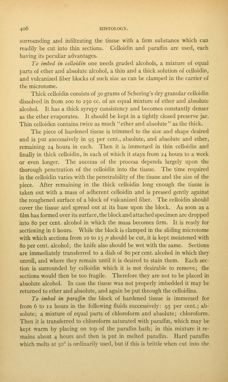 surrounding and infiltrating the tissue with a firm substance which can readily be cut into thin sections. Celloidin and paraffin are used, each having its pecuhar advantages. To imbed in celloidin one needs graded alcohols, a mixture of equal parts of ether and absolute alcohol, a thin and a thick solution of celloidin, and vulcanized fiber blocks of such size as can be clamped in the carrier of the microtome. Thick celloidin consists of 30 grams of Schering's dry granular celloidin dissolved in from 200 to 250 cc. of an equal mixture of ether and absolute alcohol. It has a thick syrupy consistency and becomes constantly denser as the ether evaporates. It should be kept in a tightly closed preserve jar. Thin celloiden contains twice as much ether and absolute as the thick. The piece of hardened tissue is trimmed to the size and shape desired and is put successively in 95 per cent., absolute, and absolute and ether, remaining 24 hours in each. Then it is immersed in thin celloidin and finally in thick celloidin, in each of which it stays from 24 hours to a week or even longer. The success of the process depends largely upon the thorough penetration of the celloidin into the tissue. The time required in the celloidin varies with the penetrability of the tissue and the size of the piece. After remaining in the thick celloidin long enough the tissue is taken out with a mass of adherent celloidin and is pressed gently against the roughened surface of a block of vulcanized fiber. The celloidin should cover the tissue and spread out at its base upon the block. As soon as a film has formed over its surface, the block and attached specimen are dropped into 80 per cent, alcohol in which the mass becomes firm. It is ready for sectioning in 6 hours. While the block is clamped in the sliding microtome with which sections from 10 to 15 ii should be cut, it is kept moistened with 80 per cent, alcohol; the knife also should be wet with the same. Sections are immediately transferred to a dish of 80 per cent, alcohol in which they unroll, and where they remain until it is desired to stain them. Each sec- tion is surrounded by celloidin which it is not desirable to remove; the sections would then be too fragile. Therefore they are not to be placed in absolute alcohol. In case the tissue was not properly imbedded it may be returned to ether and absolute, and again be put through the celloidins. To imbed in paraffin the block of hardened tissue is immersed for from 6 to 12 hours in the following fluids successively: 95 per cent.; ab- solute; a mixture of equal parts of chloroform and absolute; chloroform. Then it is transferred to chloroform saturated with paraflin, which may be kept warm by placing on top of the paraffin bath; in this mixture it re- mains about 4 hours and then is put in melted paraffin. Hard paraffin which melts at 50° is ordinarily used, but if this is brittle when cut into the
