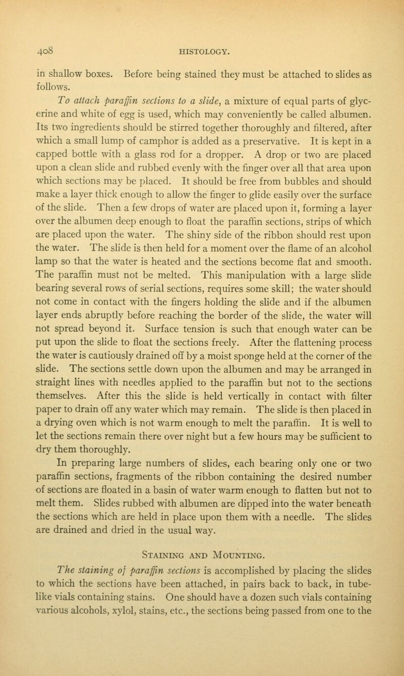 in shallow boxes. Before being stained they must be attached to shdes as follows. To attach paraffin sections to a slide, a mixture of equal parts of glyc- erine and white of egg is used, which may conveniently be called albumen. Its two ingredients should be stirred together thoroughly and filtered, after which a small lump of camphor is added as a preservative. It is kept in a capped bottle with a glass rod for a dropper. A drop or two are placed upon a clean shde and rubbed evenly with the finger over all that area upon which sections may be placed. It should be free from bubbles and should make a layer thick enough to allow the finger to glide easily over the surface of the shde. Then a few drops of water are placed upon it, forming a layer over the albumen deep enough to float the paraffin sections, strips of which are placed upon the water. The shiny side of the ribbon should rest upon the water. The slide is then held for a moment over the flame of an alcohol lamp so that the water is heated and the sections become flat and smooth. The paraffin must not be melted. This manipulation with a large shde bearing several rows of serial sections, requires some skill; the water should not come in contact with the fingers holding the shde and if the albumen layer ends abruptly before reaching the border of the shde, the water will not spread beyond it. Surface tension is such that enough water can be put upon the shde to float the sections freely. After the flattening process the water is cautiously drained off by a moist sponge held at the corner of the shde. The sections settle down upon the albumen and may be arranged in straight fines with needles applied to the paraffin but not to the sections themselves. After this the slide is held vertically in contact with filter paper to drain off any water which may remain. The slide is then placed in a drying oven which is not warm enough to melt the paraffin. It is well to let the sections remain there over night but a few hours may be sufficient to dry them thoroughly. In preparing large numbers of slides, each bearing only one or two paraffin sections, fragments of the ribbon containing the desired number of sections are floated in a basin of water warm enough to flatten but not to melt them. Slides rubbed with albumen are dipped into the water beneath the sections which are held in place upon them with a needle. The slides are drained and dried in the usual way. Staineng and Mounting. The staining oj paraffin sections is accomplished by placing the slides to which the sections have been attached, in pairs back to back, in tube- like vials containing stains. One should have a dozen such vials containing various alcohols, xylol, stains, etc., the sections being passed from one to the