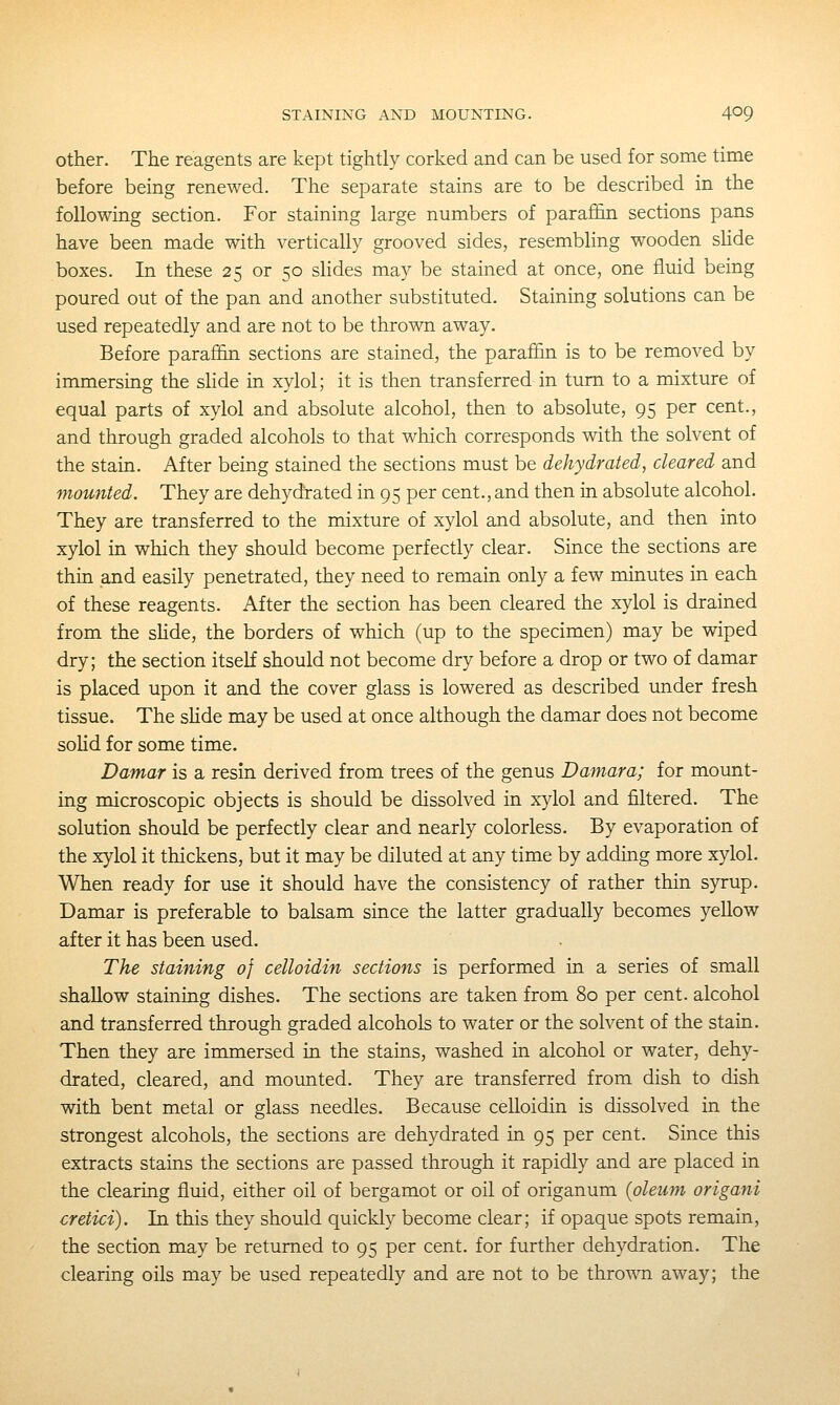 STAINING AND MOUNTING. 4^9 other. The reagents are kept tightly corked and can be used for some time before being renewed. The separate stains are to be described in the following section. For staining large numbers of parafiin sections pans have been made with vertically grooved sides, resembhng wooden shde boxes. In these 25 or 50 slides may be stained at once, one fluid being poured out of the pan and another substituted. Staining solutions can be used repeatedly and are not to be throT\Ti away. Before parafiSn sections are stained, the paraffin is to be removed by immersing the shde in xylol; it is then transferred in turn to a mixture of equal parts of xylol and absolute alcohol, then to absolute, 95 per cent., and through graded alcohols to that which corresponds with the solvent of the stain. After being stained the sections must be dehydrated, cleared and mounted. They are dehydrated in 95 per cent., and then in absolute alcohol. They are transferred to the mixture of xylol and absolute, and then into xylol in which they should become perfectly clear. Since the sections are thin and easily penetrated, they need to remain only a few minutes in each of these reagents. After the section has been cleared the xylol is drained from the shde, the borders of which (up to the specimen) may be wiped dry; the section itself should not become dry before a drop or two of damar is placed upon it and the cover glass is lowered as described under fresh tissue. The shde may be used at once although the damar does not become soHd for some time. Damar is a resin derived from trees of the genus Damara; for mount- ing microscopic objects is should be dissolved in xylol and filtered. The solution should be perfectly clear and nearly colorless. By evaporation of the xylol it thickens, but it may be diluted at any time by adding more xylol. When ready for use it should have the consistency of rather thin syrup. Damar is preferable to balsam since the latter gradually becomes yellow after it has been used. The staining 0} celloidin sections is performed in a series of small shallow staining dishes. The sections are taken from 80 per cent, alcohol and transferred through graded alcohols to water or the solvent of the stain. Then they are immersed in the stains, washed in alcohol or water, dehy- drated, cleared, and mounted. They are transferred from dish to dish with bent metal or glass needles. Because celloidin is dissolved in the strongest alcohols, the sections are dehydrated in 95 per cent. Since this extracts stains the sections are passed through it rapidly and are placed in the clearing fluid, either oil of bergamot or oil of origanum (oleum origani cretici). In this they should quickly become clear; if opaque spots remain, the section may be returned to 95 per cent, for further dehydration. The clearing oils may be used repeatedly and are not to be thro'RTi away; the
