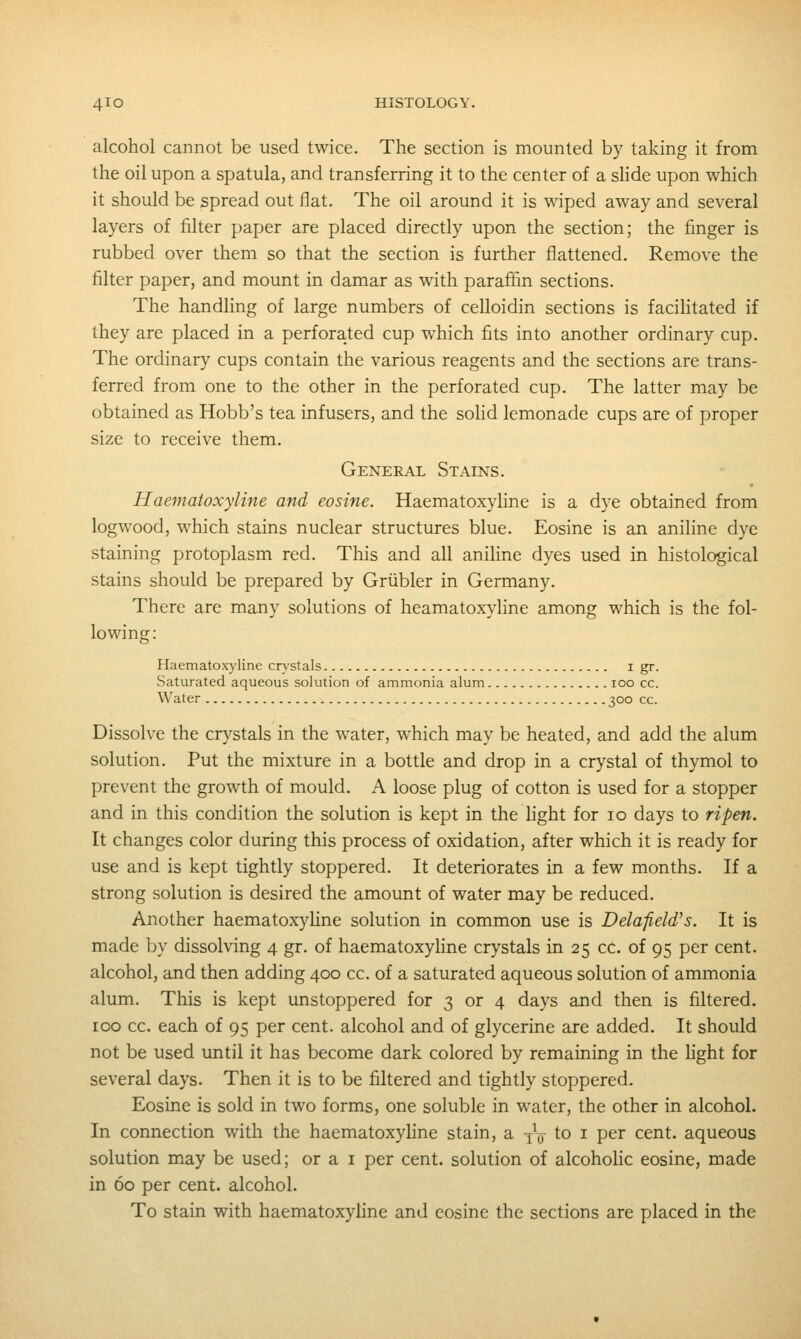 alcohol cannot be used twice. The section is mounted by taking it from the oil upon a spatula, and transferring it to the center of a shde upon which it should be spread out flat. The oil around it is wiped away and several layers of filter paper are placed directly upon the section; the finger is rubbed over them so that the section is further flattened. Remove the filter paper, and mount in damar as with parafifin sections. The handling of large numbers of celloidin sections is facihtated if they are placed in a perforated cup which fits into another ordinary cup. The ordinary cups contain the various reagents and the sections are trans- ferred from one to the other in the perforated cup. The latter may be obtained as Hobb's tea infusers, and the sohd lemonade cups are of proper size to receive them. General Stains. Haematoxyline and eosine. Haematoxyline is a dye obtained from logwood, which stains nuclear structures blue. Eosine is an aniline dye staining protoplasm red. This and all anihne dyes used in histological stains should be prepared by Griibler in Germany. There are many solutions of heamatoxyline among which is the fol- lowing : Haematoxyline cn-stals i gr. Saturated aqueous solution of ammonia alum loo cc. Water 300 cc. Dissolve the crystals in the water, which may be heated, and add the alum solution. Put the mixture in a bottle and drop in a crystal of thymol to prevent the growth of mould. A loose plug of cotton is used for a stopper and in this condition the solution is kept in the light for 10 days to ripen. It changes color during this process of oxidation, after which it is ready for use and is kept tightly stoppered. It deteriorates in a few months. If a strong solution is desired the amount of water may be reduced. Another haematoxyline solution in common use is Delafield's. It is made by dissolving 4 gr. of haematoxyhne crystals in 25 cc. of 95 per cent, alcohol, and then adding 400 cc. of a saturated aqueous solution of ammonia alum. This is kept unstoppered for 3 or 4 days and then is filtered. 100 cc. each of 95 per cent, alcohol and of glycerine are added. It should not be used until it has become dark colored by remaining in the hght for several days. Then it is to be filtered and tightly stoppered. Eosine is sold in two forms, one soluble in water, the other in alcohol. In connection with the haematoxyhne stain, a yV to i per cent, aqueous solution may be used; or a i per cent, solution of alcoholic eosine, made in 60 per cent, alcohol. To stain with haematoxyline and eosine the sections are placed in the