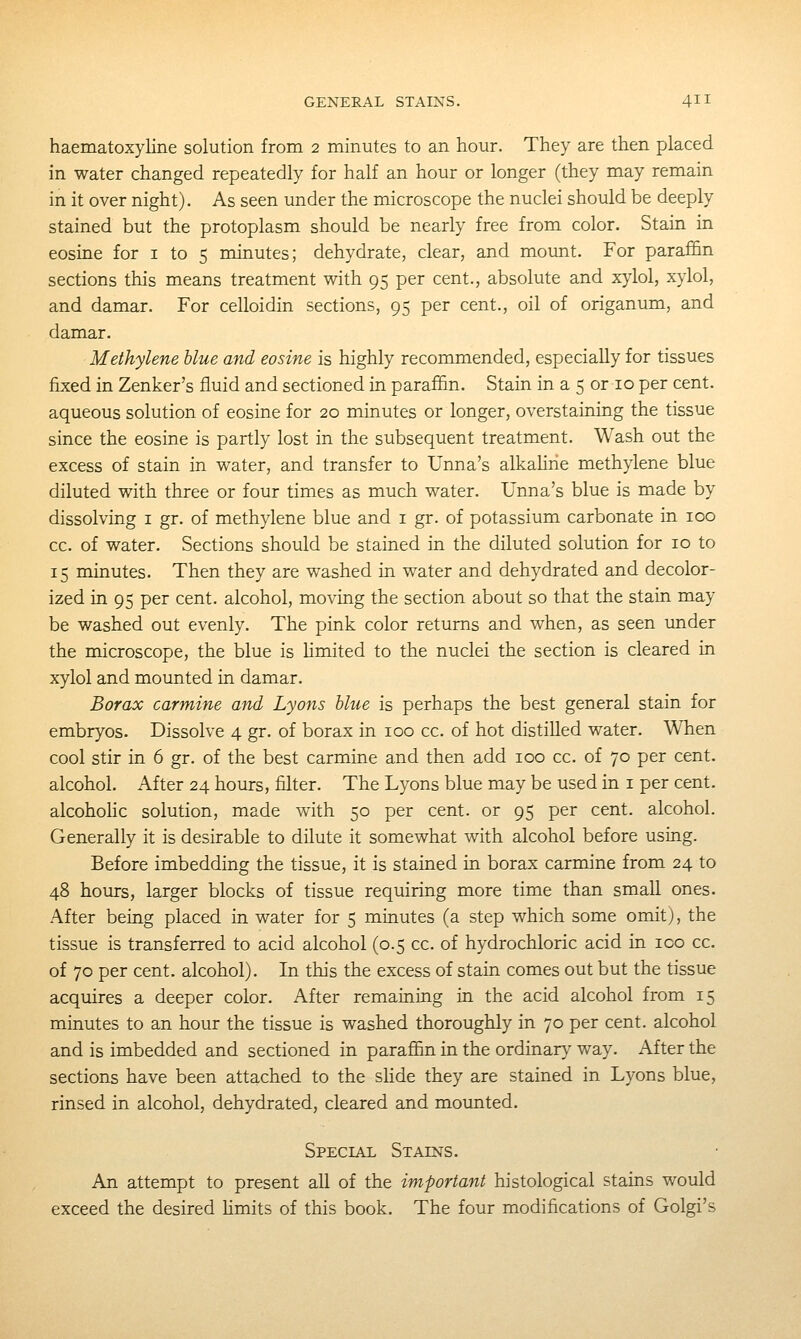 haematoxyline solution from 2 minutes to an hour. They are then placed in water changed repeatedly for half an hour or longer (they may remain in it over night). As seen under the microscope the nuclei should be deeply stained but the protoplasm should be nearly free from color. Stain in eosine for i to 5 minutes; dehydrate, clear, and mount. For paraffin sections this means treatment with 95 per cent., absolute and xylol, xylol, and damar. For celloidin sections, 95 per cent., oil of origanum, and damar. Methylene blue and eosine is highly recommended, especially for tissues fixed in Zenker's fluid and sectioned in paraffin. Stain in a 5 or 10 per cent. aqueous solution of eosine for 20 minutes or longer, overstaining the tissue since the eosine is partly lost in the subsequent treatment. Wash out the excess of stain in water, and transfer to Unna's alkahrie methylene blue diluted with three or four times as much water. Unna's blue is made by dissolving i gr. of methylene blue and i gr. of potassium carbonate in 100 cc. of water. Sections should be stained in the diluted solution for 10 to 15 minutes. Then they are washed in water and dehydrated and decolor- ized in 95 per cent, alcohol, moving the section about so that the stain may be washed out evenly. The pink color returns and when, as seen under the microscope, the blue is Hmited to the nuclei the section is cleared in xylol and mounted in damar. Borax carmine and Lyons blue is perhaps the best general stain for embryos. Dissolve 4 gr. of borax in 100 cc. of hot distilled water. When cool stir in 6 gr. of the best carmine and then add 100 cc. of 70 per cent. alcohol. After 24 hours, filter. The Lyons blue may be used in i per cent, alcoholic solution, made with 50 per cent, or 95 per cent, alcohol. Generally it is desirable to dilute it somewhat with alcohol before using. Before imbedding the tissue, it is stained in borax carmine from 24 to 48 hours, larger blocks of tissue requiring more time than small ones. After being placed in water for 5 minutes (a step which some omit), the tissue is transferred to acid alcohol (0.5 cc. of hydrochloric acid in ico cc. of 70 per cent, alcohol). In this the excess of stain comes out but the tissue acquires a deeper color. After remaining in the acid alcohol from 15 minutes to an hour the tissue is washed thoroughly in 70 per cent, alcohol and is imbedded and sectioned in paraffin in the ordinary way. After the sections have been attached to the slide they are stained in Lyons blue, rinsed in alcohol, dehydrated, cleared and mounted. Special Stains. An attempt to present all of the important histological stains would exceed the desired hmits of this book. The four modifications of Golgi's