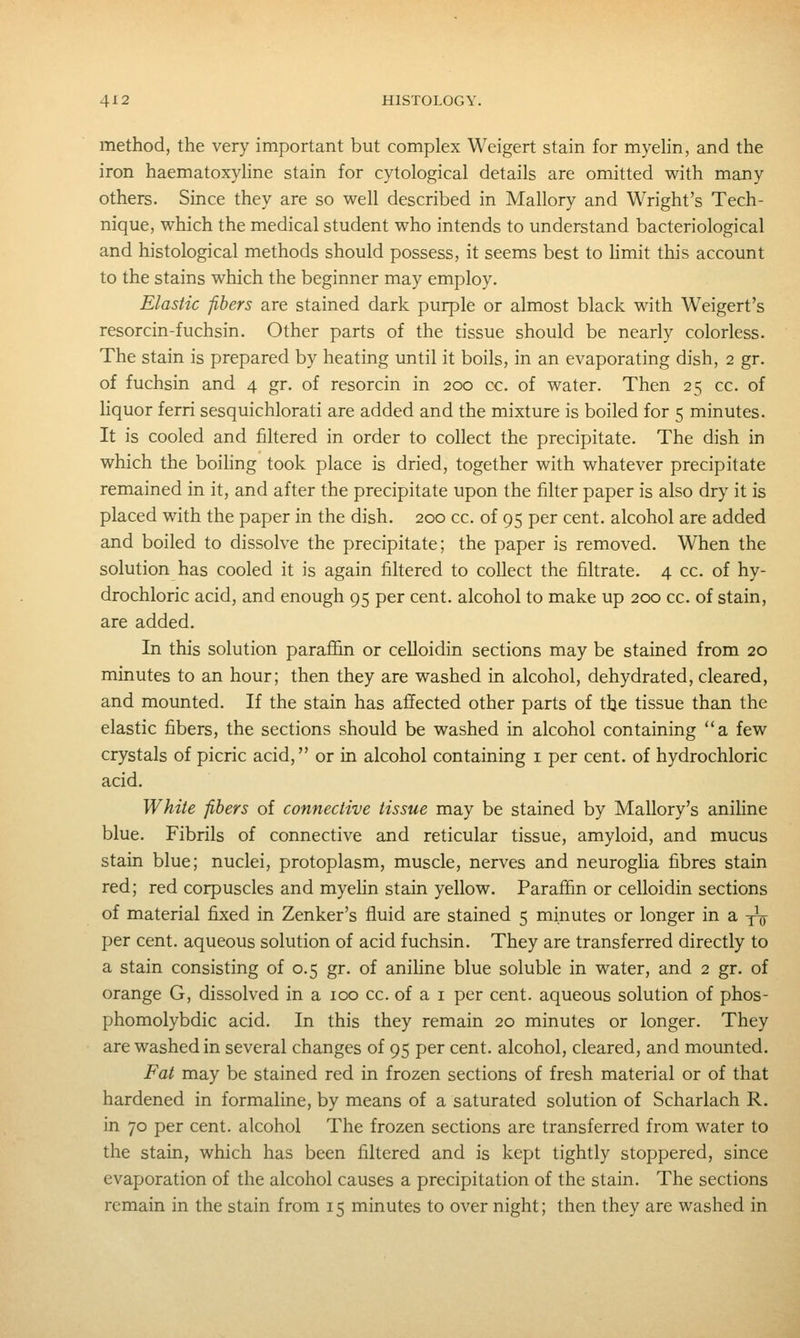 method, the very important but complex Weigert stain for myehn, and the iron haematoxyhne stain for cytological details are omitted with many others. Since they are so well described in Mallory and Wright's Tech- nique, which the medical student who intends to understand bacteriological and histological methods should possess, it seems best to hmit this account to the stains which the beginner may employ. Elastic -fibers are stained dark purple or almost black with Weigert's resorcin-fuchsin. Other parts of the tissue should be nearly colorless. The stain is prepared by heating until it boils, in an evaporating dish, 2 gr. of fuchsin and 4 gr. of resorcin in 200 cc. of water. Then 25 cc. of liquor ferri sesquichlorati are added and the mixture is boiled for 5 minutes. It is cooled and filtered in order to collect the precipitate. The dish in which the boiling took place is dried, together with whatever precipitate remained in it, and after the precipitate upon the filter paper is also dry it is placed with the paper in the dish. 200 cc. of 95 per cent, alcohol are added and boiled to dissolve the precipitate; the paper is removed. When the solution has cooled it is again filtered to collect the filtrate. 4 cc. of hy- drochloric acid, and enough 95 per cent, alcohol to make up 200 cc. of stain, are added. In this solution paraffin or celloidin sections may be stained from 20 minutes to an hour; then they are washed in alcohol, dehydrated, cleared, and mounted. If the stain has affected other parts of tbe tissue than the elastic fibers, the sections should be washed in alcohol containing a few crystals of picric acid, or in alcohol containing i per cent, of hydrochloric acid. White fibers of connective tissue may be stained by Mallory's aniline blue. Fibrils of connective and reticular tissue, amyloid, and mucus stain blue; nuclei, protoplasm, muscle, nerves and neurogha fibres stain red; red corpuscles and myehn stain yellow. Paraffin or celloidin sections of material fixed in Zenker's fluid are stained 5 minutes or longer in a -jV per cent, aqueous solution of acid fuchsin. They are transferred directly to a stain consisting of 0.5 gr. of aniline blue soluble in water, and 2 gr. of orange G, dissolved in a 100 cc. of a i per cent, aqueous solution of phos- phomolybdic acid. In this they remain 20 minutes or longer. They are washed in several changes of 95 per cent, alcohol, cleared, and mounted. Fat may be stained red in frozen sections of fresh material or of that hardened in formaline, by means of a saturated solution of Scharlach R. in 70 per cent, alcohol The frozen sections are transferred from water to the stain, which has been filtered and is kept tightly stoppered, since evaporation of the alcohol causes a precipitation of the stain. The sections remain in the stain from 15 minutes to over night; then they are washed in