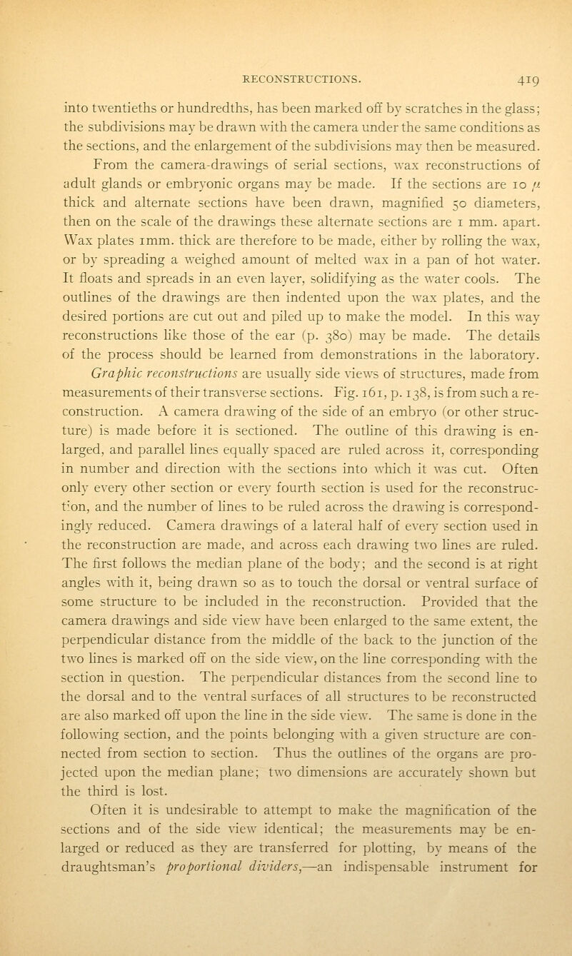 into twentieths or hundredths, has been marked off by scratches in the glass; the subdivisions may be drawn with the camera under the same conditions as the sections, and the enlargement of the subdivisions may then be measured. From the camera-drawings of serial sections, wax reconstructions of adult glands or embryonic organs may be made. If the sections are lo ij. thick and alternate sections have been drawTi, magnified 50 diameters, then on the scale of the drawings these alternate sections are i mm. apart. Wax plates imm. thick are therefore to be made, either by rolhng the wax, or by spreading a weighed amount of melted wax in a pan of hot water. It floats and spreads in an even layer, sohdifying as the water cools. The outlines of the drawings are then indented upon the w^ax plates, and the desired portions are cut out and piled up to make the model. In this way reconstructions like those of the ear (p. 380) may be made. The details of the process should be learned from demonstrations in the laboratory. Graphic reconstructions are usually side views of structures, made from measurements of their transverse sections. Fig. 161, p. 138, is from such a re- construction. A camera drawing of the side of an embryo for other struc- ture) is made before it is sectioned. The outline of this drawing is en- larged, and parallel hnes equally spaced are ruled across it, corresponding in number and direction with the sections into which it was cut. Often only every other section or every fourth section is used for the reconstruc- tion, and the number of hnes to be ruled across the drawing is correspond- ingly reduced. Camera drawings of a lateral half of ever}' section used in the reconstruction are made, and across each drawing two hnes are ruled. The first follows the median plane of the body; and the second is at right angles with it, being drawTi so as to touch the dorsal or ventral surface of some structure to be included in the reconstruction. Provided that the camera drawings and side view have been enlarged to the same extent, the perpendicular distance from the middle of the back to the junction of the two hnes is marked off on the side view, on the hne corresponding with the section in question. The perpendicular distances from the second hne to the dorsal and to the ventral surfaces of all structures to be reconstructed are also marked off upon the line in the side view. The same is done in the following section, and the points belonging with a given structure are con- nected from section to section. Thus the outlines of the organs are pro- jected upon the median plane; two dimensions are accurately sho\\'n but the third is lost. Often it is undesirable to attempt to make the magnification of the sections and of the side view identical; the measurements may be en- larged or reduced as they are transferred for plotting, by means of the draughtsman's proportional dividers,—an indispensable instrument for