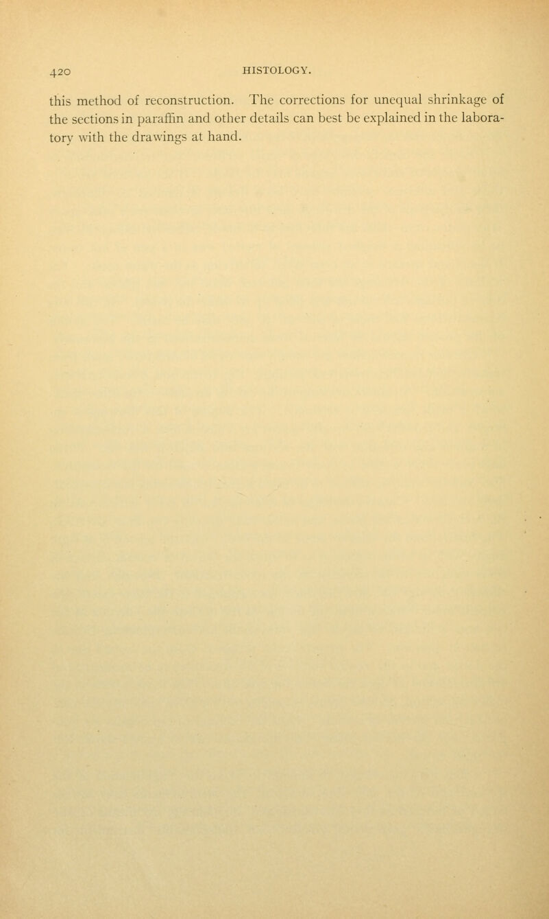 this method of reconstruction. Tlie corrections for unequal shrinkage of the sections in paraffin and other details can best be explained in the labora- tory with the drawings at hand.