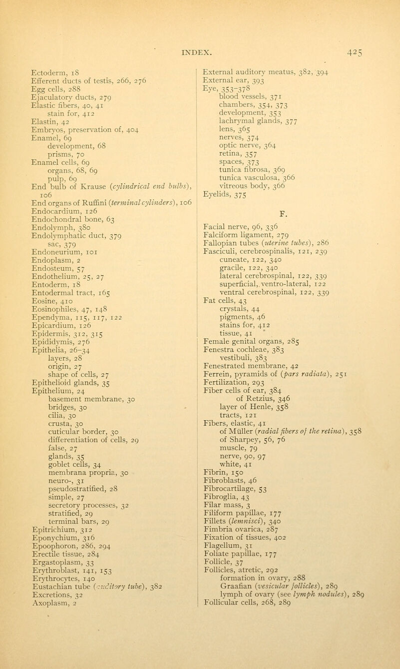 Ectoderm, 18 Efferent ducts of testis, 266, 276 Egg cells, 2S8 Ejaculatory ducts, 279 Elastic fibers, 40, 41 stain for, 412 Elastin, 42 Embrj'os, preservation of, 404 Enamel, 69 development, 68 prisms, 70 Enamel cells, 69 organs, 68, 69 pulp, 69 End bulb of Krause {cylindrical end bulbs), 106 End organs of Ruffini {terminal cylinders), 106 Endocardium, 126 Endochondral bone, 63 Endolymph, 380 Endolymphatic duct, 379 sac, 379 Endoneurium, loi Endoplasm, 2 Endosteum, 57 Endothelium, 25, 27 Entoderm, 18 Entodermal tract, 165 Eosine, 410 Eosinophiles, 47, 148 Ependyma, 115, 117, 122 Epicardium, 126 Epidermis, 312, 315 Epididymis, 276 Epithelia, 26-34 layers, 28 origin, 27 shape of cells, 27 Epithelioid glands, 35 Epithelium, 24 basement membrane, 30 bridges, 30 cilia, 30 crusta, 30 cuticular border, 30 differentiation of cells, 29 false, 27 glands, 35 goblet cells, 34 membrana propria, 30 neuro-, 31 pseudostratified, 28 simple, 27 secretory processes, 32 stratified, 29 terminal bars, 29 Epitrichium, 312 Eponychium, 316 Epoophoron, 286, 294 Erectile tissue, 284 Ergastoplasm, 33 Erythroblast, 141, 153 Erythrocytes, 140 Eustachian tube {:i:ditory tube), 382 Excretions, 32 Axoplasm, 2 External auditory meatus, 382,394 External ear, 393 Eye, 353-378 blood vessels, 371 chambers, 354, 373 development, 353 lachrymal glands, 377 lens, 365 nerves, 374 optic nerve, 364 retina, 357 spaces, 373 tunica fibrosa, 369 tunica vasculosa, 366 vitreous body, 366 Eyelids, 375 F. Facial nerve, 96, 336 Falciform ligament, 279 Fallopian tubes {uterine tubes), 286 Fasciculi, cerebrospinalis, 121, 239 cuneate, 122, 340 gracile, 122, 340 lateral cerebrospinal, 122, 339 superficial, ventro-lateral, 122 ventral cerebrospinal, 122, 339 Fat cells, 43 crystals, 44 pigments, 46 stains for, 412 tissue, 41 Female genital organs, 285 Fenestra cochleae, 383 vestibuli, 383 Fenestrated membrane, 42 Ferrein, pyramids of {pars radiata), 251 Fertilization, 293 Fiber cells of ear, 384 of Retzius, 346 layer of Henle, 358 tracts, 121 Fibers, elastic, 41 of Miiller {radial fibers of the retina), 358 of Sharpey, 56, 76 muscle, 79 nerve, 90, 97 white, 41 Fibrin, 150 Fibroblasts, 46 Fibrocartilage, 53 Fibroglia, 43 Filar mass, 3 Filiform papillae, 177 Fillets {lemnisci), 340 Fimbria ovarica, 287 Fixation of tissues, 402 Flagellum, 31 Foliate papillae, 177 Follicle, 37 Follicles, atretic, 292 formation in ovary, 288 Graafian {vesicular follicles), 289 lymph of ovary (see lytnph nodules), 289 Follicular cells, 268, 289