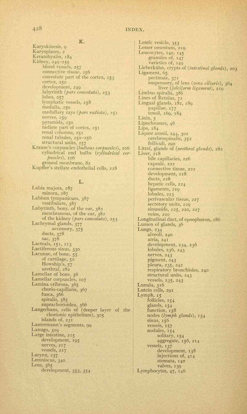 K. Karyokinesis, 9 Karyoplasm, 2 Keratohyalin, 184 Kidney, 249-259 blood vessels, 257 connective tissue, 256 convolute part of the cortex, 253 cortex, 250 development, 249 labyrinth {pars convoluta), 253 lobes, 257 lymphatic vessels, 258 medulla, 250 medullary rays {pars radiata), 251 nerves, 259 pyramids, 250 radiate part of cortex, 251 renal columns, 251 renal tubules, 250-256 structural units, 257 Krause's corpuscles {bulbous corpuscles), 106 cylindrical end bulbs {cylindrical cor- puscles), 106 ground membrane, 82 Kupffer's stellate endothelial cells, 228 Labia majora, 287 minora, 287 Labium tympanicum, 387 vestibulare, 387 Labyrinth, bony, of the ear, 382 membranous, of the ear, 382 of the kidney {pars convoluta), 253 Lachrymal glands, 377 accessory, 375 ducts, 378 sac, 378 Lacteals, 151, 213 Lactiferous sinus, 330 Lacunae, of bone, 55 of cartilage, 50 Howship's, 57 urethral, 282 Lamellae of bone, 56 Lamellar corpuscles, 107 Lamina cribrosa, 365 chorio-capillaris, 367 fusca, 366 spiralis, 385 suprachorioidea, 366 Langerhans, cells of (deeper layer of the chorionic epithelium), 305 islands of, 231 Lantermann's segments, 99 Lanugo, 319 Large intestine, 215 development, 195 nerves, 217 vessels, 217 Larynx, 237 Lemniscus, 340 Lens, 365 development, 353, 354 Lentic vesicle, 353 Lesser omentum, 219 Leucocytes, 140, 145 granules of, 147 varieties of, 149 Lieberkiihn, crypts oi {intestinal glands), 203 Ligament, 65 pectinate, 371 suspensory, of lens {zona ciliaris), 364 liver {falciform ligament), 219 Limbus spiralis, 386 Lines of Retzius, 72 Lingual glands, 182, 189 papillae, 177 tonsil, 169, 184 Linin, 5 Lipochromes, 46 Lips, 184 Liquor amnii, 244, 302 cerebrospinalis, 352 folliculi, 290 Littre, glands of {urethral glands), 282 Liver, 218 bile capillaries, 226 capsule, 222 connective tissue, 222 development, 218 ducts, 228 hepatic cells, 224 ligaments, 219 lobules, 223 perivascular tissue, 227 secretory units, 229 sinusoids, 125, 220, 227 veins, 220 Longitudinal duct, of epoophoron, 286 Lumen of glands, 36 Lungs, 234 alveoli, 240 atria, 241 development, 234, 236 lobules, 236, 243 nerves, 243 pigment, 243 pleura, 235, 242 respiratory bronchioles, 240 structural units, 243 vessels, 235, 243 Lunula, 316 Lutein cells, 291 Lymph, 15 follicles, 154 glands, 154 function, 158 nodes {lymph glands), 154 sinus, 156 vessels, 157 nodules, 154 solitary, 154 aggregate, 156, 214 vessels, 137 development, 138 injections of, 414 stomata, 140 valves, 139 Lymphocytes, 47, 146