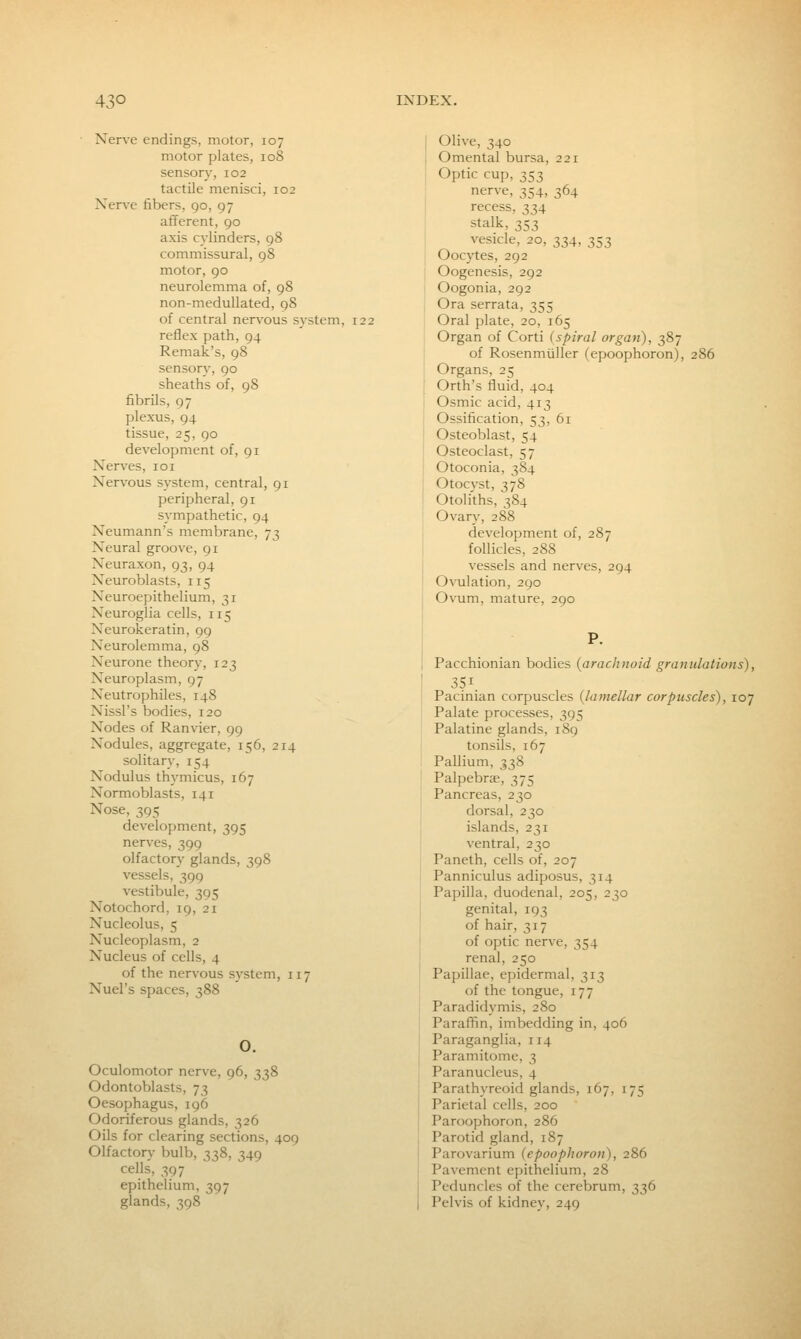 Nerve endings, motor, 107 motor plates, 108 sensory, 102 tactile menisci, 102 Xer\'e fibers, 90, 97 afferent, 90 axis cylinders, 98 commissural, 98 motor, 90 neurolemma of, 98 non-meduUated, 98 of central nervous system, 122 reflex path, 94 Remak's, 98 sensory, 90 sheaths of, 98 fibrils, 97 plexus, 94 tissue, 25, 90 development of, 91 Nerves, 101 Nervous system, central, 91 peripheral, 91 sympathetic, 94 Neumann's membrane, 73 Neural groove, 91 Neuraxon, 93, 94 Neuroblasts, 115 Neuroepithelium, 31 Neuroglia cells, 115 Neurokeratin, 99 Neurolemma, 98 Neurone theory, 123 Neuroplasm, 97 Neutrophiles, 148 Nissl's bodies, 120 Nodes of Ranvier, 99 Nodules, aggregate, 156, 214 solitary, 154 Nodulus thymicus, 167 Normoblasts, 141 Nose, 395 development, 395 nerves, 399 olfactory glands, 398 vessels, 399 vestibule, 395 Notochord, 19, 21 Nucleolus, 5 Nucleoplasm, 2 Nucleus of cells, 4 of the nervous system, 117 Nuel's spaces, 388 O. Oculomotor nerve, 96, 338 Odontoblasts, 73 Oesophagus, 196 Odoriferous glands, 326 Oils for clearing sections, 409 Olfactory bulb, 338, 349 cells, 397 epithelium, 397 glands, 398 Olive, 340 Omental bursa, 221 Optic cup, 353 nerve, 354, 364 recess, 334 stalk, 353 vesicle, 20, 334, 353 Ooc}^es, 292 Oogenesis, 292 Oogonia, 292 Ora serrata, 355 Oral plate, 20, 165 Organ of Corti {spiral organ), 387 of Rosenmiiller (epoophoron), 286 Organs, 25 Orth's fluid, 404 Osmic acid, 413 Ossification, 53, 61 Osteoblast, 54 Osteoclast, 57 Otoconia, 384 Otocyst, 378 Otoliths, 384 Ovan.-, 288 development of, 287 follicles, 288 vessels and nerves, 294 Ovulation, 290 Ovum, mature, 290 Pacchionian bodies {arachnoid granulations), 351. Pacinian corpuscles {lamellar corpuscles), 107 Palate processes, 395 Palatine glands, 189 tonsils, 167 Pallium, 338 Palpebrse, 375 Pancreas, 230 dorsal, 230 islands, 231 ventral, 230 Paneth, cells of, 207 Panniculus adiposus, 314 Papilla, duodenal, 205, 230 genital, 193 of hair, 317 of optic nerve, 354 renal, 250 Pai)illae, epidermal, 313 of the tongue, 177 Paradidymis, 280 Paraffin, imbedding in, 406 Paraganglia, 114 Paramitome, 3 Paranucleus, 4 Parathyreoid glands, 167, 175 Parietal cells, 200 Paroophoron, 286 Parotid gland, 187 Parovarium {epoophoron), 286 Pavement epithelium, 28 Peduncles of the cerebrum, 336 Pelvis of kidney, 249