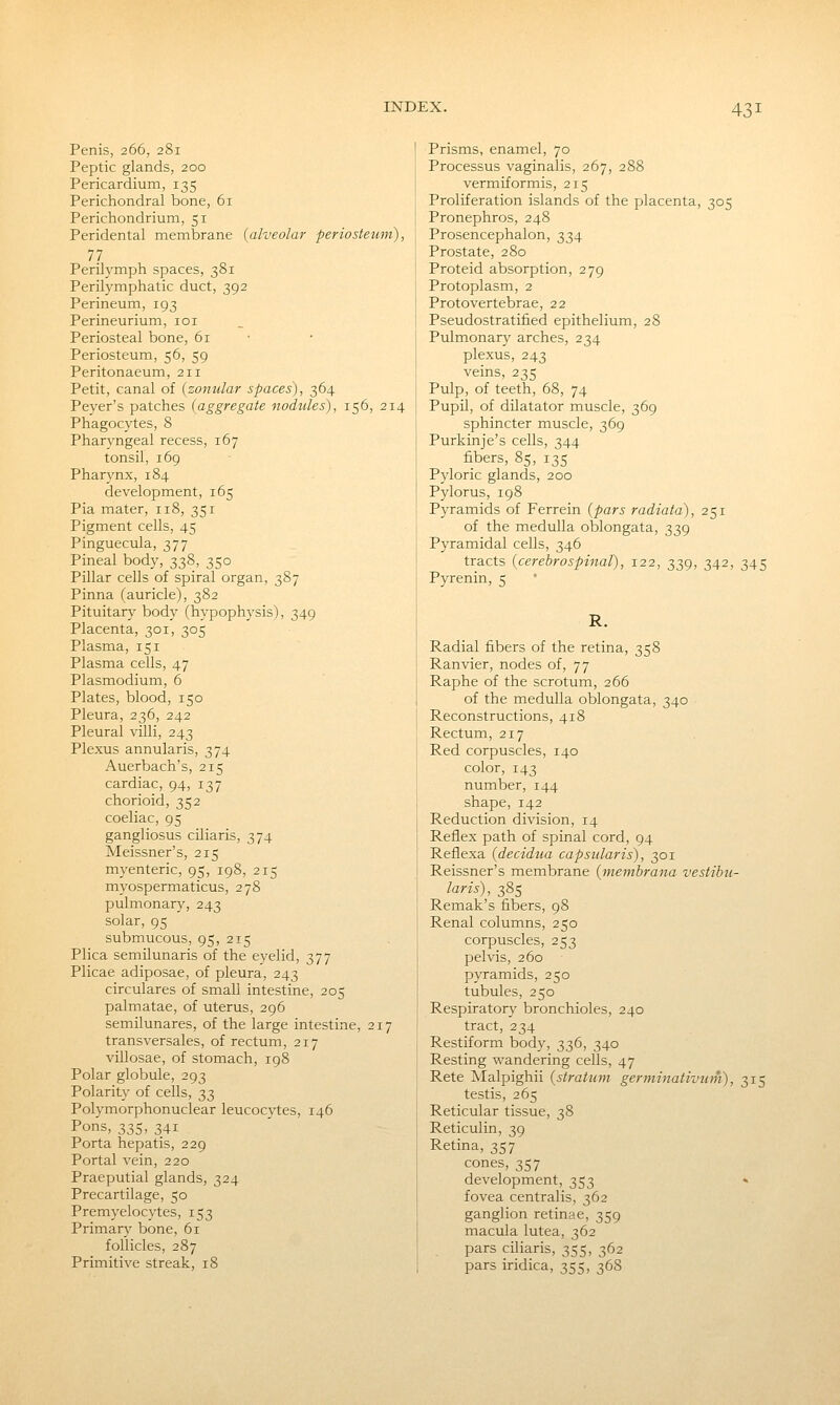 Penis, 266, 281 Peptic glands, 200 Pericardium, 135 Perichondral bone, 61 Perichondrium, 51 Peridental membrane (alveolar periosteum), 77 PerUymph spaces, 381 Perilymphatic duct, 392 Perineum, 193 Perineurium, loi Periosteal bone, 61 • Periosteum, 56, 59 Peritonaeum, 211 Petit, canal of {zonular spaces), 364 Peyer's patches {aggregate nodules), 156, 214 Phagocytes, 8 Pharyngeal recess, 167 tonsil, 169 Pharynx, 184 development, 165 Pia mater, 118, 351 Pigment cells, 45 Pinguecula, 377 Pineal body, 338, 350 Pillar cells of spiral organ, 387 Pinna (auricle), 382 Pituitary body (hypophysis), 349 Placenta, 301, 305 Plasma, 151 Plasma cells, 47 Plasmodium, 6 Plates, blood, 150 Pleura, 236, 242 Pleural villi, 243 Plexus annularis, 374 Auerbach's, 215 cardiac, 94, 137 chorioid, 352 coeliac, 95 gangliosus ciliaris, 374 Meissner's, 215 myenteric, 95, 198, 215 myospermaticus, 278 pulmonary, 243 solar, 95 submucous, 95, 215 Plica semilunaris of the eyelid, 377 Plicae adiposae, of pleura, 243 circulares of small intestine, 205 palmatae, of uterus, 296 semilunares, of the large intestine, 217 transversales, of rectum, 217 villosae, of stomach, 198 Polar globule, 293 Polarity of cells, 33 Polymorphonuclear leucocytes, 146 Pons, 335, 341 Porta hepatis, 229 Portal vein, 220 Praeputial glands, 324 Precartilage, 50 Premyelocytes, 153 Primary bone, 61 follicles, 287 Primitive streak, 18 Prisms, enamel, 70 Processus vaginalis, 267, 288 vermiformis, 215 Proliferation islands of the placenta, 305 Pronephros, 248 Prosencephalon, 334 Prostate, 280 Proteid absorption, 279 Protoplasm, 2 Protovertebrae, 22 Pseudostratified epithelium, 28 Pulmonary arches, 234 plexus, 243 veins, 235 Pulp, of teeth, 68, 74 Pupil, of dilatator muscle, 369 sphincter muscle, 369 Purkinje's cells, 344 fibers, 85, 135 Pyloric glands, 200 Pylorus, 198 Pyramids of Ferrein {pars radiata), 251 of the medulla oblongata, 339 Pyramidal cells, 346 tracts {cerebrospinal), 122, 339, 342, 345 Pyrenin, 5 Radial fibers of the retina, 358 Ranvier, nodes of, 77 Raphe of the scrotum, 266 of the medulla oblongata, 340 Reconstructions, 418 Rectum, 217 Red corpuscles, 140 color, 143 number, 144 shape, 142 Reduction division, 14 Reflex path of spinal cord, 94 Reflexa (decidua capsular is), 301 Reissner's membrane {membrana vestibu- laris), 385 Remak's fibers, 98 Renal columns, 250 corpuscles, 253 pelvis, 260 pyramids, 250 tubules, 250 Respiratory bronchioles, 240 tract, 234 Restiform body, 336, 340 Resting wandering cells, 47 Rete Malpighii {stratum germinativum), 315 testis, 265 Reticular tissue, 38 Reticulin, 39 Retina, 357 cones, 357 development, 353 » fovea centralis, 362 ganglion retinae, 359 macula lutea, 362 pars ciliaris, 355, 362 pars iridica, 355, 368