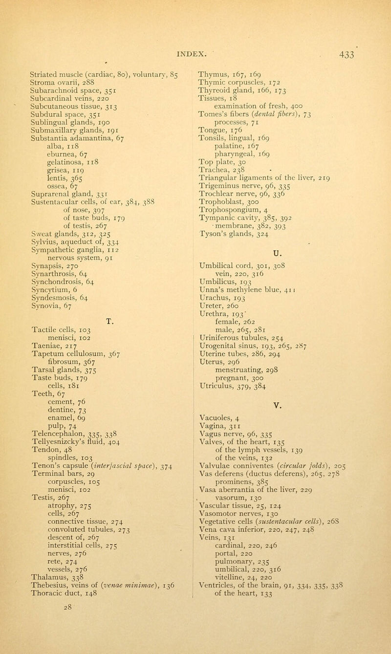 Striated muscle (cardiac, 80), voluntary, 85 Stroma ovarii, 288 Subarachnoid space, 351 Subcardinal veins, 220 Subcutaneous tissue, 313 Subdural space, 351 Sublingual glands, 190 Submaxillary glands, 191 Substantia adamantina, 67 alba, 118 eburnea, 67 gelatinosa, 118 grisea, 119 lentis, 365 ossea, 67 Suprarenal gland, 331 Sustentacular cells, of ear, 38.1, 388 of nose, 397 of taste buds, 179 of testis, 267 Sweat glands, 312, 325 Sylvius, aqueduct of, 334 Sympathetic ganglia, 112 nervous system, 91 Synapsis, 270 Synarthrosis, 64 Synchondrosis, 64 Syncytium, 6 Syndesmosis, 64 Synovia, 67 T. Tactile cells, 103 menisci, 102 Taeniae, 217 Tapetum cellulosum, 367 fibrosum, 367 Tarsal glands, 375 Taste buds, 179 cells, 181 Teeth, 67 cement, 76 dentine, 73 enamel, 69 pulp, 74 Telencephalon, 335, 338 Tellyesnizcky's fluid, 404 Tendon, 48 spindles, 103 Tenon's capsule {interjascial space), 374 Terminal bars, 29 corpuscles, 105 menisci, 102 Testis, 267 atrophy, 275 cells, 267 connective tissue, 274 convoluted tubules, 273 descent of, 267 interstitial cells, 275 nerves, 276 rete, 274 vessels, 276 Thalamus, 338 Thebesius, veins of {venae minimae), 136 Thoracic duct, 148 Thymus, 167, 169 Thymic corpuscles, 172 Thyreoid gland, 166, 173 Tissues, 18 examination of fresh, 400 Tomes's fibers {dental fibers), 73 processes, 71 Tongue, 176 Tonsils, lingual, 169 palatine, 167 pharyngeal, 169 Top plate, 30 Trachea, 238 Triangular ligaments of the liver, 219 Trigeminus nerve, 96, 335 Trochlear nerve, 96, 336 Trophoblast, 300 Trophospongium, 4 Tympanic cavity, 385, 392 ■membrane, 382, 393 Tyson's glands, 324 U. Umbilical cord, 301, 308 vein, 220, 316 Umbilicus, 193 Unna's methylene blue, 411 Urachus, 193 Ureter, 260 Urethra, 193' female, 262 male, 265, 281 Uriniferous tubules, 254 Urogenital sinus, 193, 265, 287 Uterine tubes, 286, 294 Uterus, 296 menstruating, 298 pregnant, 300 Utriculus, 379, 384 V. Vacuoles, 4 Vagina, 311 Vagus nerve, 96, 335 Valves, of the heart, 135 of the lymph vessels, 139 of the veins, 132 Valvulae conniventes {circular folds), 205 Vas deferens (ductus deferens), 265, 278 prominens, 385 Vasa aberrantia of the liver, 229 vasorum, 130 Vascular tissue, 25, 124 Vasomotor nerves, 130 Vegetative cells {sustentacular cells), 268 Vena cava inferior, 220, 247, 248 Veins, 131 cardinal, 220, 246 portal, 220 pulmonary, 235 umbilical, 220, 316 vitelline, 24, 220 Ventricles, of the brain, 91, 334, 335, 33S of the heart, 133