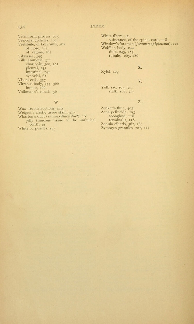 Vermiform process, 215 Vesicular follicles, 289 Vestibule, of labyrinth, ■ of nose, 385 of vagina, 287 Vibrissae, 395 Villi, amniotic, 311 chorionic, 300, 305 pleural, 243 intestinal, 241 synovial, 67 Visual cells, 357 Vitreous body, 354, 366 humor, 366 Volkmann's canals, 56 White fibers, 41 substance, of the spinal cord, 118 Winslow's foramen {joramen epiploicutn), 221 Wolffian body, 244 duct, 245, 285 tubules, 265, 286 Xylol, 409 Yolk sac, 193, 311 stalk, 194, 310 W. Wax reconstructions, 419 Weigert's elastic tissue stain, 412 Wharton's duct {submaxillary duct), iqi jelly (mucous tissue of the umbilical cord), 39 White corpuscles, 145 Z. Zenker's fluid, 403 Zona pellucida, 293 spongiosa, 118 terminalis, 118 Zonula ciliaris, 362, 364 Zymogen granules, 201, 233