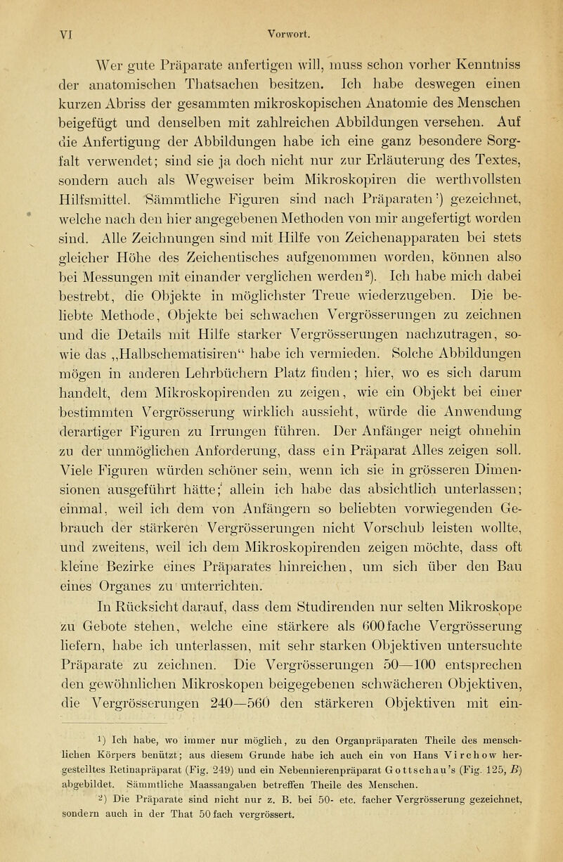 Wer gute Präparate anfertigen will, muss schon vorher Kenntniss der anatomischen Thatsachen besitzen. Ich habe deswegen einen kurzen Abriss der gesammten mikroskopischen Anatomie des Menschen beigefügt und denselben mit zahlreichen Abbildungen versehen. Auf die Anfertigung der Abbildungen habe ich eine ganz besondere Sorg- falt verwendet; sind sie ja doch nicht nur zur Erläuterung des Textes, sondern auch als Wegweiser beim Mikroskopiren die werthvollsten Hilfsmittel. Sämmthche Figuren sind nach Präparaten') gezeichnet, welche nach den hier angegebenen Methoden von mir angefertigt worden sind. Alle Zeichnungen sind mit Hilfe von Zeichenapparaten bei stets gleicher Höhe des Zeichentisches aufgenommen worden, können also bei Messungen mit einander verglichen werden2). Ich habe mich dabei bestrebt, die Objekte in möglichster Treue wiederzugeben. Die be- liebte Methode, Objekte bei schwachen Vergrösserungen zu zeichnen und die Details mit Hilfe starker Vergrösserungen nachzutragen, so- wie das „Halbschematisiren habe ich vermieden. Solche Abbildungen mögen in anderen Lehrbüchern Platz finden; hier, wo es sich darum handelt, dem Mikroskopirenden zu zeigen, wie ein Objekt bei einer bestimmten Vergrösserung wirklich aussieht, würde die Anwendung derartiger Figuren zu Irrungen führen. Der Anfänger neigt ohnehin zu der unmöglichen Anforderung, dass ein Präparat Alles zeigen soll. Viele Figuren würden schöner sein, wenn ich sie in grösseren Dimen- sionen ausgeführt hätte;' allein ich habe das absichtlich unterlassen; einmal, weil ich dem von Anfängern so beliebten vorwiegenden Ge- brauch der stärkeren Vergrösserungen nicht Vorschub leisten wollte, und zweitens, weil ich dem Mikroskopirenden zeigen möchte, dass oft kleine Bezirke eines Präparates hinreichen, um sich über den Bau eines Organes zu unterrichten. In Rücksicht darauf, dass dem Studirenden nur selten Mikroskope zu Gebote stehen, welche eine stärkere als 600fache Vergrösserung liefern, habe ich unterlassen, mit sehr starken Objektiven untersuchte Präparate zu zeichnen. Die Vergrösserungen 50—100 entsprechen den gewöhnlichen Mikroskopen beigegebenen schwächeren Objektiven, die Vergrösserungen 240—560 den stärkeren Objektiven mit ein- 1) Ich habe, wo immer nur möglich, zu den Organpräparaten Theile des mensch- lichen Körpers benützt; aus diesem Grunde habe ich auch ein von Hans Virchow her- gestelltes Eetinapräparat (Fig. 249) und ein Nebeunierenpräparat Gottschau's (Fig. 125, jB) abgebildet. Sämmtliche Maassangaben betreffen Theile des Menschen. ^) Die Präparate sind nicht nur z. B. bei 50- etc. facher Vergrösserung gezeichnet, sondern auch in der That 50 fach vergrössert.