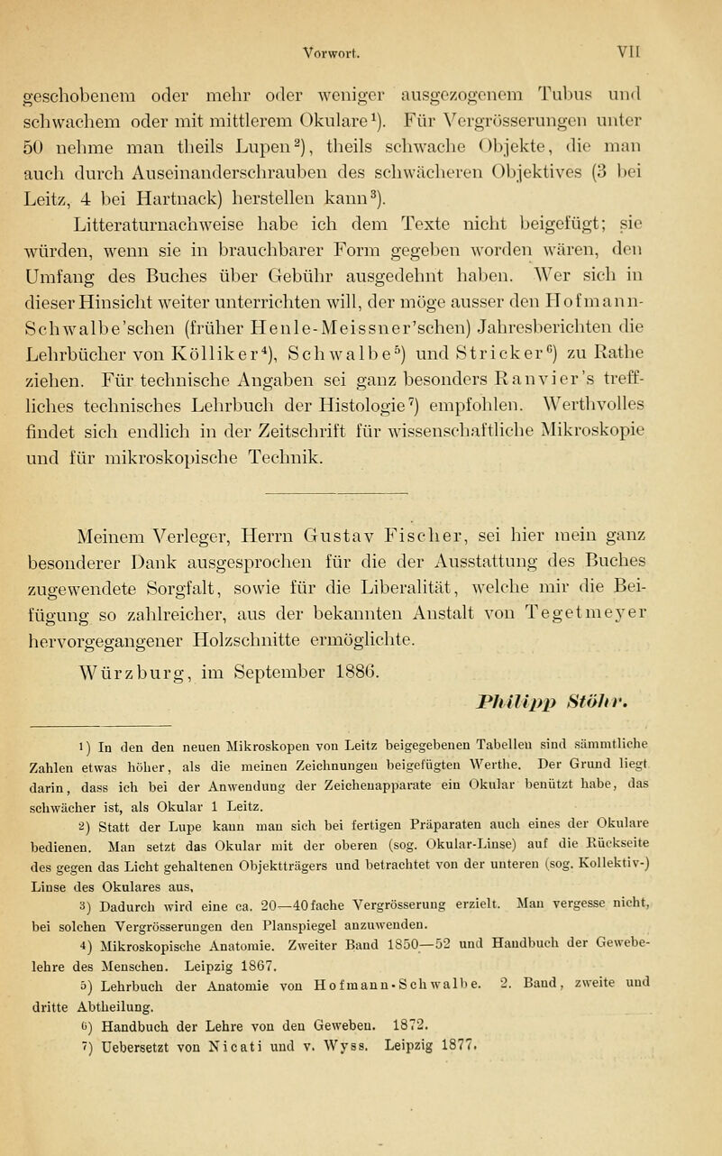 geschobenem oder mehr oder weniger ausgezogenem Tubus und schwachem oder mit mittlerem Okulare ^). Für Vergrösserungen unter 50 nehme man theils Lupen^), theils schwache Objekte, die man auch durch Auseinanderschrauben des schwächeren Objektives (3 l)ei Leitz, 4 bei Hartnack) herstellen kann^). Litteraturnachweise habe ich dem Texte nicht beigefügt; sie würden, wenn sie in brauchbarer Form gegeben worden wären, den Umfang des Buches über Gebühr ausgedehnt haben. Wer sich in dieser Hinsicht weiter unterrichten will, der möge ausser den Hofmann- Schwalbe'schen (früher Henle-Meissner'schen) Jahresberichten die Lehrbücher von Kölliker*), Schwalbe^) und Stricker*') zu Rathe ziehen. Für technische Angaben sei ganz besonders Ran vi er's treff- liches technisches Lehrbuch der Histologie'') empfohlen. Werthvolles findet sich endlich in der Zeitschrift für wissenschaftliche Mikroskopie und für mikroskopische Technik. Meinem Verleger, Herrn Gustav Fischer, sei hier mein ganz besonderer Dank ausgesprochen für die der Ausstattung des Buches zugewendete Sorgfalt, sowie für die Liberalität, welche mir die Bei- fügung so zahlreicher, aus der bekannten Anstalt von Tegetme^^er hervorgegangener Holzschnitte ermöglichte. Würz bürg, im September 1886. Philipp SföJir. 1) In den den neuen Mikroskopen von Leitz beigegebenen Tabellen sind sämmtliehe Zahlen etwas höher, als die meinen Zeichnungen beigefügten Wertlie. Der Grund liegt darin, dass ich bei der Anwendung der Zeicheuapparate ein Okular benützt habe, das schwächer ist, als Okular 1 Leitz. 2) Statt der Lupe kann mau sich bei fertigen Präparaten auch eines der Okulare bedienen. Man setzt das Okular mit der oberen (sog. Okular-Linse) auf die Rückseite des gegen das Licht gehaltenen Objektträgers und betrachtet von der unteren (sog. Kollektiv-) Linse des Okulares aus, 3) Dadurch wird eine ca. 20—40 fache Vergrösseruug erzielt. Man vergesse nicht, bei solchen Vergrösserungen den Planspiegel anzuwenden. 4) Mikroskopische Anatomie. Zweiter Band 1850—52 und Handbuch der Gewebe- lehre des Menschen. Leipzig 1867. ö) Lehrbuch der Anatomie von Ho fmanu-Sch walbe. 2. Band, zweite und dritte Abtheilung. 0) Handbuch der Lehre von den Geweben, 1872. ') Uebersetzt von Nicati und v. Wyss. Leipzig 1877.