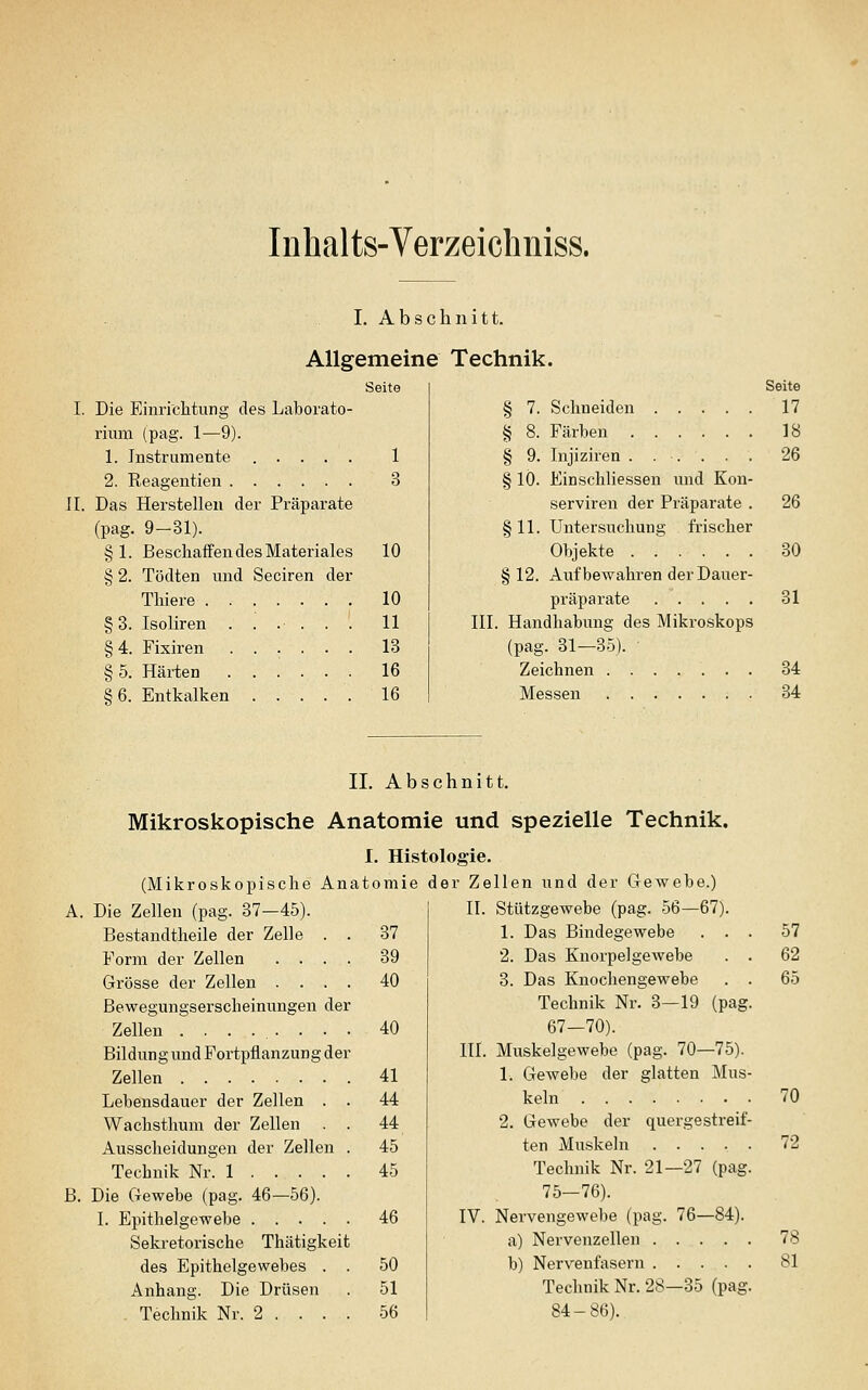 Inhalts-Verzeichniss. I. Abschnitt. Allgemeine Seite I. Die Einrichtung des Laborato- rium (pag. 1—9). 1. Instrumente ..... 1 2. Reagentien 3 IL Das Herstellen der Präparate (pag. 9-31). §L Beschaffen des Materiales § 2. Tödten und Seciren der Thiere §3. Isoliren ...... 11 §4. Fixiren 13 § 5. Härten ...... 16 §6. Entkalken 16 10 10 Technik. Seite § 7. Schneiden 17 § 8. Färben 18 § 9. Injiziren ...... 26 § lO. Einschhessen und Kon- serviren der Präparate . 26 §11. Untersuchung frischer Objekte 30 §12. Aufbewahren der Dauer- präparate 31 III. Handhabung des Mikroskops (pag. 31—35). Zeichnen 34 Messen 34 II. Abschnitt. Mikroskopische Anatomie und spezielle Technik. (Mikroskopische Ana 10 m i e der Z« jllen und der Gewebe.) A. Die Zellen (pag. 37-45). IL Stützgewebe (pag. 56—67). Bestandtheile der Zelle . . 37 1. Das Bindegewebe . . . 57 Form der Zellen .... 39 2. Das KnorpelgeAvebe . . 62 Grösse der Zellen .... 40 3. Das Knochengewebe . . 65 Bewegungserscheinungen der Technik Nr. 3—19 (pag. Zellen 40 67—70). Bildung und Fortpflanzung der HL Muskelgewebe (pag. 70—75). Zellen 41 1. Gewebe der glatten Mus- Lebensdauer der Zellen . . 44 keln 70 Wachsthum der Zellen . . 44 2, Gewebe der quergestreif- Ausscheidungen der Zellen . 45 ten Muskeln 72 Technik Nr. 1 45 Technik Nr. 21—27 (pag. B. Die Gewebe (pag. 46—56). 75-76). I. Epithelgewebe 46 IV. Nervengewebe (pag. 76—84). Sekretorische Thätigkeit a) Nervenzellen 78 des Epithelgewebes . . 50 b) Nervenfasern 81 Anhang. Die Drüsen 51 Technik Nr. 28—35 (pag. Technik Nr. 2 . . . . 56 84-86).