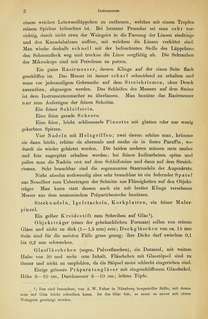 einem weichen Leinwandläppchen zu entfernen, welches mit einem Tropfen reinem Spiritus befeuchtet ist. Bei letzterer Procedur sei man sehr vor- sichtig, damit nicht etwa der Weingeist in die Fassung der Linsen eindringe und den Kanadabalsam auflöse, mit welchem die Linsen verkittet sind. Man wische deshalb schnell mit der befeuchteten Stelle des Läppchens den Schmutzfleck weg und trockne die Linse sorgfältig ab. Die Schrauben des Mikroskops sind mit Petroleum zu putzen. Ein gutes Rasirmesser, dessen Klinge auf der einen Seite flach geschliffen ist. Das Messer ist immer scharf schneidend zu erhalten und muss vor jedesmaligem Gebrauche auf dem Streichriemen, ohne Druck auszuüben, abgezogen werden. Das Schleifen des Messers auf dem Steine ist dem Instrumentenmacher zu überlassen. Man benütze das Rasirmesser nur zum Anfertigen der feinen Schnitte. Ein feiner Schleifstein. Eine feine gerade Scheere. Eine feine, leicht schliessende Pincette mit glatten oder nur wenig gekerbten Spitzen. Vier Nadeln mit Holzgriffen; zwei davon erhitze man, krümme sie dann leicht, erhitze sie abermals und steche sie in festes Paraff'in, wo- durch sie wieder gehärtet werden. Die beiden anderen müssen stets sauber und fein zugespitzt erhalten werden; bei feinen Isolirarbeiten spitze und polire man die Nadeln erst auf dem Schleifsteine und dann auf dem Streich- riemen. Sehr brauchbar sind die sogenannten Staarnadeln der Augenärzte. Nicht absolut nothwendig aber sehr brauchbar ist ein federnder Spatel aus Neusilber zum Uebertragen der Schnitte aus Flüssigkeiten auf den Objekt- träger. Man kann statt dessen auch ein mit breiter Klinge versehenes Messer aus dem anatomischen Präparirbestecke benützen. Stecknadeln, Igelstacheln, Korkplatten, ein feiner Maler- pinsel. Ein gelber Kreidestift zum Schreiben auf Glas^). Objektträger (eines der gebräuchlichen Formate) sollen von reinem Glase und nicht zu dick (1 — 1,5 mm) sein; Deckgläschen von ca. 15 mm Seite sind für die meisten Fälle gross genug; ihre Dicke darf zwischen 0,1 bis 0,2 mm schwanken. Glasfläschchen (sogen. Pulverflaschen), ein Dutzend, mit weitem Halse von 30 und mehr ccm Inhalt, Fläschchen mit Glasstöpsel sind zu theuer und nicht zu empfehlen, da die Stöpsel meist schlecht eingerieben sind. Einige grössere Präparatengläser mit eingeschliffenem Glasdeckel, Höhe 8—10 cm, Durchmesser 6—10 cm; irdene Töpfe. 1) Das sind besondere, von A. W. Faber in Nürnberg hergestellte Stifte, mit denen man auf Glas leicht schreiben kann. Ist das Glas fett, so muss es zuvor mit etwas Weingeist gereinigt werden.