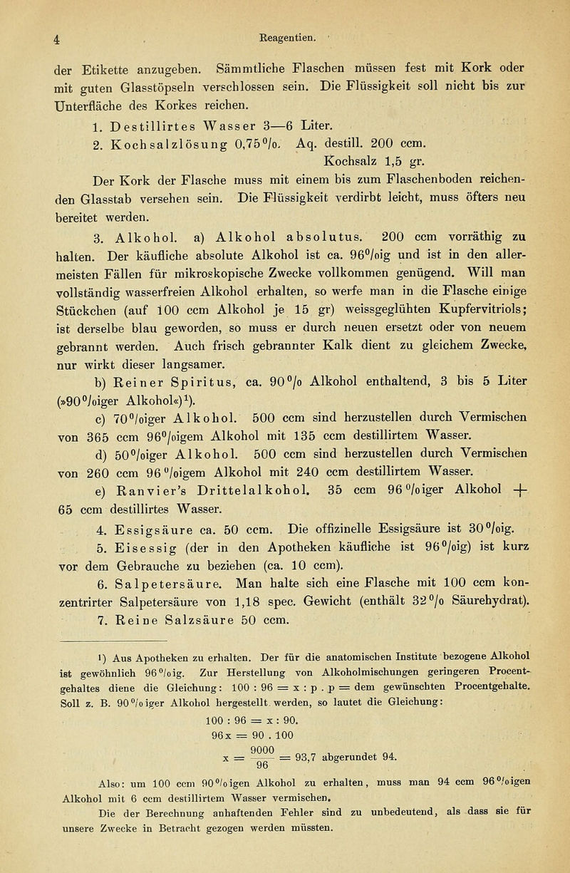 der Etikette anzugeben. Sämmtliche Flaschen müssen fest mit Kork oder mit guten Glasstöpseln verschlossen sein. Die Flüssigkeit soll nicht bis zur Unterfläche des Korkes reichen. 1. Destillirtes Wasser 3—6 Liter. 2. Kochsalzlösung 0,75^/0. Aq. destill. 200 ccm. Kochsalz 1,5 gr. Der Kork der Flasche muss mit einem bis zum Flaschenboden reichen- den Glasstab versehen sein. Die Flüssigkeit verdirbt leicht, muss öfters neu bereitet werden. 3. Alkohol, a) Alkohol absolutus. 200 ccm vorräthig zu halten. Der käufliche absolute Alkohol ist ca. 96°/oig und ist in den aller- meisten Fällen für mikroskopische Zwecke vollkommen genügend. Will man vollständig wasserfreien Alkohol erhalten, so weife man in die Flasche einige Stückchen (auf 100 ccm Alkohol je 15 gr) weissgeglühten Kupfervitriols; ist derselbe blau geworden, so muss er durch neuen ersetzt oder von neuem gebrannt werden. Auch frisch gebrannter Kalk dient zu gleichem Zwecke, nur wirkt dieser langsamer. b) Reiner Spiritus, ca. 90^0 Alkohol enthaltend, 3 bis 5 Liter (»90ioiger Alkohol«) i). c) TO^/oiger Alkohol. 500 ccm sind herzustellen durch Vermischen von 365 ccm 96/oigem Alkohol mit 135 ccm destillirtem Wasser. d) 50^/oiger Alkohol. 500 ccm sind herzustellen durch Vermischen von 260 ccm 96/oigem Alkohol mit 240 ccm destillirtem Wasser. e) Ranvier's Drittelalkohol. 35 ccm 96^/oiger Alkohol -f 65 ccm destillirtes Wasser. 4. Essigsäure ca. 50 ccm. Die offizinelle Essigsäure ist 30°/oig. 5. Eisessig (der in den Apotheken käufliche ist 96°/oig) ist kurz vor dem Gebrauche zu beziehen (ca. 10 ccm). 6. Salpetersäure. Man halte sich eine Flasche mit 100 ccm kon- zentrirter Salpetersäure von 1,18 spec. Gewicht (enthält 32°/o Säurehydrat). 7. Reine Salzsäure 50 ccm. I) Aus Apotheken zu erhalten. Der für die anatomischen Institute bezogene Alkohol ist gewöhnlich 96^/oig. Zur Herstellung von Alkoholmischungen geringeren Procent- gehaltes diene die Gleichung: 100 : 96 = x : p . p = dem gewünschten Procentgehalte. Soll z. B. 90°/'oiger Alkohol hergestellt, werden, so lautet die Gleichung: 100 : 96 = X : 90. 96x = 90 . 100 X = —— = 93,7 abgerundet 94. Also: um 100 ccm 90/oigen Alkohol zu erhalten, muss man 94 ccm 96°/oigen Alkohol mit 6 ccm destillirtem Wasser vermischen. Die der Berechnung anhaftenden Fehler sind zu unbedeutend, als dass sie für unsere Zwecke in Betracht gezogen werden müssten.