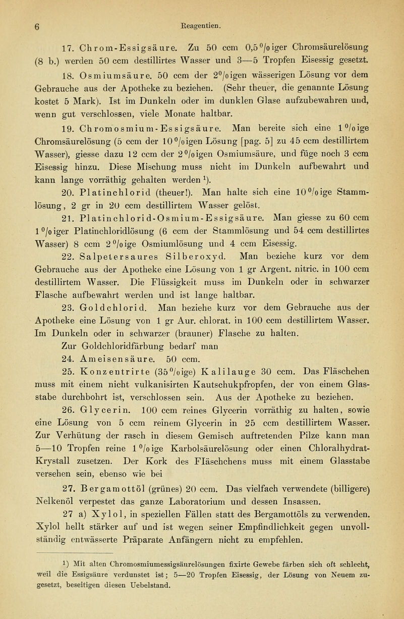 17. Chrom-Essig säure. Zu 50 ccm 0,b^loigeY Chromsäurelösung (8 b.) werden 50 ccm destillirtes Wasser und 3—5 Tropfen Eisessig gesetzt. 18. Osmiumsäure. 50 ccm der 2°/oigen wässerigen Lösung vor dem Gebrauche aus der Apotheke zu beziehen. (Sehr theuer, die genannte Lösung kostet 5 Mark). Ist im Dunkeln oder im dunklen Glase aufzubewahren und, wenn gut verschlossen, viele Monate haltbar. 19. Chrom Osmium-Essigsäure. Man bereite sich eine l°/oige Chromsäurelösung (5 ccm der 10°/oigen Lösung [pag. 5] zu 45 ccm destillirtem Wasser), giesse dazu 12 ccm der 2°/oigen Osmiumsäure, und füge noch 3 ccm Eisessig hinzu. Diese Mischung muss nicht im Dunkeln aufbewahrt und kann lange vorräthig gehalten werden ^). 20. Platinchlorid (theuer!). Man halte sich eine 10°,/oige Stamm- lösung, 2 gr in 20 ccm destillirtem Wasser gelöst. 21. Platinchlorid-Osmium-Essigsäure. Man giesse zu 60 ccm l°/oiger Platinchloridlösung (6 ccm der Stammlösung und 54 ccm destillirtes Wasser) 8 ccm 2''/oige Osmiumlösung und 4 ccm Eisessig. 22. Salpetersaures Silberoxyd. Man beziehe kurz vor dem Gebrauche aus der Apotheke eine Lösung von 1 gr Argent. nitric. in 100 ccm destillirtem Wasser. Die Flüssigkeit muss im Dunkeln oder in schwarzer Flasche aufbewahrt werden und ist lange haltbar. 23. Goldchlorid. Man beziehe kurz vor dem Gebrauche aus der Apotheke eine Lösung von 1 gr Aur. chlorat. in 100 ccm destillirtem Wasser. Im Dunkeln oder in schwarzer (brauner) Flasche zu halten. Zur Goldchloridfärbung bedarf man 24. Ameisensäure. 50 ccm, 25. Konzentrirte (35/oige) Kalilauge 30 ccm. Das Fläschchen muss mit einem nicht vulkanisirten Kautschukpfropfen, der von einem Glas- stabe durchbohrt ist, verschlossen sein. Aus der Apotheke zu beziehen. 26. Glycerin. 100 ccm reines Glycerin vorräthig zu halten, sowie eine Lösung von 5 ccm reinem Glycerin in 25 ccm destillirtem Wasser. Zur Verhütung der rasch in diesem Gemisch auftretenden Pilze kann man 5—10 Tropfen reine l°/oige Karbolsäurelösung oder einen Chloralhydi-at- Krystall zusetzen. Der Kork des Fläschchens muss mit einem Glasstabe versehen sein, ebenso wie bei 27. Bergamottöl (grünes) 20 ccm. Das vielfach verwendete (billigere) Nelkenöl verpestet das ganze Laboratorium und dessen Insassen. 27 a) Xylol,in speziellen Fällen statt des Bergamottöls zu verwenden. Xylol hellt stärker auf und ist wegen seiner Empfindlichkeit gegen unvoll- ständig entwässerte Präparate Anfängern nicht zu empfehlen. 1) Mit alten Chromosmiumessigsänrelösungen fixirte Gewebe färben sich oft schlecht, weil die Essigsäure verdunstet ist; 5—20 Tropfen Eisessig, der Lösung von Neuem zu- gesetzt, beseitigen diesen Uebelstand.