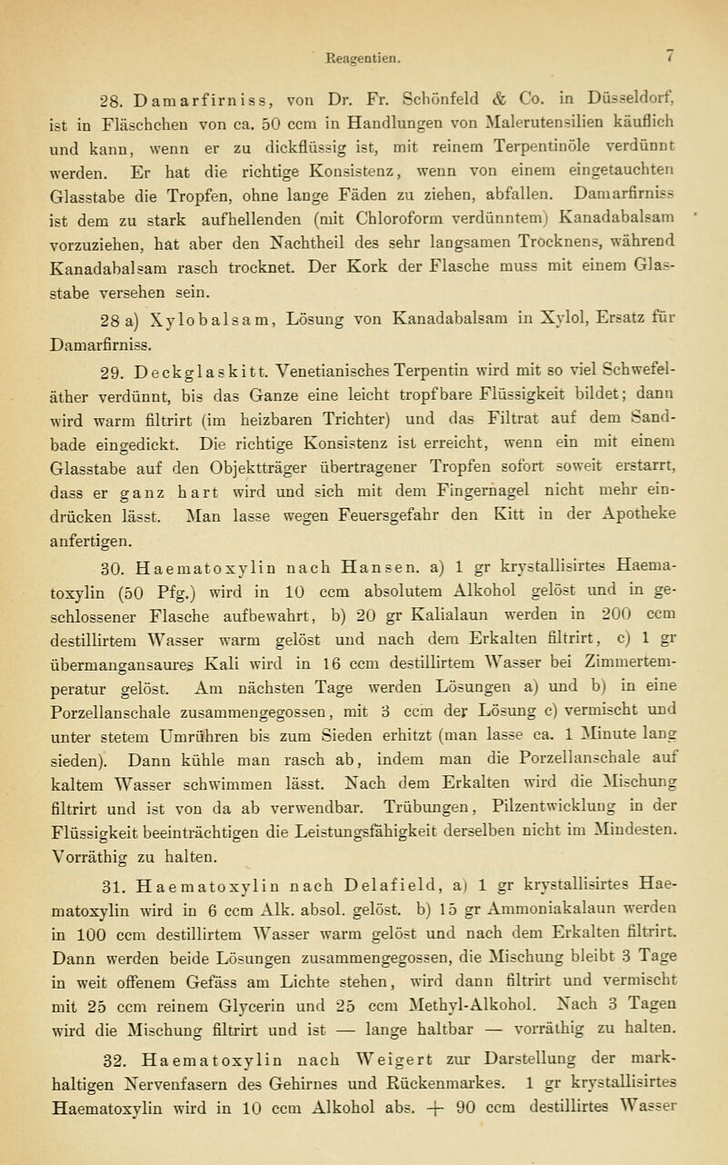 28. Damarfirniss, von Dr. Fr. Schönfeld & Co. in Düsseldorf, ist in Fläschchen von ca. 50 ccm in Handlungen von Malerutensilien käuflich und kann, wenn er zu dickflüssig ist, mit reinem Terpentinöle verdünnt werden. Er hat die richtige Konsistenz, wenn von einem eingetauchten Glasstabe die Tropfen, ohne lange Fäden zu ziehen, abfallen. Damarfirniss ist dem zu stark aufhellenden (mit Chloroform verdünntem; Kanadabalsani vorzuziehen, hat aber den Nachtheil des sehr langsamen Trocknens, während Kanadabalsam rasch trocknet. Der Kork der Flasche muss mit einem Glas- stabe versehen sein. 28 a) Xylobalsam, Lösung von Kanadabalsam in Xylol, Ersatz für Damarfirniss. 29. Deckglaskitt. VenetianischesTerpentin wird mit so viel Schwefel- äther verdünnt, bis das Ganze eine leicht tropfbare Flüssigkeit bildet; dann wird warm filtrirt (im heizbaren Trichter) und das Filtrat auf dem Sand- bade eingedickt. Die richtige Konsistenz ist erreicht, wenn ein mit einem Glasstabe auf den Objektträger übertragener Tropfen sofort soweit erstarrt, dass er ganz hart wird und sich mit dem Fingernagel nicht mehr ein- drücken lässt. Man lasse wegen Feuersgefahr den Kitt in der Apotheke anfertigen. 30. Haematoxylin nach Hansen, a) 1 gr krystallisirtes Haema- toxylin (50 Pfg.) wird in 10 ccm absolutem Alkohol gelöst und in ge- schlossener Flasche aufbewahrt, b) 20 gr Kalialaun werden in 200 ccm destillirtem Wasser warm gelöst und nach dem Erkalten filtrirt, c) 1 gr übermangansaures Kali wird in 16 ccm destillirtem Wasser bei Zimmertem- peratur gelöst. Am nächsten Tage werden Lösungen a) und b) in eine Porzellan schale zusammengegossen, mit 3 ccm der Lösung c) vermischt und unter stetem Umrühren bis zum Sieden erhitzt (man lasse ca. 1 Minute lang sieden). Dann kühle man rasch ab, indem man die Porzellanschale auf kaltem Wasser schwimmen lässt. Nach dem Erkalten wird die Mischung filtrirt und ist von da ab verwendbar. Trübungen, Pilzentwickluug in der Flüssigkeit beeinträchtigen die Leistungsfähigkeit derselben nicht im Mindesten. Vorräthig zu halten. 31. Haematoxylin nach Delafield, a) 1 gr krystallisirtes Hae- matoxylin wird in 6 ccm Alk. absol. gelöst, b) 15 gr Ammoniakalaun werden in 100 ccm destillirtem Wasser warm gelöst und nach dem Erkalten filtrirt. Dann werden beide Lösungen zusammengegossen, die Mischung bleibt 3 Tage in weit ofienem Gefäss am Lichte stehen, wird dann filtrirt und vermischt mit 25 ccm reinem Glycerin und 25 ccm Methyl-Alkohol. Nach 3 Tagen wird die Mischung filtrirt und ist — lange haltbar — vorräthig zu halten. 32. Haematoxylin nach Weigert ziu' Darstellung der mark- haltigen Nervenfasern des Gehirnes und Rückenmarkes. 1 gr krystallisirtes Haematoxvlin wird in 10 ccm Alkohol abs. -f 90 ccm destillirtes Wasser