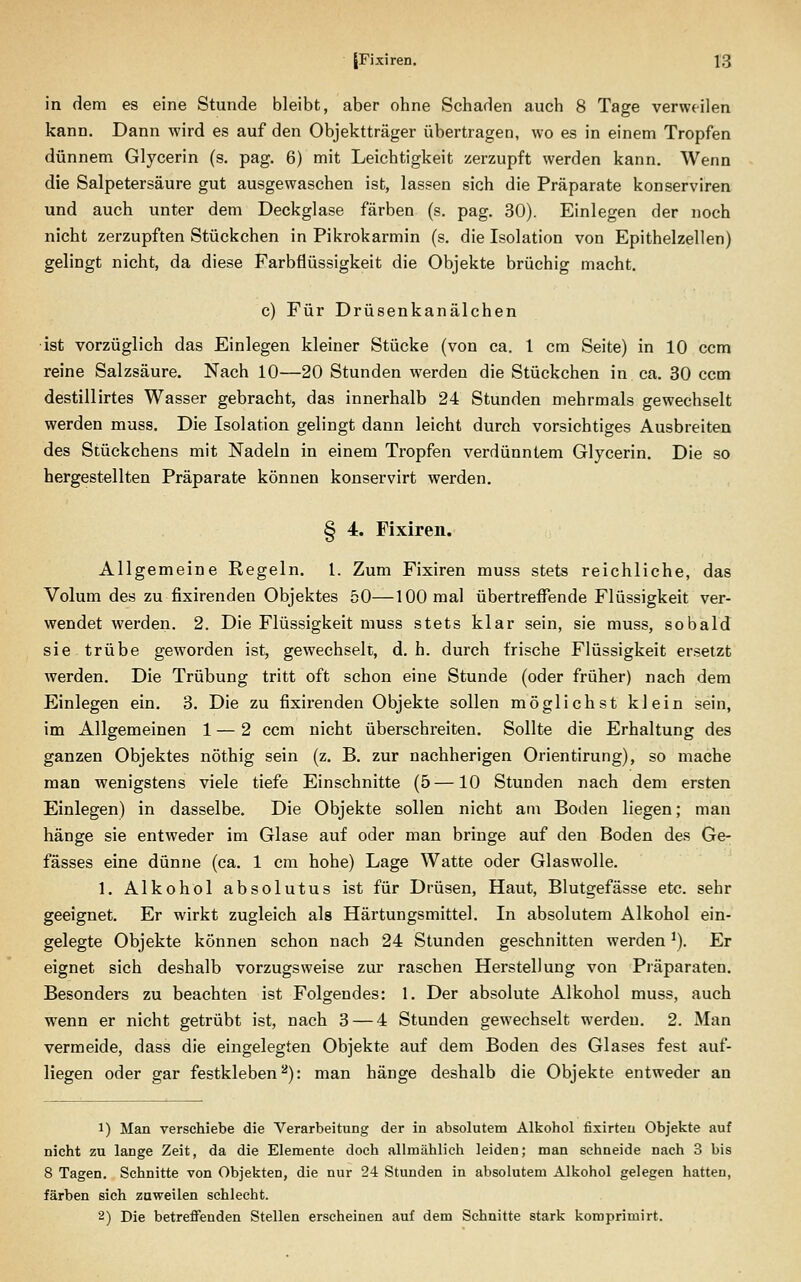 in dem es eine Stunde bleibt, aber ohne Schaden auch 8 Tage verweilen kann. Dann wird es auf den Objektträger übertragen, wo es in einem Tropfen dünnem Glycerin (s. pag. 6) mit Leichtigkeit zerzupft werden kann. Wenn die Salpetersäure gut ausgewaschen ist, lassen sich die Präparate konserviren und auch unter dem Deckglase färben (s. pag. 30). Einlegen der noch nicht zerzupften Stückchen in Pikrokarmin (s. die Isolation von Epithelzellen) gelingt nicht, da diese Farbflüssigkeit die Objekte brüchig macht. c) Für Drüsenkanälchen •ist vorzüglich das Einlegen kleiner Stücke (von ca. 1 cm Seite) in 10 ccm reine Salzsäure. Nach 10—20 Stunden werden die Stückchen in ca. 30 ccm destillirtes Wasser gebracht, das innerhalb 24 Stunden mehrmals gewechselt werden muss. Die Isolation gelingt dann leicht durch vorsichtiges Ausbreiten des Stückchens mit Nadeln in einem Tropfen verdünntem Glycerin. Die so hergestellten Präparate können konservirt werden. § 4. Fixiren. Allgemeine Regeln, l. Zum Fixiren muss stets reichliche, das Volum des zu fixirenden Objektes 50—100 mal übertreffende Flüssigkeit ver- wendet werden. 2. Die Flüssigkeit muss stets klar sein, sie muss, sobald sie trübe geworden ist, gewechselt, d. h. durch frische Flüssigkeit ersetzt werden. Die Trübung tritt oft schon eine Stunde (oder früher) nach dem Einlegen ein. 3. Die zu fixirenden Objekte sollen möglichst klein sein, im Allgemeinen 1 — 2 ccm nicht überschreiten. Sollte die Erhaltung des ganzen Objektes nöthig sein (z. B. zur nachherigen Orientirung), so mache man wenigstens viele tiefe Einschnitte (5 —10 Stunden nach dem ersten Einlegen) in dasselbe. Die Objekte sollen nicht am Boden liegen; man hänge sie entweder im Glase auf oder man bringe auf den Boden des Ge- fässes eine dünne (ca. 1 cm hohe) Lage Watte oder Glaswolle. 1. Alkohol absolutus ist für Drüsen, Haut, Blutgefässe etc. sehr geeignet. Er wirkt zugleich als Härtungsmittel. In absolutem Alkohol ein- gelegte Objekte können schon nach 24 Stunden geschnitten werden ^). Er eignet sich deshalb vorzugsweise zm* raschen Herstellung von Präparaten. Besonders zu beachten ist Folgendes: 1. Der absolute Alkohol muss, auch wenn er nicht getrübt ist, nach 3 — 4 Stunden gewechselt werden. 2. Man vermeide, dass die eingelegten Objekte auf dem Boden des Glases fest auf- liegen oder gar festkleben^): man hänge deshalb die Objekte entweder an 1) Man verschiebe die Verarbeitung der in absolutem Alkohol fixirteu Objekte auf nicht zu lange Zeit, da die Elemente doch allmählich leiden; man schneide nach 3 bis 8 Tagen. Schnitte von Objekten, die nur 24 Stunden in absolutem Alkohol gelegen hatten, färben sich zuweilen schlecht. 2) Die betreffenden Stellen erscheinen auf dem Schnitte stark komprimirt.